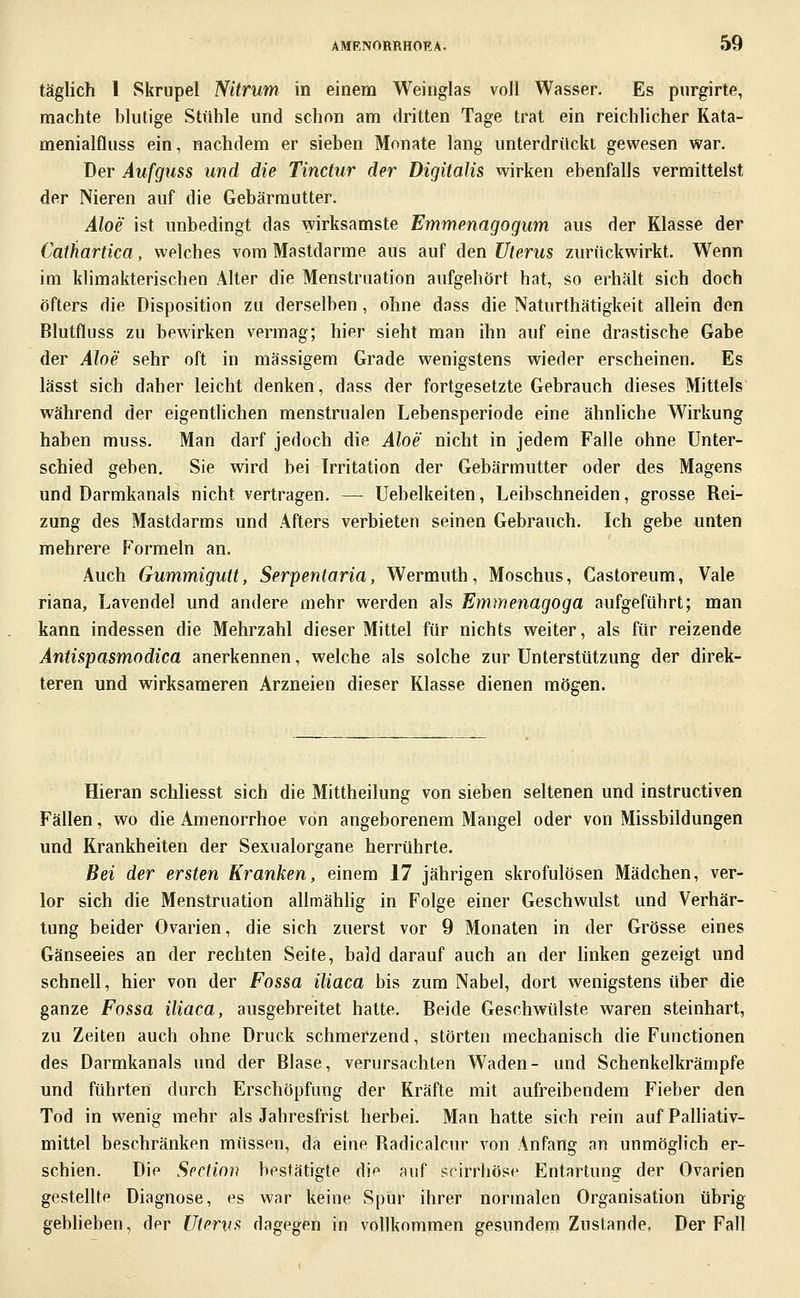 täglich 1 Skrupel Nitrum in einem Weinglas voll Wasser. Es pnrgirte, machte hlutige Stühle und schon am dritten Tage trat ein reichlicher Kata- menialfluss ein, nachdem er sieben Monate lang unterdrückt gewesen war. Der Aufguss und die Tinctur der Digitalis wirken ebenfalls vermittelst der Nieren auf die Gebärmutter. Aloe ist unbedingt das wirksamste Emmenagogum aus der Klasse der Cathartica, welches vom Mastdarme aus auf den Uterus zurückwirkt. Wenn im klimakterischen Alter die Menstruation aufgehört hat, so erhält sich doch öfters die Disposition zu derselben , ohne dass die Naturthätigkeit allein den Blutfluss zu bewirken vermag; hier sieht man ihn auf eine drastische Gabe der Aloe sehr oft in massigem Grade wenigstens wieder erscheinen. Es lässt sich daher leicht denken, dass der fortgesetzte Gebrauch dieses Mittels während der eigentlichen menstrualen Lebensperiode eine ähnliche Wirkung haben muss. Man darf jedoch die Aloe nicht in jedem Falle ohne Unter- schied geben, Sie wird bei Irritation der Gebärmutter oder des Magens und Darmkanals nicht vertragen. — Uebelkeiten, Leibschneiden, grosse Rei- zung des Mastdarms und Afters verbieten seinen Gebrauch. Ich gebe unten mehrere Formeln an. Auch Gummigutt, Serpentaria, Wermuth, Moschus, Castoreum, Vale riana, Lavendel und andere mehr werden als Emmenagoga aufgeführt; man kann indessen die Mehrzahl dieser Mittel für nichts weiter, als für reizende Antispasmodica anerkennen, welche als solche zur Unterstützung der direk- teren und wirksameren Arzneien dieser Klasse dienen mögen. Hieran schliesst sich die Mittheilung von sieben seltenen und instructiven Fällen, wo die Amenorrhoe von angeborenem Mangel oder von Missbildungen und Krankheiten der Sexualorgane herrührte. Bei der ersten Kranken, einem 17 jährigen skrofulösen Mädchen, ver- lor sich die Menstruation allmähhg in Folge einer Geschwulst und Verhär- tung beider Ovarien, die sich zuerst vor 9 Monaten in der Grösse eines Gänseeies an der rechten Seite, bald darauf auch an der hnken gezeigt und schnell, hier von der Fossa iliaca bis zum Nabel, dort wenigstens über die ganze Fossa iliaca, ausgebreitet hatte. Beide Geschwülste waren steinhart, zu Zeiten auch ohne Druck schmerzend, störten mechanisch die Functionen des Darmkanals und der Blase, verursachten Waden- und Schenkelkrämpfe und führten durch Erschöpfung der Kräfte mit aufreibendem Fieber den Tod in wenig mehr als Jahresfrist herbei. Man hatte sich rein auf Palliativ- mittel beschränken müssen, da eine Radicalcur von Anfang an unmöglich er- schien. Die SpcHoii bestätigte dip auf scirrhösr Entartung der Ovarien gestellte Diagnose, es war keine Spur ihrer normalen Organisation übrig geblieben, der Uterus dagegen in vollkommen gesundem Zustande, Der Fall