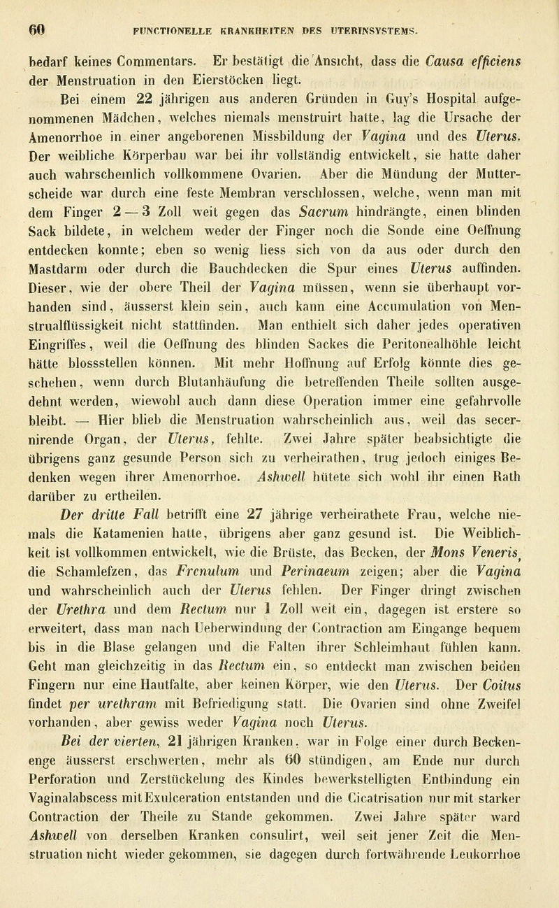 bedarf keines Commentars. Er bestätigt die Ansicht, dass die Causa effciens der Menstruation in den Eierstöcken liegt. Bei einem 22 jährigen aus anderen Gründen in Guy's Hospital aufge- nommenen Mädchen, welches niemals menstruirt hatte, lag die Ursache der Amenorrhoe in einer angeborenen Missbildung der Vagina und des Uterus. Der weibliche Körperbau war bei ihr vollständig entwickelt, sie hatte daher auch wahrschemlich vollkommene Ovarien. Aber die Mündung der Mutter- scheide war durch eine feste Membran verschlossen, welche, Avenn man mit dem Finger 2 — 3 Zoll weit gegen das Sacrum hindrängte, einen Minden Sack bildete, in welchem weder der Finger noch die Sonde eine Oeffnung entdecken konnte; eben so wenig Hess sich von da aus oder durch den Mastdarm oder durch die Bauchdecken die Spur eines Uterus auffinden. Dieser, wie der obere Theil der Vagina müssen, wenn sie überhaupt vor- handen sind, äusserst klein sein, auch kann eine Accumulation von Men- strualflüssigkeit nicht stattfinden. Man enthielt sich daher jedes operativen Eingriffes, weil die Oeffnung des bhnden Sackes die Peritonealhöhle leicht hätte blossstellen können. Mit mehr Hoffnung auf Erfolg könnte dies ge- schehen, wenn durch Blutanhäufung die betreffenden Theile sollten ausge- dehnt werden, wiewohl auch dann diese Operation immer eine gefahrvolle bleibt. — Hier blieb die Menstruation wahrscheinlich aus, weil das secer- nirende Organ, der Uterus, fehlte. Zwei Jahre später beabsichtigte die übrigens ganz gesunde Person sich zu verheirathen, trug jedoch einiges Be- denken wegen ihrer Amenorrhoe. Ashwell hütete sich wohl ihr einen Rath darüber zu ertheilen. Der dritte Fall betrifft eine 27 jährige verheirathete Frau, welche nie- mals die Katamenien hatte, übrigens aber ganz gesund ist. Die Weibhch- keit ist vollkommen entwickelt, wie die Brüste, das Becken, der Mons Veneris die Schamlefzen, das Frcnulum und Perinaeum zeigen; aber die Vagina und wahrscheinlich auch der Uterus fehlen. Der Finger dringt zwischen der Urethra und dem Rectum nur 1 Zoll weit ein, dagegen ist erstere so erweitert, dass man nach Ueberwindung der Contraction am Eingange bequem bis in die Blase gelangen und die Falten ihrer Schleimhaut fühlen kann. Geht man gleichzeitig in das Rectum ein, so entdeckt man zwischen beiden Fingern nur eine Hautfalte, aber keinen Körper, wie den Uterus. Der Coitus findet per urethram mit Befriedigung statt. Die Ovarien sind ohne Zweifel vorhanden, aber gewiss weder Vagina noch Uterus. Rei der vierten, 21 jährigen Kranken, war in Folge einer durch Becken- enge äusserst erschwerten, mehr als 60 stündigen, am Ende nur durch Perforation und Zerstückelung des Kindes bewerksteUigten Entbindung ein Vaginalabscess mitExulceration entstanden und die Cicatrisation nur mit starker Contraction der Theile zu Stande gekommen. Zwei Jahre später ward Ashwell von derselben Kranken consulirt, weil seit jener Zeit die Men- struation nicht Avieder gekommen, sie dagegen durch fortwährende Leukorrhoe