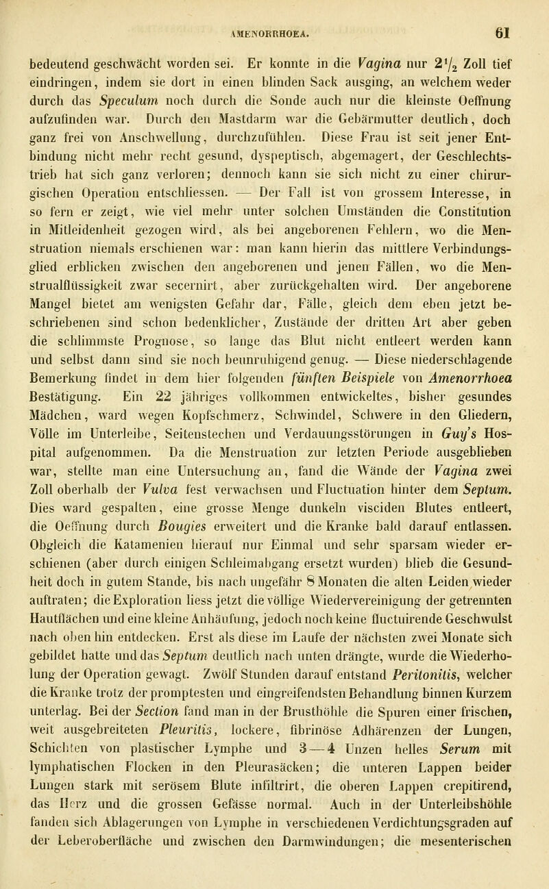 bedeutend geschwächt worden sei. Er konnte in die Vagina nur 2% Zoll tief eindringen, indem sie dort in einen blinden Sack ausging, an welchem weder durch das Speculum noch durch die Sonde auch nur die kleinste Oeffnung aufzufinden war. Durch den Mastdarm war die Gebärmutter deutlich, doch ganz frei von Anschwellung, durchzufühlen. Diese Frau ist seit jener Ent- bindung nicht mehr recht gesund, dyspeptisch, abgemagert, der Geschlechts- trieb hat sich ganz verloren; dennoch kann sie sich nicht zu einer chirur- gischen Operation entschhessen. — Der Fall ist von grossem Interesse, in so fern er zeigt, wie viel mehr unter solchen Umständen die Constitution in Mitleidenheit gezogen wird, als bei angeborenen Fehlern, wo die Men- struation niemals erschienen war: man kann hierin das mittlere Verbindungs- glied erblicken zwischen den angeborenen und jenen Fällen, wo die Men- strualfliissigkeit zwar secernirt, aber zurückgehalten wird. Der angeborene Mangel bietet am wenigsten Gefahr dar, Fälle, gleich dem eben jetzt be- schriebenen sind schon bedenklicher, Zustände der dritten Art aber geben die schlimmste Prognose, so lange das Blut nicht entleert werden kann und selbst dann sind sie noch beunruhigend genug. — Diese niederschlagende Bemerkung findet in dem hier folgenden fünften Beispiele von Amenorrhoea Bestätigung. Ein 22 jähriges vollkommen entwickeltes, bisher gesundes Mädchen, ward wegen Kopfschmerz, Schwindel, Schwere in den Ghedern, Völle im Unterleibe, Seitenstechen und Verdauungsstörungen in Guy's Hos- pital aufgenommen. Da die Menstruation zur letzten Periode ausgeblieben war, stellte man eine Untersuchung an, fand die Wände der Vagina zwei Zoll oberhalb der Vulva fest verwachsen und Fluctiiation hinter dem Septnm. Dies ward gespalten, eine grosse Menge dunkeln visciden Blutes entleert, die OeiTnung durch Bougies erweitert und die Kranke bald darauf entlassen. Obgleich die Katamenien hierauf nur Einmal und sehr sparsam wieder er- schienen (aber durch einigen Schleimabgang ersetzt wurden) blieb die Gesund- heit doch in gutem Stande, bis nach ungefähr 8 Monaten die alten Leiden wieder auftraten; die Exploration Hess jetzt die völlige Wiedervereinigung der getrennten Hautflächen mid eine kleine Anhäufung, jedoch noch keine fluctuirende Geschwulst nach oben hin entdecken. Erst als diese im Laufe der nächsten zwei Monate sich gebildet hatte und das Septum deutlich nach unten drängte, wurde die Wiederho- lung der Operation gewagt. Zwölf Stunden darauf entstand Peritonitis, welcher die Kranke trotz der promptesten und eingreifendsten Behandlung binnen Kurzem unterlag. Bei der Section fand man in der Brusthöhle die Spuren einer frischen, weit ausgebreiteten Pleuritis, lockere, fibrinöse Adhärenzen der Lungen, Schichten von plastischer Lymphe und 3 — 4 Unzen helles Serum mit lymphatischen Flocken in den Pleurasäcken; die unteren Lappen beider Lungen stark mit serösem Blute infiltrirt, die oberen Lappen crepitirend, das Herz und die grossen Gefässe normal. Auch in der Unterleibshöhle fanden sich Ablagerungen von Lymphe in verschiedenen Verdichtungsgraden auf der Leberoberfläche und zwischen den Darmwindungen; die mesenterischen