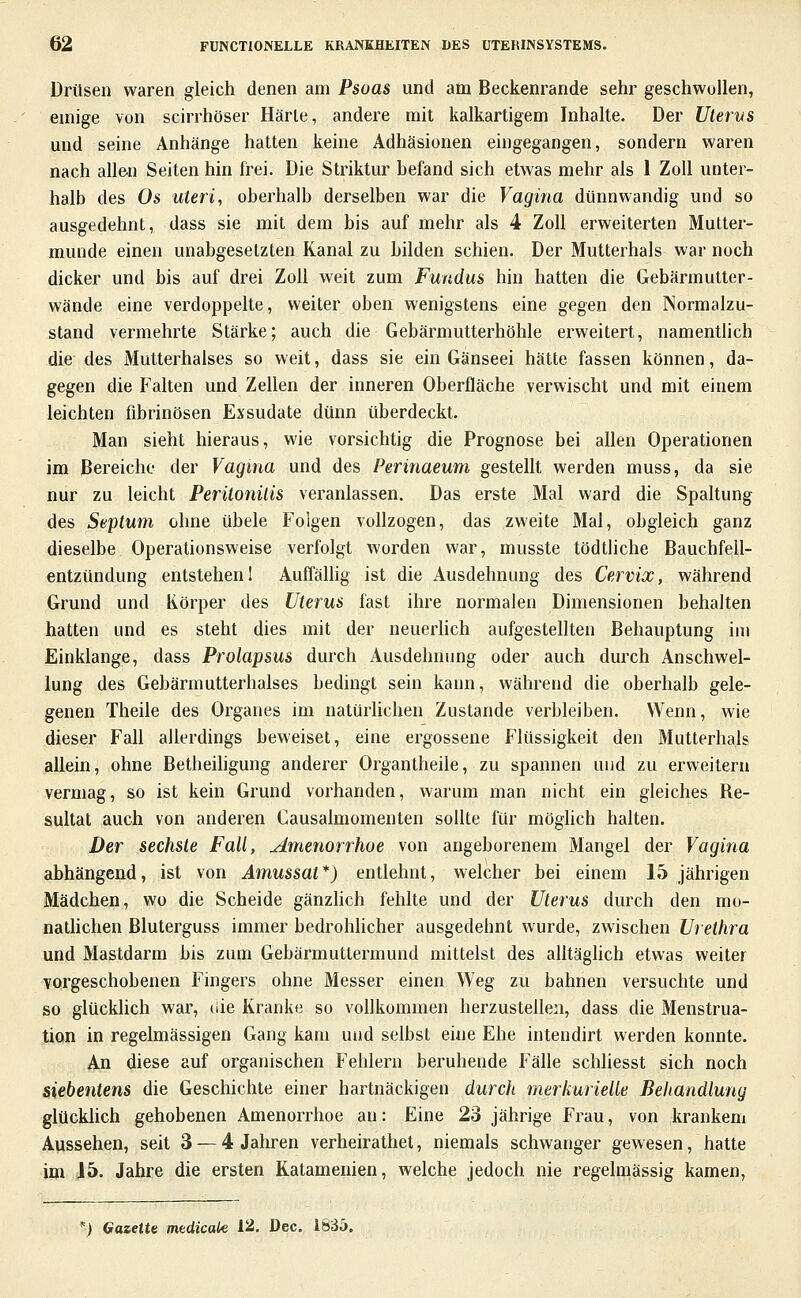 Drüsen waren gleich denen am Psoas und am Beckenrande sehr geschwollen, emige von scirrhöser Härle, andere mit kalkartigem Inhalte. Der Uterus mid seine Anhänge hatten keine Adhäsionen eingegangen, sondern waren nach allen Seiten hin frei. Die Striktur befand sich etwas mehr als 1 Zoll unter- halb des Os uteri, oberhalb derselben war die Vagina dünnwandig und so ausgedehnt, dass sie mit dem bis auf mehr als 4 Zoll erweiterten Mutter- munde einen unabgesetzten Kanal zu bilden schien. Der Mutterhals war noch dicker und bis auf drei Zoll weit zum Fundus hin hatten die Gebärmulter- wände eine verdoppelte, weiter oben wenigstens eine gegen den Normalzu- stand vermehrte Stärke; auch die Gebärmutterhöhle erweitert, namentlich die des Mutterhalses so weit, dass sie ein Gänseei hätte fassen können, da- gegen die Falten und Zellen der inneren Oberfläche verwischt und mit einem leichten fibrinösen Exsudate dünn überdeckt. Man sieht hieraus, wie vorsichtig die Prognose bei allen Operationen im Bereiche der Vagina und des Perinaeum gestellt werden muss, da sie nur zu leicht Peritonitis veranlassen. Das erste Mal ward die Spaltung des Septum ohne übele Folgen vollzogen, das zweite Mal, obgleich ganz dieselbe Operationsweise verfolgt worden war, musste tödtliche Bauchfell- entzündung entstehen! Auffälhg ist die Ausdehnung des Cervix, während Grund und Körper des Uterus fast ihre normalen Dimensionen behalten hatten und es steht dies mit der neuerhch aufgestellten Behauptung im Einklänge, dass Prolapsus durch Ausdehnung oder auch durch Anschwel- lung des Gebärmutterhalses bedingt sein kann, während die oberhalb gele- genen Theile des Organes im natürlichen Zustande verbleiben. Wenn, wie dieser Fall allerdings beweiset, eine ergossene Flüssigkeit den Mutterhals allein, ohne Betheihgung anderer Organtheile, zu spannen und zu erweitern vermag, so ist kein Grund vorhanden, warum man nicht ein gleiches Re- sultat auch von anderen Causaimomenten sollte für möglich halten. Der sechste Fall, Amenorrhoe von angeborenem Mangel der Vagina abhängend, ist von Amussat*) entlehnt, welcher bei einem 15 jährigen Mädchen, wo die Scheide gänzUch fehlte und der Uterus durch den mo- nathchen Bluterguss immer bedrohlicher ausgedehnt wurde, zwischen Urethra und Mastdarm bis zum Gebärmuttermund mittelst des alltäghch etwas weiter Yorgeschobenen Fingers ohne Messer einen Weg zu bahnen versuchte und so glücklich war, uie Kranke so vollkommen herzustellen, dass die Menstrua- tion in regelmässigen Gang kam und selbst eine Ehe intendirt werden konnte. An diese auf organischen Fehlern beruhende Fälle schliesst sich noch siebentens die Geschichte einer hartnäckigen durch merkurieUe Behandlung glückhch gehobenen Amenorrhoe an: Eine 23 jährige Frau, von krankem Aussehen, seit 3 — 4 Jahren verheirathet, niemals schwanger gewesen, hatte im 15. Jahre die ersten Katamenien, welche jedoch nie regelmässig kamen, *) Gazette medicak 12, Dec. 1835.