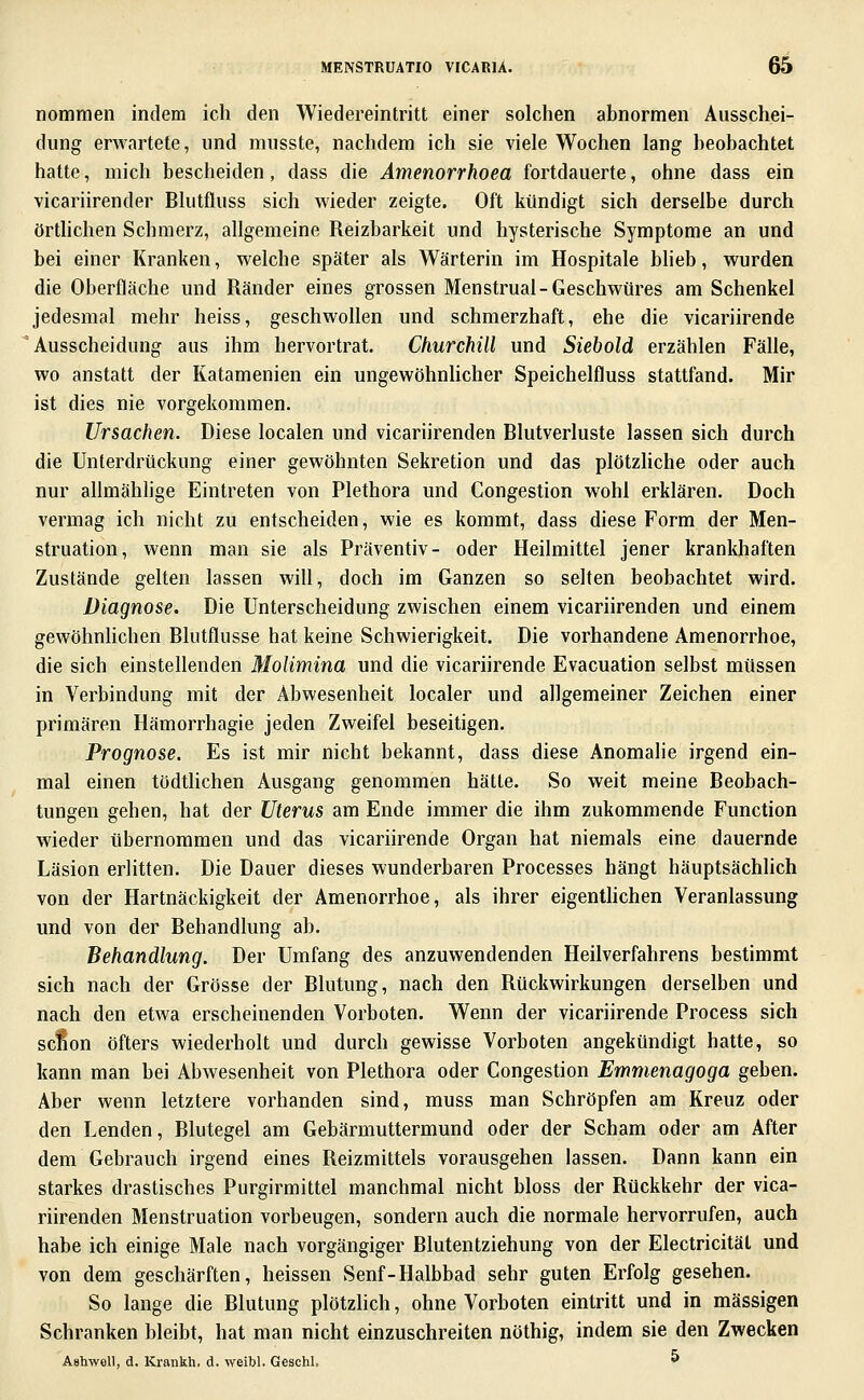 nommen indem ich den Wiedereintritt einer solchen abnormen Ausschei- dung erwartete, und musste, nachdem ich sie viele Wochen lang beobachtet hatte, mich bescheiden, dass die Amenorrhoea fortdauerte, ohne dass ein vicariirender Blutfluss sich wieder zeigte. Oft kündigt sich derselbe durch örthchen Schmerz, allgemeine Reizbarkeit und hysterische Symptome an und bei einer Kranken, welche später als Wärterin im Hospitale blieb, wurden die Oberfläche und Ränder eines grossen Menstrual-Geschwüres am Schenkel jedesmal mehr heiss, geschwollen und schmerzhaft, ehe die vicariirende Ausscheidung aus ihm hervortrat. Churchill und Siebold erzählen Fälle, wo anstatt der Katamenien ein ungewöhnlicher Speichelfluss stattfand. Mir ist dies nie vorgekommen. Ursachen. Diese localen und vicariirenden Blutverluste lassen sich durch die Unterdrückung einer gewöhnten Sekretion und das plötzliche oder auch nur allmählige Eintreten von Plethora und Congestion wohl erklären. Doch vermag ich nicht zu entscheiden, wie es kommt, dass diese Form der Men- struation, wenn man sie als Präventiv- oder Heilmittel jener krankhaften Zustände gelten lassen will, doch im Ganzen so selten beobachtet wird. Diagnose. Die Unterscheidung zwischen einem vicariirenden und einem gewöhnlichen Blutflusse hat keine Schwierigkeit. Die vorhandene Amenorrhoe, die sich einstellenden Molimina und die vicariirende Evacuation selbst müssen in Verbindung mit der Abwesenheit localer und allgemeiner Zeichen einer primären Hämorrhagie jeden Zweifel beseitigen. Prognose. Es ist mir nicht bekannt, dass diese Anomalie irgend ein- mal einen tödthchen Ausgang genommen hätte. So weit meine Beobach- tungen gehen, hat der Uterus am Ende immer die ihm zukommende Function wieder übernommen und das vicariirende Organ hat niemals eine dauernde Läsion erlitten. Die Dauer dieses wunderbaren Processes hängt häuptsächlich von der Hartnäckigkeit der Amenorrhoe, als ihrer eigenthchen Veranlassung und von der Behandlung ab. Behandlung. Der Umfang des anzuwendenden Heilverfahrens bestimmt sich nach der Grösse der Blutung, nach den Rückwirkungen derselben und nach den etwa erscheinenden Vorboten. Wenn der vicariirende Process sich scfion öfters wiederholt und durch gewisse Vorboten angekündigt hatte, so kann man bei Abwesenheit von Plethora oder Congestion Emmenagoga geben. Aber wenn letztere vorhanden sind, muss man Schröpfen am Kreuz oder den Lenden, Blutegel am Gebärmuttermund oder der Scham oder am After dem Gebrauch irgend eines Reizmittels vorausgehen lassen. Dann kann ein starkes drastisches Purgirmittel manchmal nicht bloss der Rückkehr der vica- riirenden Menstruation vorbeugen, sondern auch die normale hervorrufen, auch habe ich einige Male nach vorgängiger Blutentziehung von der Electricität und von dem geschärften, heissen Senf-Halbbad sehr guten Erfolg gesehen. So lange die Blutung plötzlich, ohne Vorboten eintritt und in massigen Schranken bleibt, hat man nicht einzuschreiten nöthig, indem sie den Zwecken Ashwoll, d. Krankh. d. weibl. Geschl. ^