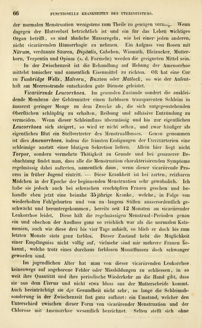 der normalen Menstruation wenigstens zum Theile zu geniigen vermag. Wenn dagegen der Blutverlust beträchtlich ist und ein für das Leben wichtiges Organ betrifft, so sind ähnliche Maassregeln, wie bei einer jeden anderen, nicht vicariirenden Hämorrhagie zu nehmen. Ein Aufguss von Rosen mit Nitrum, verdünnte Säuren, Digitalis, Cubeben, Wismuth, Bleizucker, Mutter- korn, Terpentin und Opium (s. d. Formeln) werden die geeigneten Mittel sein. In der Zwischenzeit ist die Behandlung auf Hebung der Amenorrhoe mittelst tonischer und namentlich Eisenmittel zu richten. Oft hat eine Cur zu Tunbridge Wells, Mähern, Buxton oder Mallock, so wie der Aufent- halt am Meeresstrande entschieden gute Dienste geleistet. Vicariirende Leucorrhoea. Im gesunden Zustande sondert die ausklei- dende Membran der Gebärmutter einen farblosen transparenten Schleim in äusserst geringer Menge zu dem Zwecke ab, die sich entgegenstehenden Oberflächen schlüpfrig zu erhalten, Reibung und adhäsive Entzündung zu vermeiden. Wenn dieser Schleimfluss übermässig und bis zur eigentlichen Leucorrhoea sich steigert, so wird er nicht selten, und zwar häufiger als eigentliches Blut ein Stellvertreter des Menstrualflusses. Genau genommen ist dies Amenorrhoea, indem die feinsten Endigungen der Uterinarterien eine schleimige anstatt einer blutigen Sekretion liefern. Allein hier liegt nicht Torpor, sondern vermehrte Thätigkeit zu Grunde und bei genauerer Be- obachtung findet man, dass alle die Menstruation charakterisirenden Symptome regelmässig dabei auftreten, namentUch dann, wenn dieser vicariirende Pro- cess in früher Jugend eintritt. — Diese Krankheit ist bei zarten, reizbaren Mädchen in der Epoche der beginnenden Menstruation sehr gewöhnlich. Ich habe sie jedoch auch bei schwachen erschöpften Frauen gesehen und be- handle eben jetzt eine beinahe 35jährige Kranke, welche, in Folge von wiederholten Fehlgeburten und von zu ^ langem Stillen ausserordentlich ge- schwächt und heruntergekommen, bereits seit J2 Monaten an vicariirender Leukorrhoe leidet. Diese hält die regelmässigen Menstrual-Perioden genau ein und obschon der Ausfluss ganz so reichlich war als die normalen Kata- menien, auch wie diese drei bis vier Tage anhielt, so blieb er doch bis zum letzten Monate stets ganz farblos. Dieser Zustand hebt die Möglichkeit einer Empfängniss nicht völlig auf, vielmehr sind mir mehrere Frauen be- kannt, welche trotz eines durchaus farblosen Monatflusses doch schwanger geworden sind. Im jugendlichen Alter hat man von dieser vicariirenden Leukorrhoe keineswegs auf angeborene Fehler oder Missbildungen zu schHessen, in so weit ihre Quantität und ihre periodische Wiederkehr an die Hand gibt, dass sie aus dem Uterus und nicht etwa bloss aus der Mutterscheide kommt. Auch beeinträchtigt sie die Gesundheit nicht sehr, so lange die Schleimab- sonderung in der Zwischenzeit fast ganz aufhört: ein Umstand, welcher den Unterschied zwischen dieser Form von vicariirender Menstruation und der Chlorose mit Amenorrhoe wesentlich bezeichnet. Selten stellt sich ohne