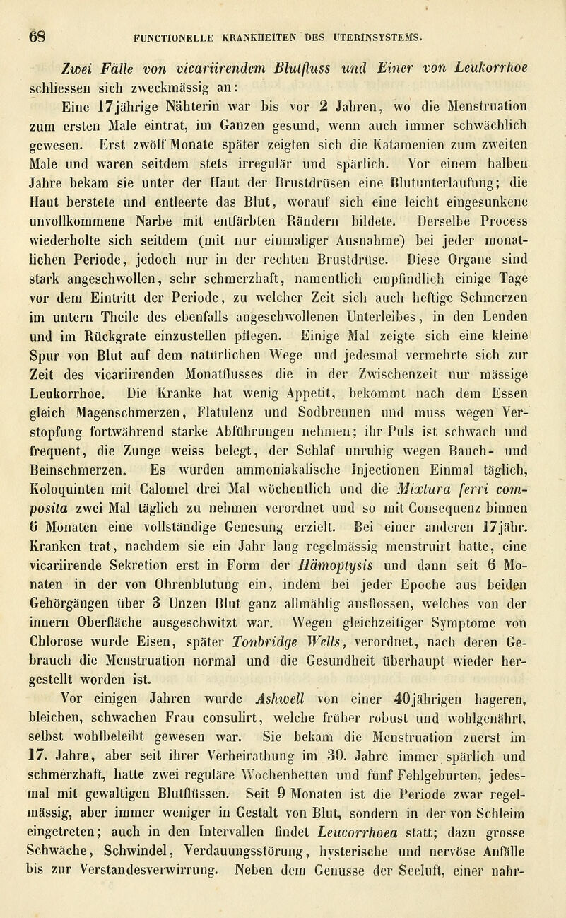 Zwei Fälle von vicarürendem Blutfluss und Einer von Leukorrhoe schliessen sich zweckmässig an: Eine 17jährige Nähterin war bis vor 2 Jahren, wo die Menstruation zum ersten Male eintrat, im Ganzen gesund, wenn auch immer schwächhch gewesen. Erst zwölf Monate später zeigten sich die Katamenien zum zweiten Male und waren seitdem stets irregulär und spärlich. Vor einem halben Jahre bekam sie unter der Haut der Brustdrüsen eine Blutunterlaufung; die Haut berstete und entleerte das Blut, worauf sich eine leicht eingesunkene unvollkommene Narbe mit entfärbten Rändern bildete. Derselbe Process wiederholte sich seitdem (mit nur einmaliger Ausnahme) bei jeder monat- lichen Periode, jedoch nur in der rechten Brustdrüse. Diese Organe sind stark angeschwollen, sehr schmerzhaft, namentlich erapfmdhch einige Tage vor dem Eintritt der Periode, zu welcher Zeit sich auch heftige Schmerzen im untern Theile des ebenfalls angeschwollenen Unterleibes, in den Lenden und im Rückgrate einzustellen pflegen. Einige Mal zeigte sich eine kleine Spur von Blut auf dem natürlichen Wege und jedesmal vermehrte sich zur Zeit des vicariirenden Monatflusses die in der Zwischenzeit nur massige Leukorrhoe. Die Kranke hat wenig Appetit, bekommt nach dem Essen gleich Magenschmerzen, Flatulenz und Sodbrennen und muss wegen Ver- stopfung fortwährend starke Abführungen nehmen; ihr Puls ist schwach und frequent, die Zunge weiss belegt, der Schlaf unruhig wegen Bauch- und Beinschmerzen. Es wurden ammoniakaiische Injectionen Einmal täglich, Koloquinten mit Calomel drei Mal wöchenthch und die Mixlura ferri com- posita zwei Mal täghch zu nehmen verordnet und so mit Consequenz binnen 6 Monaten eine vollständige Genesung erzielt. Bei einer anderen 17jähr. Kranken trat, nachdem sie ein Jahr lang regelmässig menstruirt hatte, eine vicariirende Sekretion erst in Form der Hämoplysis und dann seit 6 Mo- naten in der von Ohrenblutung ein, indem bei jeder Epoche aus beiden Gehörgängen über 3 Unzen Blut ganz allmählig ausflössen, welches von der innern Oberfläche ausgeschwitzt war. Wegen gleichzeitiger Symptome von Chlorose wurde Eisen, später Tonbridge Wells, verordnet, nach deren Ge- brauch die Menstruation normal und die Gesundheit überhaupt wieder her- gestellt worden ist. Vor einigen Jahren wurde Ashwell von einer 40jährigen hageren, bleichen, schwachen Frau consuhrt, welche früher robust und wohlgenährt, selbst wohlbeleibt gewesen war. Sie bekam die Menstruation zuerst im 17. Jahre, aber seit ihrer Verheirathung im 30. Jahre immer spärlich und schmerzhaft, hatte zwei reguläre Wochenbetten und fünf Fehlgeburten, jedes- mal mit gewaltigen Blutflüssen. Seit 9 Monaten ist die Periode zwar regel- mässig, aber immer weniger in Gestalt von Blut, sondern in der von Schleim eingetreten; auch in den Intervallen findet Leucorrhoea statt; dazu grosse Schwäche, Schwindel, Verdauungsstörung, hysterische und nervöse Anfälle bis zur Verstandesverwirrung. Neben dem Genüsse der Seeluft, einer nähr-