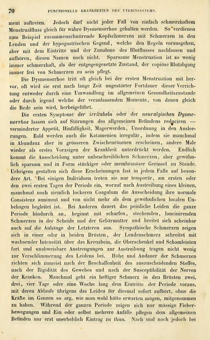 ment auftreten. Jedoch darf nicht jeder Fall von einfach schmerzhaftem Menstrualfluss gleich für wahre Dysmenorrhoe gehalten werden. So verdienen zum Beispiel zusammenschnürende Kopfschmerzen mit Schmerzen in den Lenden und der hypogastrischen Gegend, welche den Regeln vorausgehen, aber mit dem Eintritte und der Zunahme des Blutflusses nachlassen und aufhören, diesen Namen noch nicht. Sparsame Menstruation ist so wenig immer schmerzhaft, als der entgegengesetzte Zustand, der copiöse Blutabgang immer frei von Schmerzen zu sein pflegt. Die Dysmenorrhoe tritt oft gleich bei der ersten Menstruation mit her- vor, oft wird sie erst nach lange Zeit ungestörter Fortdauer dieser Verrich- tung entweder durch eine Umwandlung im allgemeinen Gesundheitszustande oder durch irgend welche der veranlassenden Momente, von denen gleich die Rede sein wird, herbeigeführt. Die ersten Symptome der irritabeln oder der neuralgischen Dysme- norrhoe lassen sich auf Störungen des allgemeinen Befindens red^ciren — verminderter Appetit, HinfälUgkeit, Magerwerden, Unordnung in den Auslee- rungen. Bald werden auch die Katamenien irregulär, indem sie manchmal in Abundanz aber in grösseren Zwischenräumen erscheinen, andere Male wieder als erstes Vorzeigen der Krankheit unterdrückt werden. Endhch kommt die Ausscheidung unter unbeschreiblichen Schmerzen, aber gewöhn- lich sparsam und in Form stückiger oder membranöser Gerinsel zu Stande. Uebrigens gestalten sich diese Erscheinungen fast in jedem Falle auf beson- dere Art. ''Bei einigen Individuen treten sie nur temporär, am ersten oder den zwei ersten Tagen der Periode ein, worauf nach Austreibung eines kleinen, manchmal noch ziemlich lockeren Coagulum die Ausscheidung ihre normale Consistenz annimmt und von nicht mehr als dem gewöhnlichen localen Un- behagen begleitet ist. Bei Anderen dauert das peinliche Leiden die ganze Periode hindurch an, beginnt mit scharfen, stechenden, lancinirenden Schmerzen in der Scheide und der Gebärmutter und breitet sich scheinbar auch auf die Anhänge der Letzteren aus. Sympathische Schmerzen zeigen sich in einer oder in beiden Brüsten, der Lendenschmerz schreitet mit wachsender Intensität über das Kreuzbein, die Oberschenkel und Schamleisten fort und unabweisbare Anstrengungen zur Austreibung tragen nicht wenig zur Verschlimmerung des Leidens bei. Höhe und Andauer der Schmerzen richten sich zumeist nach der Beschaffenheit des auszuscheidenden Stoffes, nach der Rigidität des Gewebes und nach der Susceptibiütät der Nerven der Kranken. Manchmal geht ein heftiger Schmerz in den Brüsten zwei, drei, vier Tage oder eine Woche lang dem Eintritte der Periode voraus, mit deren Ablaufe übrigens das Leiden für diesmal sofort aufhört, ohne die Kräfte im Ganzen so arg, wie man wohl hätte erwarten mögen, mitgenommen zu haben. W^ährend der ganzen Periode zeigen sich nur massige Fieber- bewegungen und Ein oder selbst mehrere Anfälle pflegen dem allgemeinen Befinden nur erst unerheblich Eintrag zu thun. Nach und nach Jedoch bei