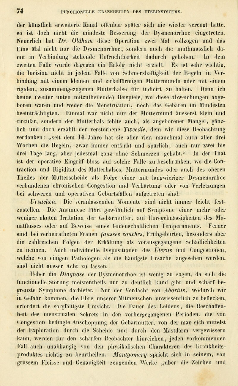 der künstlich erweiterte Kanal offenbar später sich nie wieder verengt hatte, so ist doch nicht die mindeste Besserung der Dysmenorrhoe eingetreten. Neuerlich hat Dr. Oldham diese Operation zwei Mal vollzogen und das Eine Mal nicht nur die Dysmenorrhoe, sondern auch die muthmasshch da- mit in Verbindung stehende Unfruchtbarkeit dadurch gehoben. In dem zweiten Falle wurde dagegen ein Erfolg nicht erzielt. Es ist sehr wichtig, die Incision nicht in jedem Falle von Schmerzhafligkeit der Regeln in Ver- bindung mit einem kleinen und zirkeiförmigen Muttermunde oder mit einem rigiden, zusammengezogenen MuLterhalse für indicirt zu halten. Denn ich kenne (weiter unten mitzutheilende) Beispiele, wo diese Abweichungen ange- boren waren und weder die Menstruation, noch das Gebären im Mindesten beeinträchtigten. Einmal war nicht nur der Muttermund äusserst klein und circulär, sondern der Mutterhals fehlte auch, als angeborener Mangel, gänz- hch und doch erzählt der verstorbene Tweedie, dem wir diese Beobachtung verdanken: „seit dem 14. Jahre hat sie aller vier, manchmal auch aller drei Wochen die Regeln, zwar immer entfärbt und spärlich, auch nur zwei bis drei Tage lang, aber jedesmal ganz ohne Schmerzen gehabt. In der That ist der operative Eingriff bloss auf solche Fälle zu beschränken, wo die Con- traction und Rigidität des Mutterhalses, Muttermundes oder auch des oberen Theiles der Mutterscheide als Folge einer mit langwieriger Dysmenorrhoe verbundenen chronischen Congestion und Verhärtung oder von Verletzungen bei schweren und operativen Geburtsfällen aufgetreten sind. Ursachen. Die veranlassenden Momente sind nicht immer leicht fest- zustellen. Die Anamnese führt gewöhnlich auf Symptome einer mehr oder weniger akuten Irritation der Gebärmutter, auf Unregelmässigkeiten des Mo- natflusses oder auf Beweise eines leidenschafthchen Temperaments. Ferner sind bei verheiratheten Frauen fausses couches, Frühgeburten, besonders aber die zahlreichen Folgen der Erkältung als vorausgegangene Schädlichkeiten zu nennen. Auch individuelle Dispositionen des Uterus und Congestionen, welche von einigen Pathologen als die häufigste Ursache angesehen werden, sind nicht ausser Acht zu lassen. Ueber die Diagnose der Dysmenorrhoe ist wenig zu sagen, da sich die functionelle Störung meistentheils nur zu deutlich kund gibt und scharf be- grenzte Symptome darbietet. Nur der Verdacht von Abortus, wodurch wir in Gefahr kommen, die Ehre unserer Mitmenschen unwissentlich zu beflecken, erfordert die sorgfältigste Umsicht. Die Dauer des Leidens, die Beschatfen- heit des menstrualen Sekrets in den vorhergegangenen Perioden, die von Congestion bedingte Anschoppung der Gebärmutter, von der man sich mittelst der Exploration durch die Scheide und durch den Mastdarm vergewissern kann, werden für den scharfen Beobachter hinreichen, jeden vorkommenden Fall auch unabhängig von den physikalischen Charakteren des Krankheits- produktes richtig zu beurtheilen. Montgomery spricht sich in seinem, von grossem Fleisse und Genauigkeit zeugenden V^^erke ,jüber die Zeichen und