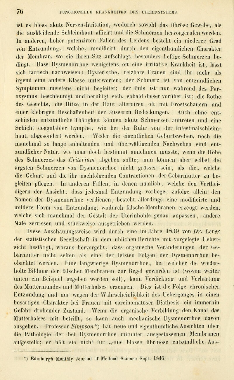 ist es bloss akute Nerven-Irritation, wodurch sowohl das fibröse Gewebe, als die auskleidende Schleimhaut afficirt und die Schmerzen hervorgerufen werden. In anderen, höher potenzirten Fällen des Leidens besteht ein niederer Grad von Entzündung, welche, modificirt durch den eigcnthümlichen Charakter der Membran, wo sie ihren Sitz aufschlägt, besonders heftige Schmerzen be- dingt. Dass Dysmenorrhoe wenigstens oft eine irritative Krankheit ist, lässt sich factisch nachweisen: Hysterische, reizbare Frauen sind ihr mehr als irgend eine andere Klasse unterworfen; der Schmerz ist von entzündlichen Symptomen meistens nicht begleitet; der Puls ist nur während des Par- oxysmus beschleunigt und beruhigt sich^ sobald dieser vorüber ist; die Röthe des Gesichts, die Hitze, in der Haut alterniren oft mit Frostschauern und einer klebrigen Beschaffenheit der äusseren Bedeckungen. Auch ohne ent- schieden entzündhche Thätigkeit können akute Schmerzen auftreten und eine Schicht coagulabler Lymphe, wie bei der Ruhr von der Intestinalschleim- haut, abgesondert werden. Weder die eigentlichen Geburtswehen, noch die manchmal so lange anhaltenden und überwältigenden Nachwehen sind ent- zündhcher INatur, wie man doch bestimmt annehmen müsste, wenn die Höhe des Schmerzes das Criterium abgeben sollte; nun können aber selbst die ärgsten Schmerzen von Dysmenorrhoe nicht grösser sein, als die, welche die Geburt und die ihr nachfolgenden Contractionen der Gebärmutter zu be- gleiten pflegen. In anderen Fällen, in denen nämhch, welche den Verthei- digern der Ansicht, dass jedesmal Entzündung vorliege, zufolge allein den Namen der D^'smenorrhoe verdienen, besteht allerdings eine modificirte und mildere Form von Entzündung, wodurch falsche Membranen erzeugt werden, welche sich manchmal der Gestalt der Uterinhöhle genau anpassen, andere Male zerrissen und stückweise ausgetrieben werden. Diese Anschauungsweise wird durch eine im Jahre 1839 von Dr. Lever der statistischen Gesellschaft in dem übhchen Berichte mit vorgelegte Ueber- sicht bestätigt, woraus hervorgeht, dass organische Veränderungen der Ge- bärmutter nicht selten als eine der letzten Folgen der Dysmenorrhoe be- obachtet werden. Eine langwierige Dysmenorrhoe, bei welcher die wieder- holte Bildung der falschen Membranen zur Regel geworden ist (wovon weiter unten ein Beispiel gegeben werden soll), kann Verdickung und Verhärtung des Muttermundes und Mutterhalses erzeugen. Dies ist die Folge chronischer Entzündung und nur wegen der Wahrscheinhchkeit des Ueberganges in einen bösartigen Charakter bei Frauen mit carcinoraatöser Diathesis ein immerhin Gefahr drohender Zustand. V^^enn die organische Verbildung den Kanal des Mutterhalses mit betrifft, so kann auch mechanische Dysmenorrhoe davon ausgehen. Professor Simpson'^) hat neue und eigenthümliche Ansichten über die Pathologie der bei Dysmenorrhoe mitunter ausgestossenen Membranen aufgestellt; er hält sie nicht für „eine blosse fibrinöse entzündliche Aus- *) Edinburgh Monthly Journal of Medical Science Sept. 1846,