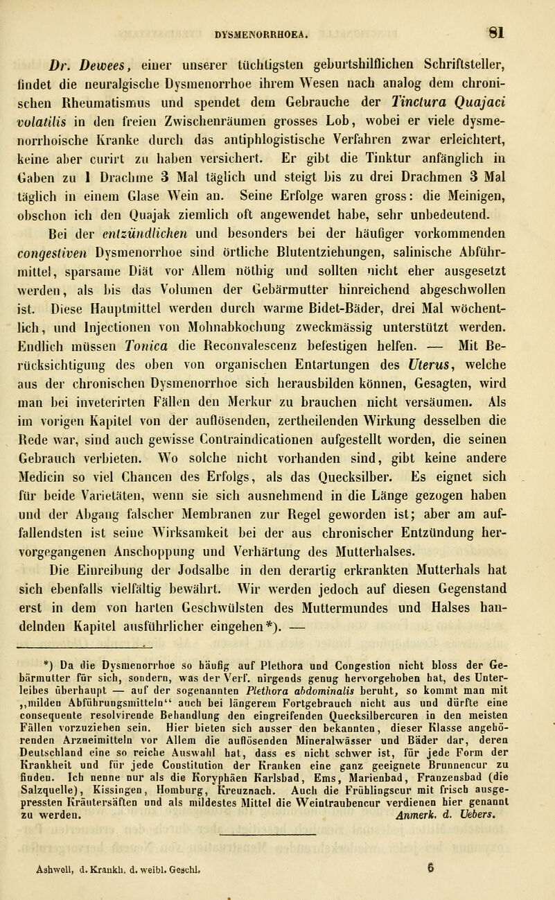 Dr. Dewees, eiuer unserer tüchligsten geburtshilflichen Schriftsteller, findet die neuralgische Dysmenorrhoe ihrem Wesen nach analog dem chroni- schen Rheumatismus und spendet dem Gebrauche der Tinclura Quajaci volatUis in den freien Zwischenräumen grosses Lob, wobei er viele dysme- norrhoische Kranke durch das antiphlogistische Verfahren zwar erleichtert, keine aber curirt zu haben versichert. Er gibt die Tinktur anfänglich in Gaben zu 1 Drachme 3 Mal täghch und steigt bis zu drei Drachmen 3 Mal täglich in einem Glase Wein an. Seine Erfolge waren gross: die Meinigen, obschon ich den Quajak ziemlich oft angewendet habe, sehr unbedeutend. Bei der enlzündlichen und besonders bei der häufiger vorkommenden congestiven Dysmenorrhoe sind örthche Blutentziehungen, salinische Abführ- mittel, sparsame Diät vor Allem nöthig und sollten nicht eher ausgesetzt werden, als bis das Volumen der Gebärmutter hinreichend abgeschwollen ist. Diese Hauptmittel werden durch warme Bidet-Bäder, drei Mal wöchent- lich, und Injectionen von Mohnabkochung zweckmässig unterstützt werden. Endlich müssen Tonica die Reconvalescenz befestigen helfen. — Mit Be- rücksichtigung des oben von organischen Entartungen des Uterus, welche aus der chronischen Dysmenorrhoe sich herausbilden können, Gesagten, wird man bei inveterirten Fällen den Merkur zu brauchen nicht versäumen. Als im vorigen Kapitel von der auflösenden, zertheilenden Wirkung desselben die Rede war, sind auch gewisse Contraindicalionen aufgestellt worden, die seinen Gebrauch verbieten. Wo solche nicht vorhanden sind, gibt keine andere Medicin so viel Chancen des Erfolgs, als das Quecksilber. Es eignet sich für beide Varietäten, wenn sie sich ausnehmend in die Länge gezogen haben und der Abgang falscher Membranen zur Regel geworden ist; aber am auf- fallendsten ist seine Wirksamkeit bei der aus chronischer Entzündung her- vorgegangenen Anschoppung und Verhärtung des Mutterhalses. Die Einreibung der Jodsalbe in den derartig erkrankten Mutterhals hat sich ebenfalls vielfältig bewährt. Wir werden jedoch auf diesen Gegenstand erst in dem von harten Geschwülsten des Muttermundes und Halses han- delnden Kapitel ausführlicher eingehen*). — *) Da die Dysmenorrhoe so häufig auf Plethora und Congestion nicht bloss der Ge- bärmutter für sich, sondern, was der Verf. nirgends genug hervorgehoben hat, des Unter- leibes überhaupt — auf der sogenannten Plethora abdominalis beruht, so kommt man mit ,,milden Abführungsmitteln auch bei längerem Fortgebrauch nicht aus und dürfte eine consequente resolvirende Behandlung den eingreifenden Quecksilbercuren in den meisten Fällen vorzuziehen sein. Hier bieten sich ausser den bekannten, dieser Klasse angehö- renden Arzneimitteln vor Allem die auflösenden Mineralwässer und Bader dar, deren Deutschland eine so reiche Auswahl hat, dass es nicht schwer ist, für jede Form der Krankheit und für jede Constitution der Kranken eine ganz geeignete Brunneneur zu finden. Ich nenne nur als die Koryphäen Karlsbad, Ems, Marienbad, Franzensbad (die Salzquelle), Kissingen, Homburg, Kreuznach. Auch die Frühlingscur mit frisch ausge- pressten Kräutersäften und als mildestes Mittel die Weinlraubencur verdienen hier genannt zu werden. Anmerk. d. Uebers. Ashwell, d. Kraukli. d. weibl. Geachl.