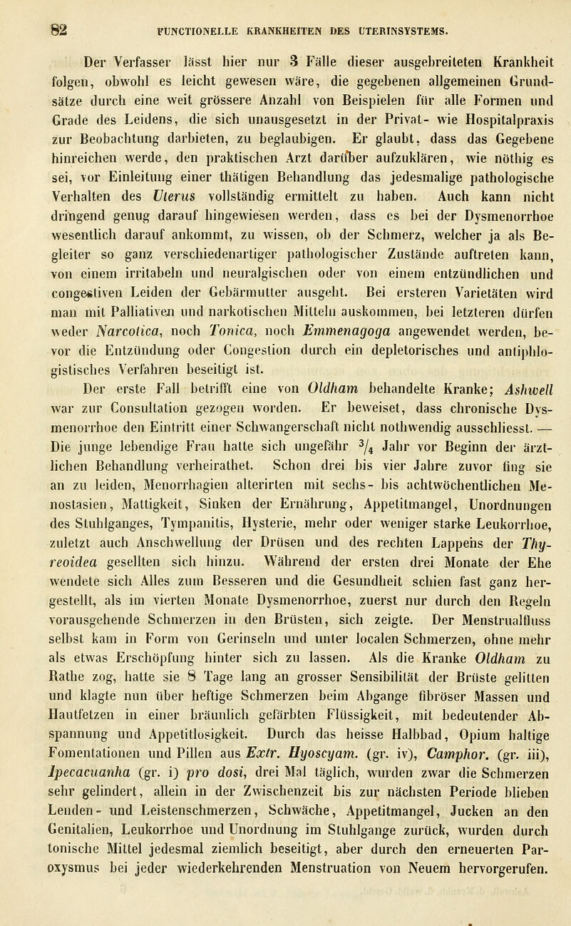 Der Verfasser lässt hier nur 3 Fälle dieser ausgebreiteten Krankheit folgen, obwohl es leicht gewesen wäre, die gegebenen allgemeinen Grund- sätze durch eine weit grössere Anzahl von Beispielen für alle Formen und Grade des Leidens, die sich unausgesetzt in der Privat- wie Hospitalpraxis zur Beobachtung darbieten, zu beglaubigen. Er glaubt, dass das Gegebene hinreichen werde, den praktischen Arzt darii*ber aufzuklären, wie nöthig es sei, vor Einleitung einer thätigen Behandlung das jedesmalige pathologische Verhalten des Vlerus vollständig ermittelt zu haben. Auch kann nicht dringend genug darauf hingewiesen werden, dass es bei der Dysmenorrhoe wesenthch darauf ankommt, zu wissen, ob der Schmerz, welcher ja als Be- gleiter so ganz verschiedenartiger pathologischer Zustände auftreten kann, von einem irritabeln und neuralgischen oder von einem entzündlichen und congestiven Leiden der Gebärmutter ausgebt. Bei ersteren Varietäten wird man mit Palliativen und narkotischen Mitteln auskommen, bei letzteren dürfen weder Narcoiica, noch Tonica, noch Emmenagoga angewendet werden, be- vor die Entzündung oder Congeslion durch ein depletorisches und antiphlo- gistisches Verfahren beseitigt ist. Der erste Fall betrifft eine von Oldfiam behandelte Kranke; Ashwell war zur Consultation gezogen worden. Er beweiset, dass chronische Dys- menorrhoe den Eintritt einer Schwangerschaft nicht nothwendig ausschliesst. — Die junge lebendige Frau hatte sich ungefähr ^/^ Jahr vor Beginn der ärzt- lichen Behandlung verheirathet. Schon drei bis vier Jahre zuvor fing sie an zu leiden, Menorrhagien alterirten mit sechs- bis achtwöchentlichen Me- nostasien, Mattigkeit, Sinken der Ernährung, Appetitmangel, Unordnungen des Stuhlganges, Tympanitis, Hysterie, mehr oder weniger starke Leukorrhoe, zuletzt auch Anschwellung der Drüsen und des rechten Lappehs der Thy- reoidea gesellten sich hinzu. Während der ersten drei Monate der Ehe wendete sich Alles zum Besseren und die Gesundheit schien fast ganz her- gestellt, als im vierten Monate Dysmenorrhoe, zuerst nur durch den Begeln vorausgehende Schmerzen in den Brüsten, sich zeigte. Der Menstrualtluss selbst kam in Form von Gerinseln und unter localen Schmerzen, ohne mehr als etwas Erschöpfung hinter sich zu lassen. Als die Kranke Oldham zu Rathe zog, hatte sie 8 Tage lang an grosser Sensibilität der Brüste gelitten und klagte nun über heftige Schmerzen beim Abgange fibröser Massen und Hautfetzen in einer bräunlich gefärbten Flüssigkeit, mit bedeutender Ab- spannung und Appetitlosigkeit. Durch das heisse Halbbad, Opium haltige Fomentationen und Pillen aus Extr. Hyoscyam. (gr. iv), Camphor. (gr. iii), Ipecacuanha (gr. i) pro dosi, drei Mal täglich, wurden zwar die Schmerzen sehr gelindert, allein in der Zwischenzeit bis zur nächsten Periode blieben Lenden- und Leistenschmerzen, Schwäche, Appetitmangel, Jucken an den Genitalien, Leukorrhoe und Unordnung im Stuhlgange zurück, wurden durch tonische Mittel jedesmal ziembch beseitigt, aber durch den erneuerten Par- oxysmus bei jeder wiederkehrenden Menstruation von Neuem hervorgerufen.