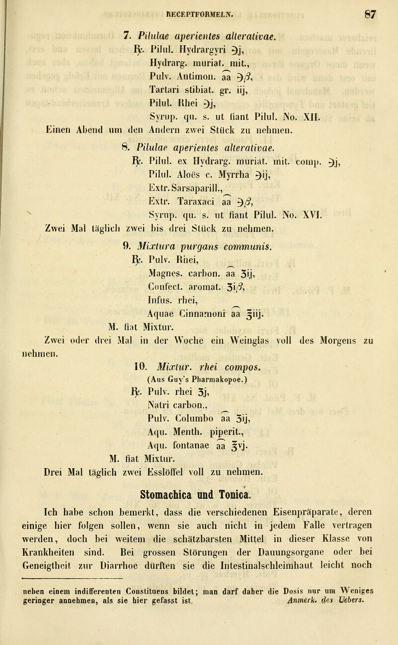 7. Pilulae aperientes alleralivae. I);. Pihil. Hydrargyri 3j, Hydrarg. muriat. mit., Pulv. Antimon, aa ^ß, Tartari stibiat. gr. iij, Pilul. Rhei 3j, Syrup. qu. s. ut fiant Pilul. No. XII. Einen Abend um den Andern zwei Stück zu nehmen. 8. Pilulae aperientes alleralivae. I^'. Pilul. ex Hydrarg. muriat. mit. comp. 3j, Pilul. Aloes c. Myrrha ^ij, Extr.Sarsaparill., Extr. Taraxaci aa ^ß, '^ Syrup. qu. s. ut fiant Pilul. No. XVI. Zwei Mal täglich zwei bis drei Stück zu nehmen. 9. Mixlura piirgans communis. ^1. Pulv. Rhei, Magnes. carhon. aa 5ij» Confect. aromat. ^iß, Infus, rhei, Aquae Cinnamoni aa 3iij. M. fiat Mixtur. Zwei oder drei Mal in der Woche ein Weinglas voll des Morgens zu nehmen. 10. Mixlur. rhei compos. (Aus Guy's Pharmakopoe.) I).'. Pulv. rhei 3j, Natri carbon., Pulv. Columbo aa Sij, Aqu. Menth, piperit., Aqu. fontanae aa ^vj. M. fiat Mixtur. Drei Mal täglich zwei Esslöffel voll zu nehmen. Stomachica und Tonica. Ich habe schon bemerkt, dass die verschiedenen Eisenpräparate, deren einige hier folgen sollen, wenn sie auch nicht in jedem Falle vertragen werden, doch bei weitem die schätzbarsten Mittel in dieser Klasse von Krankheiten sind. Bei grossen Störungen der Dauungsorgane oder bei Geneigtheit zur Diarrhoe dürften sie die Intestinalschleimhaut leicht noch neben einem indifferenten Constituens bildet; man darf daher die Dosis nur um Weniges geringer annehmen, als sie hier gefasst ist, Anmerk. (^es Hebers.