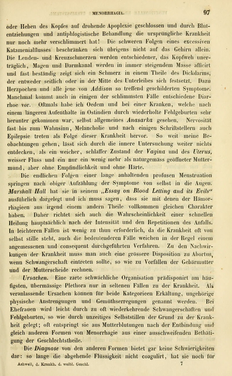 9f oder Heben des Kopfes auf drohende Apoplexie geschlossen und durch Blut- entziehungen und antiphlogistische Behandlung die ursprüngliche Krankheit nur noch mehr verschlimmert hat! Die schweren Folgen eines excessiven Katamenialflusses beschränken sich übrigens nicht auf das Gehirn allein. Die Lenden- und Kreuzschmerzen werden entschiedener, das Kopfweh uner- träglich, Magen und Darmkanal werden in immer steigendem Masse afficirt und fast beständig zeigt sich ein Schmerz in einem Theile des Dickdarms, der entweder seitlich oder in der Mitte des Unterleibes sich festsetzt. Dazu Herzpochen und alle jene von Addison so treffend geschilderten Symptome. Manchmal kommt auch in einigen der schlimmsten Fälle entschiedene Diar- rhoe vor. Oftmals habe ich Oedem und bei einer Kranken, welche nach einem längeren Aufenthalte in Ostindien durch wiederholte Fehlgeburten sehr herunter gekommen war, selbst allgemeines Anasarka gesehen. Nervosität fast bis zum Wahnsinn, Melancholie und nach einigen Schriftstellern auch Epilepsie treten als Folge dieser Krankheit hervor. So weit meine Be- obachtungen gehen, lässt sich durch die innere Untersuchung weiter nichts entdecken, als ein w^eicher, schlaffer Zustand der Vagina und des Uterus, weisser Fluss und ein nur ein wenig mehr als naturgemäss geöffneter Mutter- mund, aber ohne Empfindlichkeit und ohne Härte. Die endlichen Folgen einer lange anhaltenden profusen Menstruation springen nach obiger Aufzählung der Symptome von selbst in die Augen. Marshall Hall hat sie in seinem „Essay on Blood Letting and its Evils ausführlich dargelegt und ich muss sagen, dass sie mit denen der Hämor- rhagieen aus irgend einem andern Theile vollkommen gleichen Charakter haben. Daher richtet sich auch die Wahrscheinhchkeit einer schnellen Heilung hauptsächhch nach der Intensität und den Repetitionen des Anfalls. In leichteren Fällen ist wenig zu thun erforderhch, da die Krankheit oft von selbst stille steht, auch die bedeutenderen Fälle weichen in der Regel einem angemessenen und consequent durchgeführten Verfahren, Zu den Nachwir- kungen der Krankheit muss man auch eine grössere Disposition zu Abortus, wenn Schwangerschaft eintreten sollte, so wie zu Vorfällen der Gebärmutter und der Mutterscheide rechnen. Ursachen. Eine zarte schwächliche Organisation prädisponirt am häu- figsten, übermässige Plethora nur in seltenen Fällen zu der Kranklieit. Als veranlassende Ursachen können für beide Kategorieen Erkältung, ungehörige physische Anstrengungen und Gemüthserregungen genannt werden. Bei Ehefrauen wird leicht durch zu oft wiederkehrende Schwangerschaften und Fehlgeburten, so wie durch unzeitiges Selbststillen der Grund zu der Krank- heit gelegt; oft entspringt sie aus Mutterblutungen nach der Entbindung und gleich anderen Formen von Menorrhagie aus einer ausschweifenden Bethäti- gung der Geschlechtstheile. Die Diagnose von den anderen Formen bietet gar keine Schwierigkeiten dar: so lange die abgehende Flüssigkeit nicht coaguhrt, hat sie noch für Ashwell, d. Krankh. d. weibl. Geschl. ^