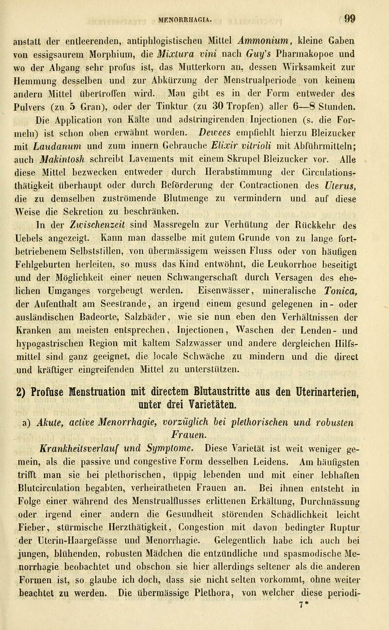 anstatt der entleerenden, antiphlogistischen Mittel Ammonium, kleine Gaben von essigsaurem Morphium, die Mixlura vini nach Guy's Pharmakopoe und wo der Abgang sehr profus ist, das Mutterkorn an, dessen Wirksamkeit zur ?Iemmung desselben und zur Abkürzung der Menstrualperiode von keinem andern Mittel übertroffen wird. Man gibt es in der Form entweder des Pulvers (zu 5 Gran), oder der Tinktur (zu 30 Tropfen) aller 6—8 Stunden. Die Application von Kälte und adstringirenden Injectionen (s. die For- meln) ist schon oben erwähnt worden. Deivees empfiehlt hierzu Bleizucker mit Laudanum und zum innern Gebrauche Eiixir vitrioli mit Abführmitteln; auch Makintosh schreibt Lavements mit einem Skrupel Bleizucker vor. Alle diese Mittel bezwecken entweder durch Herabstimmung der Circulations- thätigkeit überhaupt oder durch Beförderung der Contractionen des Uterus, die zu demselben zuströmende Blutmenge zu vermindern und auf diese Weise die Sekretion zu beschränken. In der Zwischenzeit sind Massregeln zur Verhütung der Rückkehr des Uebels angezeigt. Kann man dasselbe mit gutem Grunde von zu lange fort- betriebenem Selbststillen, von übermässigem weissen Fluss oder von häuflgen Fehlgeburten herleiten, so rauss das Kind entwöhnt, die Leukorrhoe beseitigt und der Möglichkeit einer neuen Schwangerschaft durch Versagen des ehe- lichen Umganges vorgebeugt werden. Eisenwässer, mineralische Tonica, der Aufenthalt am Seestrande, an irgend einem gesund gelegenen in- oder ausländischen Badeorte, Salzbäder, wie sie nun eben den Verhältnissen der Kranken am meisten entsprechen, Injectionen, Waschen der Lenden- und hypogastrischen Region mit kaltem Salzwasser und andere dergleichen Hilfs- mittel sind ganz geeignet, die locale Schwäche zu mindern und die direct und kräftiger eingreifenden Mittel zu unterstützen. 2) Profuse Menstruation mit directem Blutaustritte aus den Uterinarterien, unter drei Varietäten. a) Akute, active Menorrhagie, vorzüglich bei plethorischen und robusten Frauen. Krankheitsverlauf und Symptome. Diese Varietät ist weit weniger ge- raein, als die passive und congestive Form desselben Leidens. Am häufigsten trifft man sie bei plethorischen, üppig lebenden und mit einer lebhaften Blutcirculation begabten^ verheiratheten Frauen an. Bei ihnen entsteht in Folge einer während des Menstrualflusses erlittenen Erkältung, Durchnässung oder irgend einer andern die Gesundheit störenden Schädlichkeit leicht Fieber, stürmische Herzthätigkeit, Congestion mit davon bedingter Ruptur der Uterin-Haargefässe und Menorrhagie. Gelegentlich habe ich auch bei jungen, blühenden, robusten Mädchen die entzündhche und spasmodische Me- norrhagie beobachtet und obschon sie hier allerdings seltener als die anderen Formen ist, so glaube ich doch, dass sie nicht selten vorkommt, ohne weiter beachtet zu werden. Die übermässige Plethora, von welcher diese periodi-