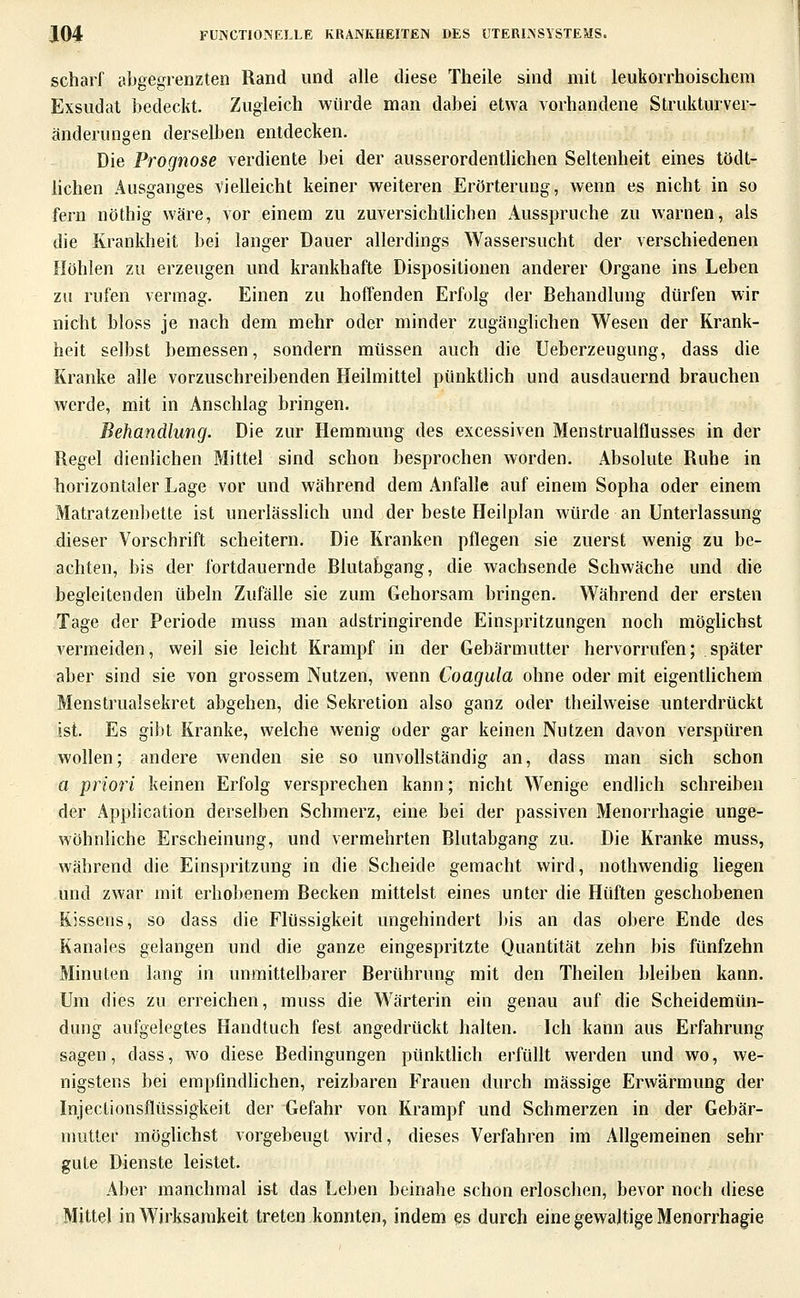 scharf abgegrenzten Rand und alle diese Theile sind mit leukorrhoischem Exsudat bedeckt. Zugleich würde man dabei etwa vorhandene Strukturver- änderungen derselben entdecken. Die Prognose verdiente bei der ausserordenthchen Seltenheit eines tödt- hchen Ausganges vielleicht keiner weiteren Erörterung, wenn es nicht in so fern nöthig wäre, vor einem zu zuversichthchen Ausspruche zu warnen, als die Krankheit bei langer Dauer allerdings Wassersucht der verschiedenen Höhlen zu erzeugen und krankhafte Dispositionen anderer Organe ins Leben zu rufen vermag. Einen zu hoffenden Erfolg der Behandlung dürfen wir nicht bloss je nach dem mehr oder minder zugänglichen Wesen der Krank- heit selbst bemessen, sondern müssen auch die Ueberzeugung, dass die Kranke alle vorzuschreibenden Heilmittel pünktlich und ausdauernd brauchen werde, mit in Anschlag bringen. Behandlung. Die zur Hemmung des excessiven Menstrualflusses in der Regel dienlichen Mittel sind schon besprochen worden. Absolute Ruhe in horizontaler Lage vor und während dem Anfalle auf einem Sopha oder einem Matratzenbette ist unerlässlich und der beste Heilplan würde an Unterlassung dieser Vorschrift scheitern. Die Kranken pflegen sie zuerst wenig zu be- achten, bis der fortdauernde Blutabgang, die wachsende Schwäche und die begleitenden übeln Zufälle sie zum Gehorsam bringen. Während der ersten Tage der Periode muss man adstringirende Einspritzungen noch möghchst vermeiden, weil sie leicht Krampf in der Gebärmutter hervorrufen; später aber sind sie von grossem Nutzen, wenn Coagula ohne oder mit eigenthchem Menstrualsekret abgehen, die Sekretion also ganz oder theilweise unterdrückt ist. Es gibt Kranke, welche wenig oder gar keinen Nutzen davon verspüren wollen; andere wenden sie so unvollständig an, dass man sich schon a priori keinen Erfolg versprechen kann; nicht Wenige endlich schreiben der Application derselben Schmerz, eine bei der passiven Menorrhagie unge- wöhnliche Erscheinung, und vermehrten Blutabgang zu. Die Kranke muss, während die Einspritzung in die Scheide gemacht wird, nothwendig hegen und zwar mit erhobenem Becken mittelst eines unter die Hüften geschobenen Kissens, so dass die Flüssigkeit ungehindert bis an das obere Ende des Kanales gelangen und die ganze eingespritzte Quantität zehn bis fünfzehn Minuten lang in unmittelbarer Berührung mit den Theilen bleiben kann. Um dies zu erreichen, muss die Wärterin ein genau auf die Scheidemün- dung aufgelegtes Handtuch fest angedrückt halten. Ich kann aus Erfahrung sagen, dass, wo diese Bedingungen pünktlich erfüllt werden und wo, we- nigstens bei empfindhchen, reizbaren Frauen durch massige Erwärmung der Injectionsflüssigkeit der Gefahr von Krampf und Schmerzen in der Gebär- nmtlei möglichst vorgebeugt wird, dieses Verfahren im Allgemeinen sehr gute Dienste leistet. Aber manchmal ist das Leben beinahe schon erloschen, bevor noch diese Mittel in Wirksamkeit treten konnten, indem es durch eine gewaltige Menorrhagie