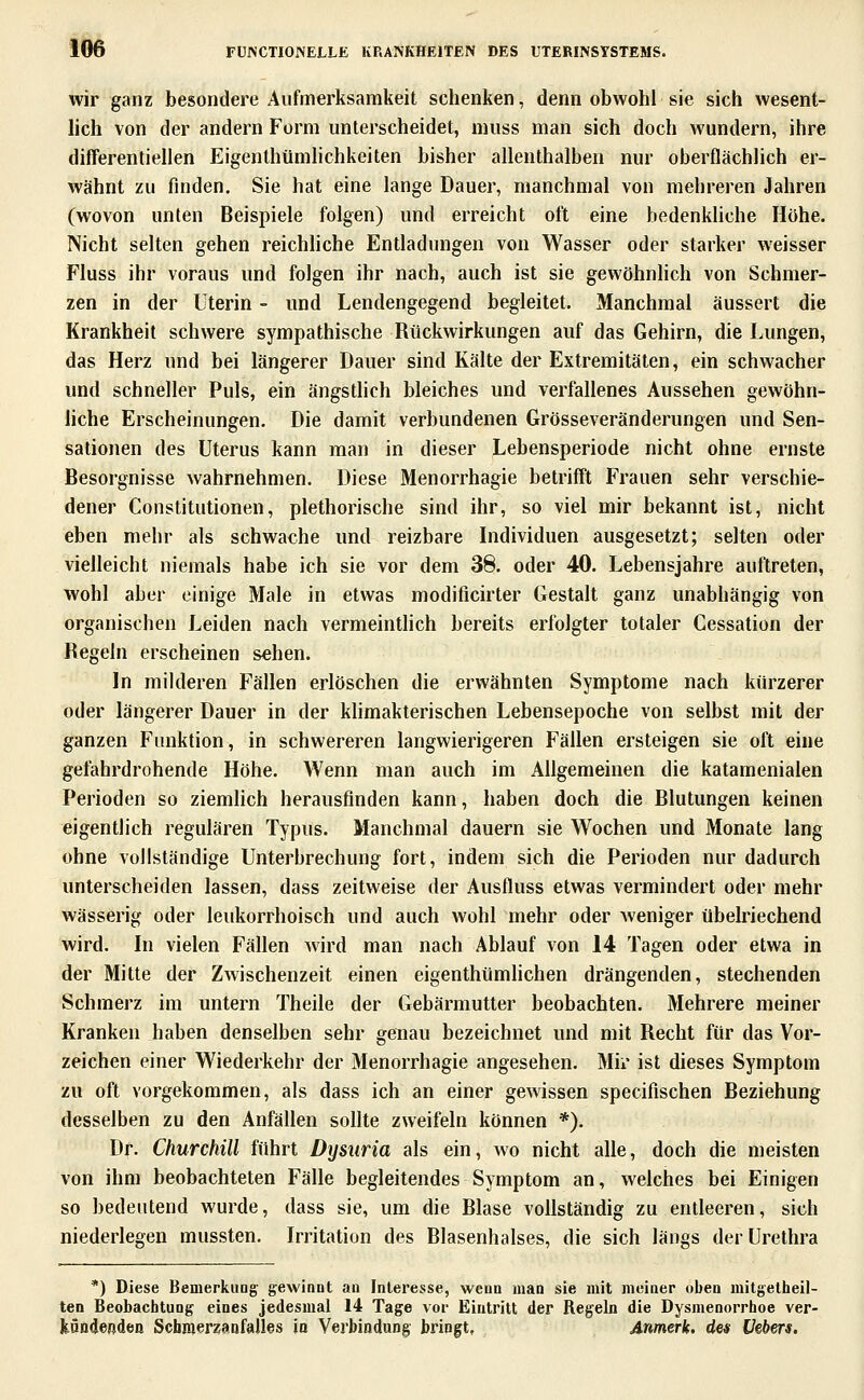 wir ganz besondere Aufmerksamkeit schenken, denn obwohl sie sich wesent- lich von der andern Form unterscheidet, niuss man sich doch wundern, ihre differentiellen EigenthümHchkeiten bisher allenthalben nur oberflächlich er- wähnt zu finden, Sie hat eine lange Dauer, manchmal von mehreren Jahren (wovon unten Beispiele folgen) und erreicht oft eine bedenkUche Höhe. Nicht selten gehen reichliche Entladungen von Wasser oder starker weisser Fluss ihr voraus und folgen ihr nach, auch ist sie gewöhnlich von Schmer- zen in der Uterin - und Lendengegend begleitet. Manchmal äussert die Krankheit schwere sympathische Rückwirkungen auf das Gehirn, die Lungen, das Herz und bei längerer Dauer sind Kälte der Extremitäten, ein schwacher und schneller Puls, ein ängsthch bleiches und verfallenes Aussehen gewöhn- liche Erscheinungen. Die damit verbundenen Grösseveränderungen und Sen- sationen des Uterus kann man in dieser Lebensperiode nicht ohne ernste Besorgnisse wahrnehmen. Diese Menorrhagie betrifft Frauen sehr verschie- dener Constitutionen, plethorische sind ihr, so viel mir bekannt ist, nicht eben mehr als schwache und reizbare Individuen ausgesetzt; selten oder vielleicht niemals habe ich sie vor dem 38. oder 40. Lebensjahre auftreten, wohl aber einige Male in etwas modificirter Gestalt ganz unabhängig von organischen Leiden nach vermeintlich bereits erfolgter totaler Cessation der Regeln erscheinen sehen. In milderen Fällen erlöschen die erwähnten Symptome nach kürzerer oder längerer Dauer in der khmakterischen Lebensepoche von selbst mit der ganzen Funktion, in schwereren langwierigeren Fällen ersteigen sie oft eine gefahrdrohende Höhe. Wenn man auch im Allgemeinen die katamenialen Perioden so ziemhch herausfinden kann, haben doch die Blutungen keinen eigentlich regulären Typus. Manchmal dauern sie Wochen und Monate lang ohne vollständige Unterbrechung fort, indem sich die Perioden nur dadurch unterscheiden lassen, dass zeitweise der Ausfluss etwas vermindert oder mehr wässerig oder leukorrhoisch und auch wohl mehr oder weniger übelriechend wird. In vielen Fällen Avird man nach Ablauf von 14 Tagen oder etwa in der Mitte der Zwischenzeit einen eigenthümlichen drängenden, stechenden Schmerz im untern Theile der Gebärmutter beobachten. Mehrere meiner Kranken haben denselben sehr genau bezeichnet und mit Recht für das Vor- zeichen einer Wiederkehr der Menorrhagie angesehen. Mir ist dieses Symptom zu oft vorgekommen, als dass ich an einer gewissen specifischen Beziehung desselben zu den Anfällen sollte zweifeln können *). Dr. Churchill führt Dysuria als ein, wo nicht alle, doch die meisten von ihm beobachteten Fälle begleitendes Symptom an, Welches bei Einigen so bedeutend wurde, dass sie, um die Blase vollständig zu entleeren, sich niederlegen mussten. Irritation des Blasenhalses, die sich längs der Urethra *) Diese Bemerkuüg gewinnt an Interesse, wenn man sie mit meiner oben mitgelheil- ten Beobachtung eines jedesmal 14 Tage vor Eintritt der Regeln die Dysmenorrhoe ver- kündenden Schmerzanfalles jo Verbindung bringt, Anmerk. des Vebers.