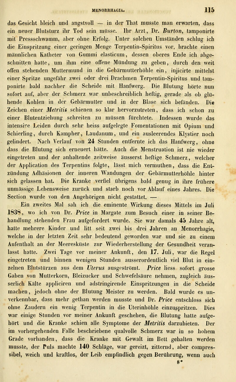 das Gesicht bleich und angstvoll — in der That miisste man erwarten, dass ein neuer Blutsturz ihr Tod sein müsse, Ihr Arzt, Dr. Burton, tamponirte mit Pressschwamm, aber ohne Erfolg. Unter solchen Umständen schlug ich die Einspritzung einer geringen Menge Terpentin-Spiritus vor, brachte einen männlichen Katheter von Gummi elasticum, dessen oberes Ende ich abge- schnitten hatte, um ihm eine offene Mündung zu geben, durch den weit offen stehenden Muttermund in die Gebärmutterhöhle ein, injicirte mittelst einer Spritze ungefähr zwei oder drei Drachmen Terpentin-Spiritus und tam- ponirte bald nachher die Scheide mit Hanfwerg. Die Blutung hörte nun sofort auf, aber der Schmerz war unbeschreiblich heftig, gerade als ob glü- hende Kohlen in der Gebärmutter und in der Blase sich befänden. Die Zeichen einer Melrüis schienen so klar hervorzutreten, dass ich schon zu einer Blutentziehung schreiten zu müssen fürchtete. Indessen wurde das intensive Leiden durch sehr heiss aufgelegte Fomentationen mit Opium und Schierhng, durch Kampher, Laudanum, und ein ausleerendes Klystier noch gelindert. Nach Verlauf von 24 Stunden entfernte ich das Hanfwerg, ohne dass die Blutung sich erneuert hätte. Auch die Menstruation ist nie wieder eingetreten und der anhaltende zeitweise äusserst heftige Schmerz, welcher der Application des Terpentins folgte, lässt mich vermuthen, dass die Ent- zündung Adhäsionen der inneren Wandungen der Gebärmutterhöhle hinter sich gelassen hat. Die Kranke verfiel übrigens bald genug in ihre frühere unmässige Lebensweise zurück und starb noch vor Ablauf eines Jahres. Die Section wurde von den Angehörigen nicht gestattet. — Ein zweites Mal sah ich die eminente Wirkung dieses Mittels im Juli 1838, wo ich von Dr. Price in Margate zum Besuch einer in seiner Be- handlung stehenden Frau aufgefordert wurde. Sie war damals 45 Jahre alt, hatte mehrere Kinder und litt seit zwei bis drei Jahren an Menorrhagie, welche in der letzten Zeit sehr bedeutend geworden war und sie zu einem Aufenthalt an der Meeresküste zur Wiederherstellung der Gesundheit veran- lasst hatte. Zwei Tage vor meiner Ankunft, den 17. Juli, war die Regel eingetreten und binnen wenigen Stunden ausserordentUch viel Blut in ein- zelnen Elutstürzen aus dem Uterus ausgeströmt. Price Hess sofort grosse Gaben von Mutterkorn, Bleizucker und Schwefelsäure nehmen, zugleich äus- serlich Kälte appliciren und adstringirende Einspritzungen in die Scheide machen, jedoch ohne der Blutung Meister zu werden. Bald wurde es un- verkennbar, dass mehr gethan werden musste und Dr. Price entschloss sich ohne Zaudern ein wenig Terpentin in die Uterinhöhle einzuspritzen. Dies war einige Stunden vor meiner Ankunft geschehen, die Blutung hatte aufge- hört und die Kranke schien alle Symptome der Metritis darzubieten. Der im vorhergehenden Falle beschriebene qualvolle Schmerz war in so hohem Grade vorhanden, dass die Kranke mit Gewalt im Bett gehalten werden musste, der Puls machte 140 Schläge, war gereizt, zitternd, aber compres- sibel, weich und kraftlos, der Leib empfindlich gegen Berührung, wenn auch 8*