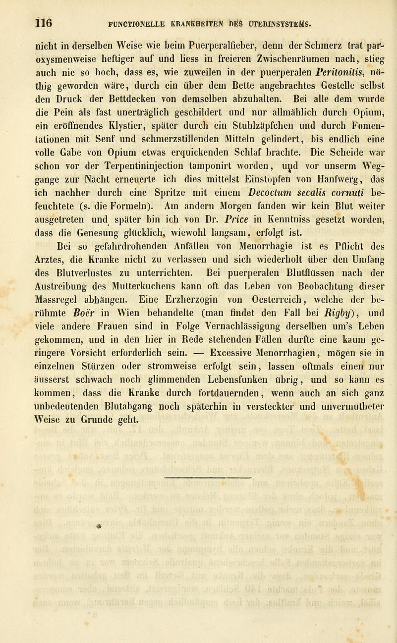 il6 PUffCTlONELLE KRAINifHElTEN Öl^S ÜTEßiNSYSTEÄiS. nicht in derselben Weise wie beim Puerperalfieber, denn der Schmerz trat paf- oxysmenweise heftiger auf und Hess in freieren Zwischenräumen nach, stieg auch nie so hoch, dass es, wie zuweilen in der puerperalen Peritonitis, nö- thig geworden wäre, durch ein über dem Bette angebrachtes Gestelle selbst den Druck der Bettdecken von demselben abzuhalten. Bei alle dem wurde die Pein als fast unerträghch geschildert und nur allmählich durch Opium, ein eröffnendes Klystier, später durch ein Stuhlzäpfchen und durch Fomen- tationen mit Senf und schmerzstillenden Mitteln gelindert, bis endlich eine volle Gabe von Opium etwas erquickenden Schlaf brachte. Die Scheide war schon vor der Terpentininjection tamponirt worden, uyd vor unserm Weg- gange zur Nacht erneuerte ich dies mittelst Einstopfen von Ilanfwerg, das ich nachher durch eine Spritze mit einem Decoctum secalis cornuti be- feuchtete (s. die Formeln). Am andern Morgen fanden wir kein Blut weiter ausgetreten und später bin ich von Dr. Price in Kenntniss gesetzt worden, dass die Genesung glttckhch, wiewohl langsam, erfolgt ist. Bei so gefahrdrohenden Anfällen von Menorrhagie ist es Pflicht des Arztes, die Kranke nicht zu verlassen und sich wiederholt über den Umfang des Blutverlustes zu unterrichten. Bei puerperalen Blutflüssen nach der Austreibung des Mutterkuchens kann oft das Leben von Beobachtung dieser Massregel abhängen. Eine Erzherzogin von Oesterreich, welche der be- rühmte Boer in Wien behandelte (man findet den Fall bei Rigby), und viele andere Frauen sind in Folge Vernachlässigung derselben um's Leben gekommen, und in den hier in Bede stehenden Fällen durfte eine kaum ge- ringere Vorsicht erforderhch sein. — Excessive Menorrhagien, mögen sie in einzelnen Stürzen oder stromweise erfolgt sein, lassen oftmals einen nur äusserst schwach noch glimmenden Lebensfunken übrig, und so kann es kommen, dass die Kranke durch fortdauernden, wenn auch an sich ganz unbedeutenden Blutabgang noch späterhin in versteckter und unvermutheter Weise zu Grunde geht.