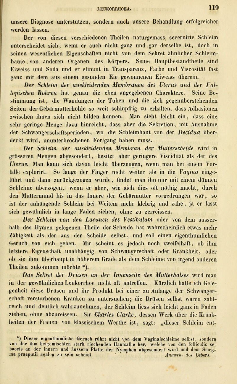unsere Diagnose unterstützen, sondern auch unsere Behandlung erfolgreicher werden lassen. Der von diesen verschiedenen Theilen naturgemäss; secernirte Schleim unterscheidet sich, wenn er auch nicht ganz und gar derselbe ist, doch in seinen wesentlichen Eigenschaften nicht von dem Sekret ähnlicher Schleim- häute , von anderen Organen des Körpers. Seine Hauptbestandtheile sind Eiweiss und Soda und er stimmt in Transparenz, Farbe und Viscosität fast ganz mit dem aus einem gesunden Eie gewonnenen Eiweiss überein. Der Schleim der auskleidenden Membranen des Uterus und der Fal- lopischen Röhren hat genau die eben angegebenen Charaktere. Seine Be- stimmung ist, die Wandungen der Tuben und die sich gegenüberstehenden Seiten der Gebärmutterhöhle so weit schlüpfrig zu erhalten, dass Adhäsionen zwischen ihnen sich nicht bilden können. Man sieht leicht ein, dass eine sehr geringe Menge dazu hinreicht, dass aber die Sekretion, mit Ausnahme der Schwangerschaftsperioden, wo die Schleimhaut von der Decidua über- deckt wird, ununterbrochenen Fortgang haben rauss. Der Schleim der auskleidenden Membran der Muiterscheide wird in grösseren Mengen abgesondert, besitzt aber geringere Viscidität als der des Uterus. Man kann sich davon leicht überzeugen, wenn man bei einem Vor- falle explorirt. So lange der Finger nicht weiter als in die Vagina einge- führt und dann zurückgezogen wurde, findet man ihn nur mit einem dünnen Schleime überzogen, wenn er aber, wie sich dies oft nöthig macht, durch den Muttermund bis in das Innere der Gebärmutter vorgedrungen war, so ist der anhängende Schleim bei Weitem mehr klebrig und zähe, ja er lässt sich gewöhnlich in lange Faden ziehen, ohne zu zerreissen. Der Schleim von den Lacunen des Vestibulum oder von dem ausser- halb des Hymen gelegenen Theile der Scheide hat wahrscheinlich etwas mehr Zähigkeit als der aus der Scheide selbst, und soll einen eigenthümlichen Geruch von sich geben. Mir scheint es jedoch noch zweifelhaft, ob ihm letztere Eigenschaft unabhängig von Schwangerschaft oder Krankheit, oder ob sie ihm überhaupt in höherem Grade als dem Schleime von irgend anderen Theilen zukommen möchte *). Das Sekret der Drüsen an der Innenseite des Mutterhalses wird man in der gewöhnlichen Leukorrhoe nicht oft antreffen. Kürzlich hatte ich Gele- genheit diese Drüsen und ihr Produkt bei einer zu Anfange der Schwanger- schaft verstorbenen Kranken zu untersuchen; die Drüsen selbst waren zahl- reich und deuthch wahrzunehmen, der Schleim liess sich leicht ganz in Faden ziehen, ohne abzureissen. Sir Charles Clarke, dessen W^erk über die Krank- heiten der Frauen von klassischem Werthe ist, sagt: „dieser Schleim ent- *) Dieser eigenthümliche Geruch rührt nicht von dem Vaginalschleime selbst, sondern von der ihm beigemischten stark riechenden HautsalLe her, welche von den foUicuIis se- baceis an der Innern und äussern Platte der Nymphen abgesondert wird und dem Smeg- roa praepulU ajjalog zu sein scheint. Aßmerk. des Lkbers.