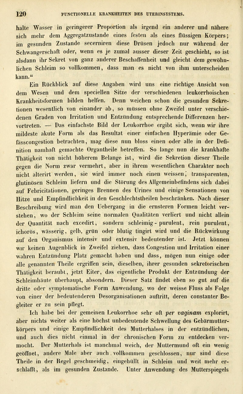 halte Wasser in geringerer Proportion als irgend ein anderer und nähere sich mehr dem Aggregatzustande eines festen als eines flüssigen Körpers; im gesunden Zustande secerniren diese Drüsen jedoch nur während der Schwangerschaft oder, wenn es je zumal ausser dieser Zeit geschieht, so ist alsdann ihr Sekret von ganz anderer Beschaffenheit und gleicht dem gewöhn- lichen Schleim so vollkommen, dass man es nicht von ihm unterscheiden kann. Ein Rückblick auf diese Angaben wird uns eine richtige Ansicht von dem Wesen und dem speciellen Sitze der verschiedenen leukorrhoischen Krankheitsformen bilden helfen. Denn weichen schon die gesunden Sekre- tionen wesentlich von einander ab, so müssen ohne Zweifel unter verschie- denen Graden von Irritation und Entzündung entsprechende Differenzen her- vortreten. — Das einfachste Bild der Leukorrhoe ergibt sich, wenn wir ihre mildeste akute Form als das Resultat einer einfachen Hyperämie oder Ge- fässcongestion betrachten, mag diese nun bloss einen oder alle in der Defi- nition namhaft gemachte Organtheile betreffen. So lange nun die krankhafte Thätigkeit von nicht höherem Belange ist, wird die Sekretion dieser Theile gegen die Norm zwar vermehrt, aber in ihrem wesentlichen Charakter noch nicht alterirt werden, sie wird immer noch einen weissen,' transparenten, glutinösen Schleim liefern und die Störung des Allgemeinbefindens sich dabei auf Febricitationen, geringes Brennen des Urines und einige Sensationen von Hitze und Empfindlichkeit in den Geschlechtstheilen beschränken. Nach dieser Beschreibung wird man den Uebergang in die ernsteren Formen leicht ver- stehen, wo der Schleim seine normalen Qualitäten verliert und nicht allein der Quantität nach excedirt, sondern schleimig-purulent, rein purulent, ichorös, wässerig, gelb, grün oder blutig tingirt wird und die Rückwirkung auf den Organismus intensiv und extensiv bedeutender ist. Jetzt können wir keinen Augenblick in Zweifel ziehen, dass Congestion und Irritation einer wahren Entzündung Platz gemacht haben und dass, mögen nun einige oder alle genannten Theile ergriffen sein, dieselben, ihrer gesunden sekretorischen Thätigkeit beraubt, jetzt Eiter, das eigentliche Produkt der Entzündung der Schleimhäute überhaupt, absondern. Dieser Satz findet eben so gut auf die dritte oder symptomatische Form Anwendung, wo der weisse Fluss als Folge von einer der bedeutenderen Desorganisationen auftritt, deren constanter Be- gleiter er zu sein pflegt. Ich habe bei der gemeinen Leukorrhoe sehr oft per vaginam explorirt, aber nichts weiter als eine höchst unbedeutende Schwellung des Gebärmutter- körpers und einige Empfindlichkeit des Mutterhalses in der entzündlichen, und auch dies nicht einmal in der chronischen Form zu entdecken ver- mocht. Der Mutterhals ist manchmal weich, der Muttermund oft ein wenig geöffnet, andere Male aber auch vollkommen geschlossen, nur sind diese Theile in der Regel geschmeidig, eingehüllt in Schleim und weit mehr er- schlafft, als im gesunden Zustande. Unter Anwendung des Mutterspiegels