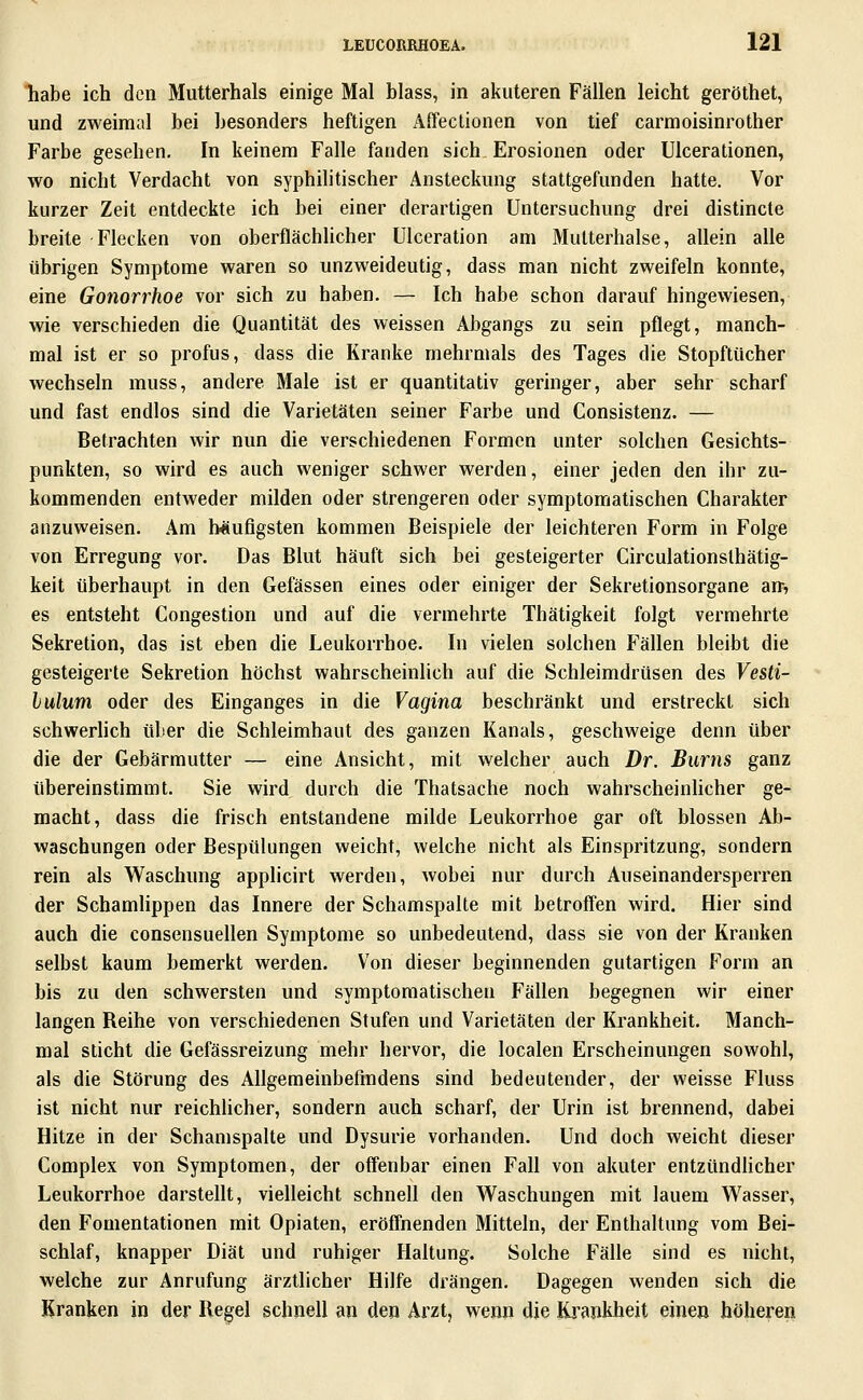 habe ich den Mutterhals einige Mal blass, in akuteren Fällen leicht geröthet, und zweimal bei besonders heftigen Affeclionen von tief carmoisinrother Farbe gesehen. In keinem Falle fanden sich. Erosionen oder Ulcerationen, wo nicht Verdacht von syphilitischer Ansteckung stattgefunden hatte. Vor kurzer Zeit entdeckte ich bei einer derartigen Untersuchung drei distincte breite Flecken von oberflächlicher Ulceration am Mutterhalse, allein alle übrigen Symptome waren so unzweideutig, dass man nicht zweifeln konnte, eine Gonorrhoe vor sich zu haben. — Ich habe schon darauf hingewiesen, wie verschieden die Quantität des weissen Abgangs zu sein pflegt, manch- mal ist er so profus, dass die Kranke mehrmals des Tages die Stopftücher wechseln muss, andere Male ist er quantitativ geringer, aber sehr scharf und fast endlos sind die Varietäten seiner Farbe und Consistenz. — Betrachten wir nun die verschiedenen Formen unter solchen Gesichts- punkten, so wird es auch weniger schwer werden, einer jeden den ihr zu- kommenden entweder milden oder strengeren oder symptomatischen Charakter anzuweisen. Am häufigsten kommen Beispiele der leichteren Form in Folge von Erregung vor. Das Blut häuft sich bei gesteigerter Circulationslhätig- keit überhaupt in den Gefässen eines oder einiger der Sekretionsorgane an-, es entsteht Congestion und auf die vermehrte Thätigkeit folgt vermehrte Sekretion, das ist eben die Leukorrhoe. In vielen solchen Fällen bleibt die gesteigerte Sekretion höchst wahrscheinlich auf die Schleimdrüsen des Vesti- hulum oder des Einganges in die Vagina beschränkt und erstreckt sich schwerlich über die Schleimhaut des ganzen Kanals, geschweige denn über die der Gebärmutter — eine Ansicht, mit welcher auch Dr. Bums ganz übereinstimmt. Sie wird durch die Thatsache noch wahrscheinhcher ge- macht, dass die frisch entstandene milde Leukorrhoe gar oft blossen Ab- waschungen oder Bespülungen weicht, welche nicht als Einspritzung, sondern rein als Waschung applicirt werden, wobei nur durch Auseinandersperren der Schamlippen das Innere der Schamspalte mit betroffen wird. Hier sind auch die consensuellen Symptome so unbedeutend, dass sie von der Kranken selbst kaum bemerkt werden. Von dieser beginnenden gutartigen Form an bis zu den schwersten und symptomatischen Fällen begegnen wir einer langen Reihe von verschiedenen Stufen und Varietäten der Krankheit. Manch- mal sticht die Gefässreizung mehr hervor, die localen Erscheinungen sowohl, als die Störung des Allgemeinbefindens sind bedeutender, der weisse Fluss ist nicht nur reichlicher, sondern auch scharf, der Urin ist brennend, dabei Hitze in der Schamspalte und Dysurie vorhanden. Und doch weicht dieser Complex von Symptomen, der offenbar einen Fall von akuter entzündlicher Leukorrhoe darstellt, vielleicht schnell den Waschungen mit lauem Wasser, den Fomentationen mit Opiaten, eröffnenden Mitteln, der Enthaltung vom Bei- schlaf, knapper Diät und ruhiger Haltung. Solche Fälle sind es nicht, welche zur Anrufung ärztlicher Hilfe drängen. Dagegen wenden sich die Kranken in der Regel schnell an den Arzt, wenn die Krankheit einen höheren