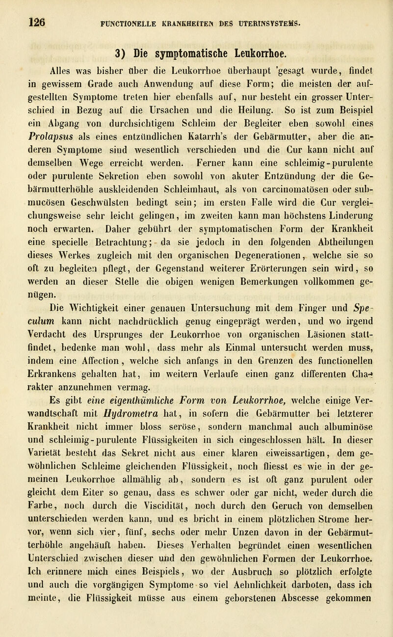 3) Die symptomatische Leukorrhoe. Alles was bisher Ober die Leukorrhoe überhaupt 'gesagt wurde, findet in gewissem Grade auch Anwendung auf diese Form; die meisten der auf- gestellten Symptome treten hier ebenfalls auf, nur besteht ein grosser Unter- schied in Bezug auf die Ursachen und die Heilung. So ist zum Beispiel ein Abgang von durchsichtigem Schleim der Begleiter eben sowohl eines Prolapsus als eines entzündlichen Katarrh's der Gebärmutter, aber die an- deren Symptome sind wesentHch verschieden und die Cur kann nicht auf demselben Wege erreicht werden. Ferner kann eine schleimig-purulente oder purulente Sekretion eben sowohl von akuter Entzündung der die Ge- bärmutterhöhle auskleidenden Schleimhaut, als von carcinomatösen oder sub- mucösen Geschwülsten bedingt sein; im ersten Falle wird die Cur verglei- chungsweise sehr leicht gelingen, im zweiten kann man höchstens Linderung noch erwarten. Daher gebührt der symptomatischen Form der Krankheit eine specielle Betrachtung; da sie jedoch in den folgenden Abtheilungen dieses Werkes zugleich mit den organischen Degenerationen, welche sie so oft zu begleiten pflegt, der Gegenstand weiterer Erörterungen sein wird, so werden an dieser Stelle die obigen wenigen Bemerkungen vollkommen ge- nügen. Die Wichtigkeit einer genauen Untersuchung mit dem Finger und Spe- culum kann nicht nachdrücklich genug eingeprägt werden, und wo irgend Verdacht des Ursprunges der Leukorrhoe von organischen Läsionen stalt- findet, bedenke man wohl, dass mehr als Einmal untersucht werden muss, indem eine Affection, welche sich anfangs in den Grenzen des functionellen Erkrankens gehalten hat, im weitern Verlaufe einen ganz diCferenten Cha-» rakter anzunehmen vermag. Es gibt eine eigenthümliche Form von Leukorrhoe, welche einige Ver- wandtschaft mit Hijdrometra hat, in sofern die Gebärmutter bei letzterer Krankheit nicht immer bloss seröse, sondern manchmal auch albuminöse und schleimig-purulente Flüssigkeiten in sich eingeschlossen hält. In dieser Varietät besteht das Sekret nicht aus einer klaren eiweissartigen, dem ge- wöhnlichen Schleime gleichenden Flüssigkeit, noch fliesst es wie in der ge- meinen Leukorrhoe allmählig ab, sondern es ist oft ganz purulent oder gleicht dem Eiter so genau, dass es schwer oder gar nicht, weder durch die Farbe, noch durch die Viscidität, noch durch den Geruch von demselben unterschieden werden kann, und es bricht in einem plötzhchen Strome her- vor, wenn sich vier, fünf, sechs oder mehr Unzen davon in der Gebärmut- terhöhle angehäuft haben. Dieses Verhalten begründet einen wesentlichen Unterschied zwischen dieser und den gewöhnlichen Formen der Leukorrhoe. Ich erinnere mich eines Beispiels, wo der Ausbruch so plötzhch erfolgte und auch die vorgängigen Symptome so viel Aehnlichkeit darboten, dass ich meinte, die Flüssigkeit müsse aus einem geborstenen Abscesse gekommen