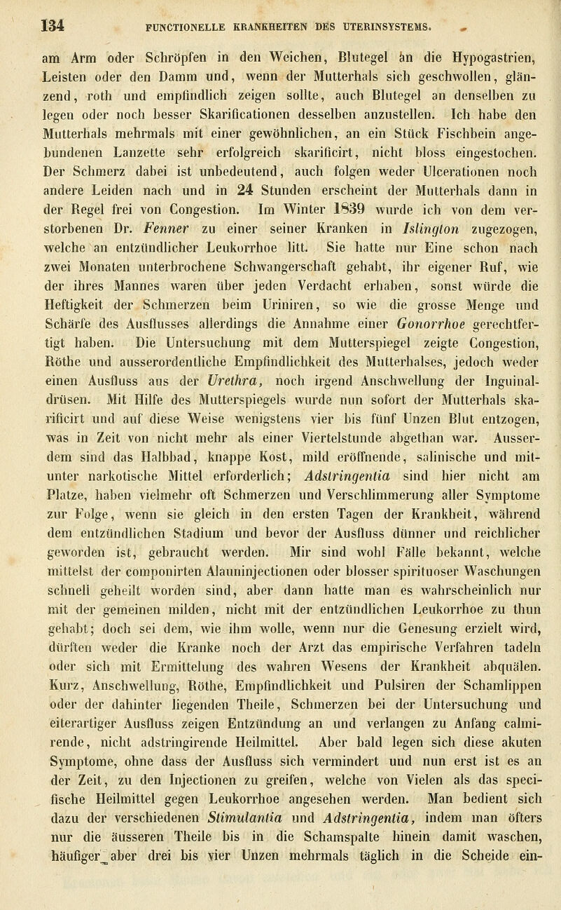 am Arm oder Schröpfen in den Weichen, Blutegel an die Hypogastrien, Leisten oder den Damm und, wenn der Mutterhals sich geschwollen, glän- zend, roth mid empfindlich zeigen sollte, auch Blutegel an denselben zu legen oder noch besser Skarificationen desselben anzustellen. Ich habe den Mutterhals mehrmals mit einer gewöhnhchen, an ein Stück Fischbein ange- bundenen Lanzette sehr erfolgreich skarificirt, nicht bloss eingestochen. Der Schmerz dabei ist unbedeutend, auch folgen weder Ulcerationen noch andere Leiden nach und in 24 Stunden erscheint der Mutterhals dann in der Regel frei von Congestion. Im Winter 1839 wurde ich von dem ver- storbenen Dr. Fenner zu einer seiner Kranken in Islington zugezogen, welche an entztmdhcher Leukorrhoe htt. Sie hatte nur Eine schon nach zwei Monaten unterbrochene Schwangerschaft gehabt, ihr eigener Ruf, wie der ihres Mannes waren über jeden Verdacht erhaben, sonst würde die Heftigkeit der Schmerzen beim Uriniren, so wie die grosse Menge und Schärfe des Ausflusses allerdings die Annahme einer Gonorrhoe gerechtfer- tigt haben. Die Untersuchung mit dem Mutterspiegel zeigte Congestion, Röthe und ausserordentliche Empfindhchkeit des Mutterhalses, jedoch weder einen Ausfluss aus der Urethra, noch irgend Anschwellung der Inguinal- drüsen. Mit Hilfe des Mutterspiegels wurde nun sofort der Mutterhals ska- rificirt und auf diese Weise wenigstens vier bis fünf Unzen Blut entzogen, was in Zeit von nicht mehr als einer Viertelstunde abgethan war. Ausser- dem sind das Halbbad, knappe Kost, mild eröffnende, salinische und mit- unter narkotische Mittel erforderhch; Adstringentia sind hier nicht am Platze, haben vielmehr oft Schmerzen und Verschhmmerung aller Symptome zur Folge, wenn sie gleich in den ersten Tagen der Krankheit, während dem entzündlichen Stadium und bevor der Ausfluss dünner und reichlicher geworden ist, gebraucht werden. Mir sind wohl FäUe bekannt, welche mittelst der componirten Alauninjectionen oder blosser spirituoser Waschungen schnell geheilt worden sind, aber dann hatte man es wahrscheinlich nur mit der gemeinen milden, nicht mit der entzündlichen Leukorrhoe zu thun gehabt; doch sei dem, wie ihm woUe, wenn nur die Genesung erzielt wird, dürften weder die Kranke noch der Arzt das empirische Verfahren tadeln oder sich mit Ermittelung des wahren Wesens der Krankheit abquälen. Kurz, Anschwellung, Röthe, Empfindhchkeit und Pulsiren der Schamlippen oder der dahinter hegenden Theile, Schmerzen bei der Untersuchung und eiterartiger Ausfluss zeigen Entzündung an und verlangen zu Anfang calmi- rende, nicht adstringirende Heilmittel. Aber bald legen sich diese akuten Symptome, ohne dass der Ausfluss sich vermindert und nun erst ist es an der Zeit, zu den Injectionen zu greifen, welche von Vielen als das speci- fische Heilmittel gegen Leukorrhoe angesehen werden. Man bedient sich dazu der verschiedenen Stimulantia und Adstringentia, indem man öfters nur die äusseren Theile bis in die Schamspalte hinein damit waschen, häufiger^ aber drei bis vier Unzen mehrmals täglich in die Scheide ein-