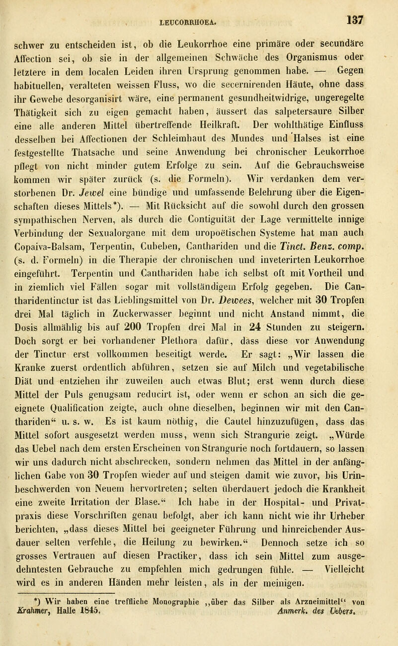 schwer zu entscheiden ist, ob die Leukorrhoe eine primäre oder secundäre Affection sei, ob sie in der allgemeinen Schwäche des Organismus oder letztere in dem localen Leiden ihren Ursprung genommen habe. — Gegen habituellen, veralteten weissen Fluss, wo die secernirenden Häute, ohne dass ihr Gewebe desorganisirt wäre, eine permanent gesundheitwidrige, ungeregelte Thätigkeit sich zu eigen gemacht haben, äussert das salpetersaure Silber eine alle anderen Mittel übertreffende Heilkraft. Der wohlthätige Einfluss desselben bei Affectionen der Schleimhaut des Mundes und Halses ist eine festgestellte Thatsache und seine Anwendung bei chronischer Leukorrhoe pflegt von nicht minder gutem Erfolge zu sein. Auf die Gebrauchsweise kommen w^ir später zurück (s. die Formeln). Wir verdanken dem ver- storbenen Dr. Jewel eine bündige und umfassende Belehrung über die Eigen- schaften dieses Mittels*). — Mit Rücksicht auf die sowohl durch den grossen sympathischen Nerven, als durch die Contiguität der Lage vermittelte innige Verbindung der Sexualorgane mit dem uropoetischen Systeme hat man auch Copaiva-Balsam, Terpentin, Cubeben, Canthariden und die Tinct. Benz. comp. (s. d. Formeln) in die Therapie der chronischen und inveterirten Leukorrhoe eingeführt. Terpentin und Canthariden habe ich selbst oft mit Vortheil und in ziemlich viel Fällen sogar mit vollständigem Erfolg gegeben. Die Can- tharidentinctur ist das Lieblingsmittel von Dr. Dewees, welcher mit 30 Tropfen drei Mal täglich in Zuckerwasser beginnt und nicht Anstand nimmt, die Dosis allmählig bis auf 200 Tropfen drei Mal in 24 Stunden zu steigern. Doch sorgt er bei vorhandener Plethora dafür, dass diese vor Anwendung der Tinctur erst vollkommen beseitigt werde. Er sagt: „Wir lassen die Kranke zuerst ordentlich abführen, setzen sie auf Milch und vegetabihsche Diät und entziehen ihr zuweilen auch etwas Blut; erst wenn durch diese Mittel der Puls genugsam reducirt ist, oder wenn er schon an sich die ge- eignete Qualification zeigte, auch ohne dieselben, beginnen wir mit den Can- thariden u. s. w. Es ist kaum nöthig, die Cautel hinzuzufügen, dass das Mittel sofort ausgesetzt werden muss, wenn sich Strangurie zeigt. „Würde das Uebel nach dem ersten Erscheinen von Strangurie noch fortdauern, so lassen wir uns dadurch nicht abschrecken, sondern nehmen das Mittel in der anfäng- Uchen Gabe von 30 Tropfen wieder auf und steigen damit wie zuvor, bis Urin- beschwerden von Neuem hervortreten; selten überdauert jedoch die Krankheit eine zweite Irritation der Blase. Ich habe in der Hospital- und Privat- praxis diese Vorschriften genau befolgt, aber ich kann nicht wie ihr Urheber berichten, „dass dieses Mittel bei geeigneter Führung und hinreichender Aus- dauer selten verfehle, die Heilung zu bewirken. Dennoch setze ich so grosses Vertrauen auf diesen Practiker, dass ich sein Mittel zum ausge- dehntesten Gebrauche zu empfehlen mich gedrungen fühle. — Vielleicht wird es in anderen Händen mehr leisten, als in der meinigen. *) Wir haben eine treffliche Monographie ,,über das Silber als Arzneimittel von Krahmer, Halle 1845, 4nmerk. des Vebers,