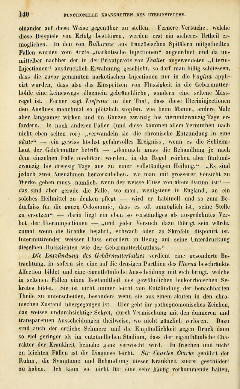 einander auf diese Weise gegenüber zu stellen. Fernere Versuche, welche diese Beispiele von Erfolg bestätigen, werden erst ein sicheres Urtheil er- möghchen. In den von Balbirnie aus französischen Spitälern mitgetheilten Fällen wurden vom Arzte „narkotische Injectionen angeordnet und da un- mittelbar nachher der in der Privatpraxis von Tealier angewendeten „Uterin- Injectionen ausdrücklich Erwähnung geschieht, so darf man hillig schliessen. dass die zuvor genannten narkotischen Injectionen nur in die Vagina appli- cirt wurden, dass also das Einspritzen von Flüssigkeit in die Gebärmutter- höhle eine keineswegs allgemein gehräuchhche, sondern eine seltene Mass- regel ist. Ferner sagt Lisfranc in der That, dass diese Uterininjectionen den Ausfluss manchmal so plötzhch stopfen, wie beim Manne, andere Male aber langsamer wirken und im Ganzen zwanzig bis vierundzwanzig Tage er- fordern. In noch anderen Fällen (und diese kommen allem Vermuthen nach nicht eben selten vor) „verwandeln sie die chronische Entzündung in eine aftwfe — ein gewiss höchst gefahrvolles Ereigniss, wenn es die Schleim- haut der Gebärmutter betrifft — „demnach muss die Behandlung je nach dem einzelnen Falle modificirt werden, in der Regel reichen aber fünfund- zwanzig bis dreissig Tage aus zu einer vollständigen Heilung. „Es sind jedoch zwei Ausnahmen hervorzuheben, wo man mit grösserer Vorsicht zu Werke gehen muss, nämhch, wenn der weisse Fluss von altem Datum ist — das sind aber gerade die Fälle, wo man, wenigstens in England, an ein solches Heilmittel zu denken pflegt — wird er habituell und so zum Be- dürfniss für die ganze Oekonomie, dass es oft unmögUch ist, seine Stelle zu ersetzen — darin liegt ein eben so verständiges als ausgedehntes Ver- bot der Uterininjectionen — „und jeder Versuch dazu thörigt sein würde, zumal wenn die Kranke bejahrt, schwach oder zu Skrofeln disponirt ist. Intermittirender weisser Fluss erfordert in Bezug auf seine Unterdrückung dieselben Rücksichten wie der Gebärmutterblutfluss. Die Entzündung des Gebärmutterhalses verdient eine gesonderte Be- trachtung, in sofern sie eine auf die drüsigen Parthien des Uterus beschränkte Äffection bildet und eine eigenthümliche Ausscheidung mit sich bringt, welche in seltenen Fällen einen Bestandtheil des gewöhnhchen leukorrhoisehen Se- kretes bildet. Sie ist nicht immer leicht von Entzündung der benachbarten Theile zu unterscheiden, besonders wenn sie aus einem akuten in den chro- nischen Zustand übergegangen ist. Hier geht ihr pathognomonisches Zeichen, das weisse undurchsichtige Sekret, durch Vermischung mit den dünneren und transparenten Ausscheidungen theilweise, wo nicht gänzhch verloren. Dazu sind auch der örthche Schmerz und die Empfindhchkeit gegen Druck dann so viel geringer als im entzündüchen Stadium, dass der eigenthümhche Cha- rakter der Krankheit beinahe ganz verwischt wird. In frischen und nicht zu leichten Fällen ist die Diagnose leicht. Sir Charles Clarke gebührt der Ruhm, die Symptome und Behandlung dieser Krankheit zuerst geschildert ZU haben, Ich kann sie nicht für eine sehr häufig vorkommende halten,