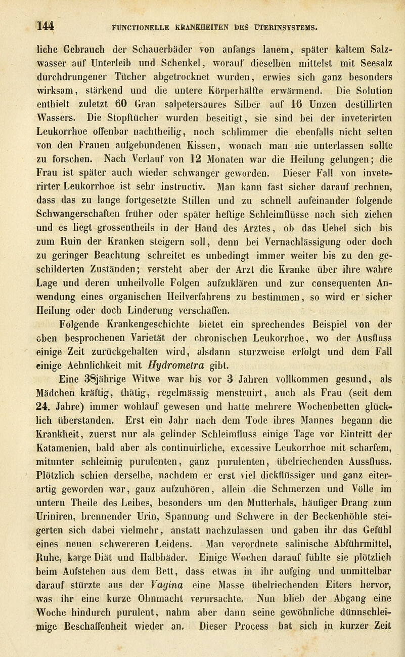 liehe Gebrauch der Schauerbäder von anfangs lauem, später kaltem Salz- wasser auf Unterleib und Schenkel, worauf dieselben mittelst mit Seesalz durchdrungener Tücher abgetrocknet wurden, erwies sich ganz besonders wirksam, stärkend und die untere Körperhälfte erwärmend. Die Solution enthielt zuletzt 60 Gran salpetersaures Silber auf 16 Unzen destiUirten Wassers. Die Stopftücher wurden beseitigt, sie sind bei der inveterirten Leukorrhoe offenbar nachtheiHg, noch schhmmer die ebenfalls nicht selten von den Frauen aufgebundenen Kissen, wonach man nie unterlassen sollte zu forschen. Nach Verlauf von 12 Monaten war die Heilung gelungen; die Frau ist später auch wieder schwanger geworden. Dieser Fall von invete- rirter Leukorrhoe ist sehr instructiv. Man kann fast sicher darauf rechnen, dass das zu lange fortgesetzte Stillen und zu schnell aufeinander folgende Schwangerschaften früher oder später heftige Schleimflüsse nach sich ziehen und es liegt grossentheils in der Hand des Arztes, ob das Uebel sich bis zum Ruin der Kranken steigern soll, denn bei Vernachlässigung oder doch zu geringer Beachtung schreitet es unbedingt immer weiter bis zu den ge- schilderten Zuständen; versteht aber der Arzt die Kranke über ihre wahre Lage und deren unheilvolle Folgen aufzuklären und zur consequenten An- wendung eines organischen Heilverfahrens zu bestimmen, so wird er sicher Heilung oder doch Linderung verschaffen. Folgende Krankengeschichte bietet ein sprechendes Beispiel von der oben besprochenen Varietät der chronischen Leukorrhoe, wo der Ausfluss einige Zeit zurückgehalten wird, alsdann sturzweise erfolgt und dem Fall einige Aehnlichkeit mit Hydrometra gibt. Eine 38jährige Witwe war bis vor 3 Jahren vollkommen gesund, als Mädchen kräftig, thätig, regelmässig menstruirt, auch als Frau (seit dem 24. Jahre) immer wohlauf gewesen und hatte mehrere Wochenbetten glück- heb überstanden. Erst ein Jahr nach dem Tode ihres Mannes begann die Krankheit, zuerst nur als gehnder Schleimfluss einige Tage vor Eintritt der Katamenien, bald aber als continuirliche, excessive Leukorrhoe mit scharfem, mitunter schleimig purulenten, ganz purulenten, übelriechenden Aussfluss. Plötzlich schien derselbe, nachdem er erst viel dickflüssiger und ganz eiter- artig geworden war, ganz aufzuhören, allein die Schmerzen und Völle im untern Theile des Leibes, besonders um den Mutterhals, häufiger Drang zum Uriniren, brennender Urin, Spannung und Schwere in der Beckenhöhle stei- gerten sich dabei vielmehr, anstatt nachzulassen und gaben ihr das Gefühl eines neuen schwereren Leidens. Man verordnete salinische Abführmittel, Piuhe, karge Diät und Halbbäder. Einige Wochen darauf fühlte sie plötzhch beim Aufstehen aus dem Bett, dass etwas in ihr aufging und unmittelbar darauf stürzte aus der Vagina eine Masse übelriechenden Eiters hervor, was ihr eine kurze Ohnmacht verursachte. Nun blieb der Abgang eine Woche hindurch purulent, nahm aber dann seine gewöhnhche dünnschlei- jnige Beschaffenheit wieder an. Dieser Process hat sich in kurzer Zeit