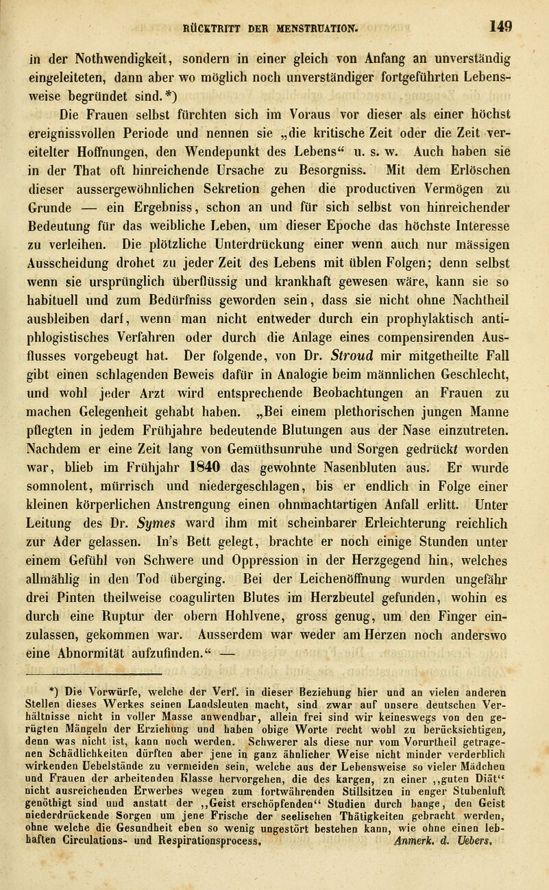 in der Nothwendigkeit, sondern in einer gleich von Anfang an unverständig eingeleiteten, dann aber wo möglich noch unverständiger fortgeführten Lebens- vi^eise begründet sind.*) Die Frauen selbst fürchten sich im Voraus vor dieser als einer höchst ereignissvollen Periode und nennen sie „die kritische Zeit oder die Zeit ver- eitelter Hoffnungen, den Wendepunkt des Lebens u. s. w. Auch haben sie in der That oft hinreichende Ursache zu Besorgniss. Mit dem Erlöschen dieser aussergewöhnlichen Sekretion gehen die productiven Vermögen zu Grunde — ein Ergebniss, schon an und für sich selbst von hinreichender Bedeutung für das weibliche Leben, um dieser Epoche das höchste Interesse zu verleihen. Die plötzhche Unterdrückung einer wenn auch nur massigen Ausscheidung drohet zu jeder Zeit des Lebens mit üblen Folgen; denn selbst wenn sie ursprünglich überflüssig und krankhaft gewesen wäre, kann sie so habituell und zum Bedürfniss geworden sein, dass sie nicht ohne Nachtheil ausbleiben darf, wenn man nicht entweder durch ein prophylaktisch anti- phlogistisches Verfahren oder durch die Anlage eines compensirenden Aus- flusses vorgebeugt hat. Der folgende, von Dr. Stroud mir mitgetheilte Fall gibt einen schlagenden Beweis dafür in Analogie beim männhchen Geschlecht, und wohl jeder Arzt wird entsprechende Beobachtungen an Frauen zu machen Gelegenheit gehabt haben. „Bei einem plethorischen jungen Manne pflegten in jedem Frühjahre bedeutende Blutungen aus der Nase einzutreten. Nachdem er eine Zeit lang von Gemüthsunruhe und Sorgen gedrückt worden war, blieb im Frühjahr 1840 das gewohnte Nasenbluten aus. Er wurde somnolent, mürrisch und niedergeschlagen, bis er endlich in Folge einer kleinen körperhchen Anstrengung einen ohnmachtartigen Anfall erlitt. Unter Leitung des Dr. Symes ward ihm mit scheinbarer Erleichterung reichhch zur Ader gelassen. In's Bett gelegt, brachte er noch einige Stunden unter einem Gefühl von Schwere und Oppression in der Herzgegend hin, welches allmählig in den Tod überging. Bei der Leichenöffnung wurden ungefähr drei Finten theilweise coagulirten Blutes im Herzbeutel gefunden, wohin es durch eine Ruptur der obern Hohlvene, gross genug, um den Finger ein- zulassen, gekommen war. Ausserdem war weder am Herzen noch anderswo eine Abnormität aufzufinden. — *) Die Vorwürfe, welche der Verf. in dieser Beziehung hier und an vielen anderen Stellen dieses Werkes seinen Landsleuten macht, sind zwar auf unsere deutschen Ver- hältnisse nicht in voller Masse anwendbar, allein frei sind wir keineswegs von den ge- rügten Mängeln der Erziehung und haben obige Worte recht wohl zu berücksichtigen, denn was nicht ist, kann noch werden. Schwerer als diese nur vom Vorurtheil getrage- nen Schädlichkeiten dürften aber jene in ganz ähnlicher Weise nicht minder verderblich wirkenden üebelstände zu vermeiden sein, welche aus der Lebensweise so vieler Mädchen und Frauen der arbeitenden Klasse hervorgehen, die des kargen, zn einer ,,guten Diät nicht ausreichenden Erwerbes wegen zum fortwährenden Stillsitzen in enger Stubenluft genöthigt sind und anstatt der ,,Geist erschöpfenden Studien durch bange, den Geist niederdrückende Sorgen um jene Frische der seelischen Thätigkeiten gebracht werden, ohne welche die Gesundheit eben so wenig ungestört bestehen kann, wie ohne einen leb- haften Girculatious- und Respirationsprocess, dnmerk. d. Uebers.