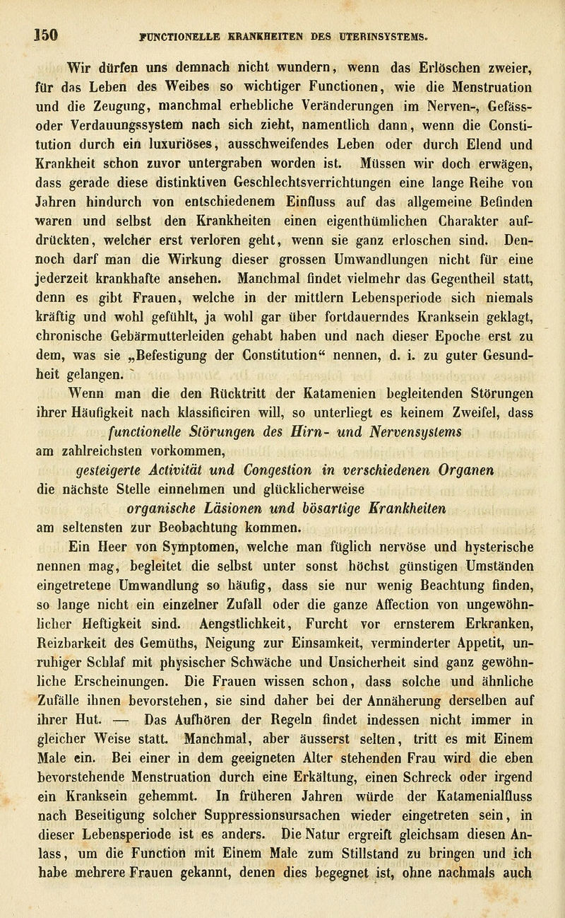 Wir dürfen uns demnach nicht wundern, wenn das Erlöschen zweier, für das Leben des Weibes so wichtiger Functionen, wie die Menstruation und die Zeugung, manchmal erhebliche Veränderungen im Nerven-, Gefäss- oder Verdauungssystem nach sich zieht, namentlich dann, wenn die Consti- tution durch ein luxuriöses, ausschweifendes Leben oder durch Elend und Krankheit schon zuvor untergraben worden ist. Müssen wir doch erwägen, dass gerade diese distinktiven Geschlechtsverrichtungen eine lange Reihe von Jahren hindurch von entschiedenem Einfluss auf das allgemeine Befinden waren und selbst den Krankheiten einen eigenthtimhchen Charakter auf- drückten, welcher erst verloren geht, wenn sie ganz erloschen sind. Den- noch darf man die Wirkung dieser grossen Umwandlungen nicht für eine jederzeit krankhafte ansehen. Manchmal findet vielmehr das Gegentheil statt, denn es gibt Frauen, welche in der mittlem Lebensperiode sich niemals kräftig und wohl gefühlt, ja wohl gar über fortdauerndes Kranksein geklagt, chronische Gebärmutterleiden gehabt haben und nach dieser Epoche erst zu dem, was sie „Befestigung der Constitution nennen, d. i. zu guter Gesund- heit gelangen. ^ Wenn man die den Rücktritt der Katamenien begleitenden Störungen ihrer Häufigkeit nach klassificiren will, so unterhegt es keinem Zweifel, dass functionelle Störungen des Hirn- und Nervensystems am zahlreichsten vorkommen, gesteigerte Activität und Congestion in verschiedenen Organen die nächste Stelle einnehmen und glücklicherweise organische Läsionen und bösartige Krankheiten am seltensten zur Beobachtung kommen. Ein Heer von Symptomen, welche man füglich nervöse und hysterische nennen mag, begleitet die selbst unter sonst höchst günstigen Umständen eingetretene Umwandlung so häufig, dass sie nur wenig Beachtung finden, so lange nicht ein einzelner Zufall oder die ganze Affection von ungewöhn- hcher Heftigkeit sind. Aengstlichkeit, Furcht vor ernsterem Erkranken, Reizbarkeit des Gemüths, Neigung zur Einsamkeit, verminderter Appetit, un- ruhiger Schlaf mit physischer Schwäche und Unsicherheit sind ganz gewöhn- liche Erscheinungen. Die Frauen wissen schon, dass solche und ähnHche Zufälle ihnen bevorstehen, sie sind daher bei der Annäherung derselben auf ihrer Hut. — Das Aufhören der Regeln findet indessen nicht immer in gleicher Weise statt. Manchmal, aber äusserst selten, tritt es mit Einem Male ein. Bei einer in dem geeigneten Alter stehenden Frau wird die eben bevorstehende Menstruation durch eine Erkältung, einen Schreck oder irgend ein Kranksein gehemmt. In früheren Jahren würde der Katamenialfluss nach Beseitigung solcher Suppressionsursachen wieder eingetreten sein, in dieser Lebensperiode ist es anders. Die Natur ergreift gleichsam diesen An- lass, um die Function mit Einem Male zum Stillstand zu bringen und ich habe mehrere Frauen gekannt, denen dies begegnet ist, ohne nachmals auch