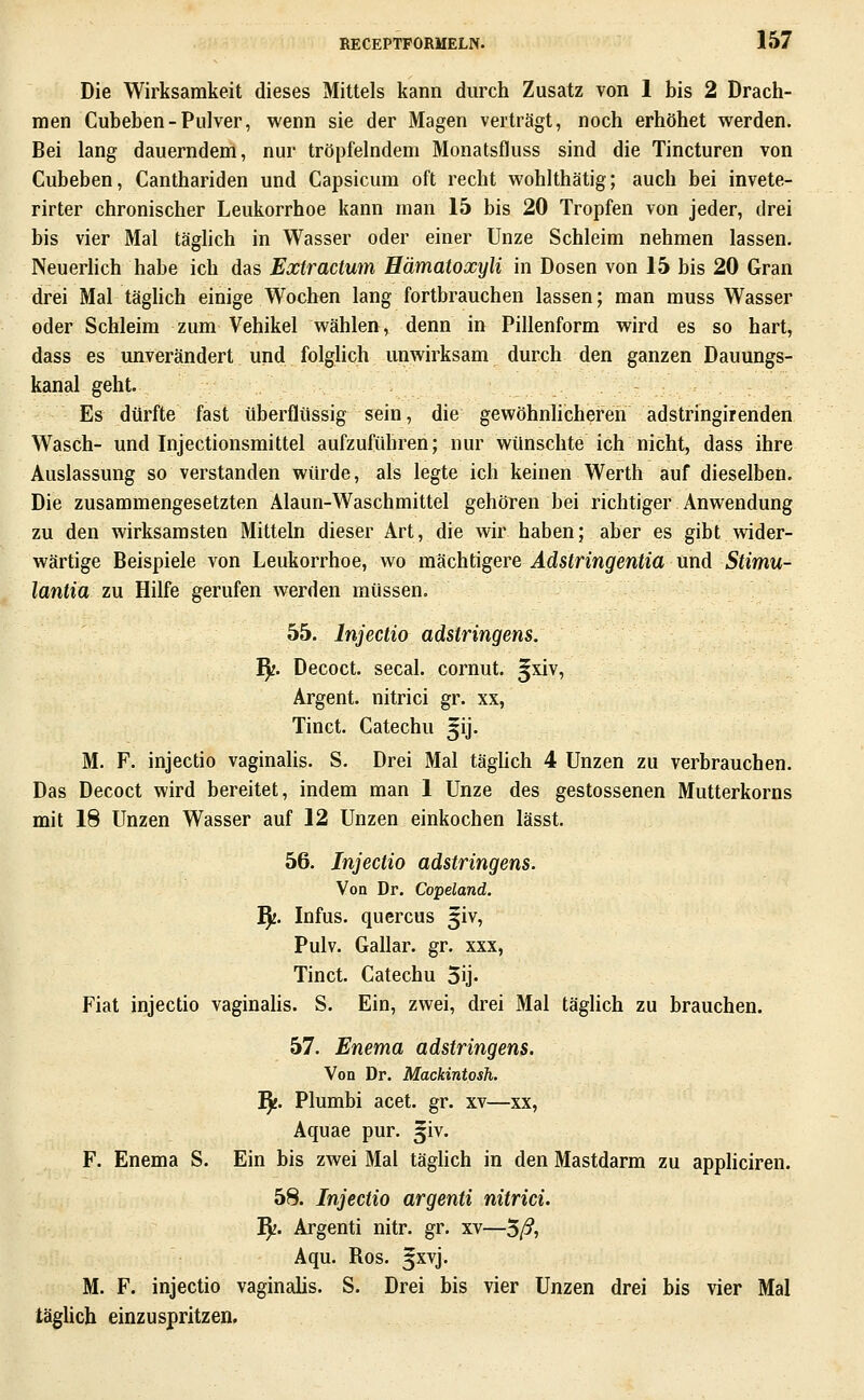 Die Wirksamkeit dieses Mittels kann durch Zusatz von 1 bis 2 Drach- men Cubeben-Pulver, wenn sie der Magen verträgt, noch erhöhet werden. Bei lang dauerndem, nur tröpfelndem Monatsfluss sind die Tincturen von Cubeben, Canthariden und Capsicum oft recht wohlthätig; auch bei invete- rirter chronischer Leukorrhoe kann man 15 bis 20 Tropfen von jeder, drei bis vier Mal täghch in Wasser oder einer Unze Schleim nehmen lassen. Neuerlich habe ich das Extractum Hämatoxyli in Dosen von 15 bis 20 Gran drei Mal täglich einige Wochen lang fortbrauchen lassen; man muss Wasser oder Schleim zum Vehikel wählen, denn in Pillenform wird es so hart, dass es unverändert und folglich unwirksam durch den ganzen Dauungs- kanal geht. Es dürfte fast überflüssig sein, die gewöhnlicheren adstringirenden Wasch- und Injectionsmittel aufzuführen; nur wünschte ich nicht, dass ihre Auslassung so verstanden würde, als legte ich keinen Werth auf dieselben. Die zusammengesetzten Alaun-Waschmittel gehören bei richtiger Anwendung zu den wirksamsten Mitteln dieser Art, die wir haben; aber es gibt wider- wärtige Beispiele von Leukorrhoe, wo mächtigere Adstringentia und Stimu- lantia zu Hilfe gerufen werden müssen. 55. Injectio adstringens. T^. Decoct. secal. cornut. ^xiv, Argent. nitrici gr. xx, Tinct. Catechu ^ij. M. F. injectio vaginalis. S. Drei Mal täglich 4 Unzen zu verbrauchen. Das Decoct wird bereitet, indem man 1 Unze des gestossenen Mutterkorns mit 18 Unzen Wasser auf 12 Unzen einkochen lässt. 56. Injectio adstringens. Von Dr. Copeland. ^. Infus, quercus 5iv, Pulv. Gallar. gr. xxx, Tinct. Catechu 5ij. Fiat injectio vaginahs. S. Ein, zwei, drei Mal täglich zu brauchen. 57. Enema adstringens. Von Dr. Mackintosh. fy. Plumbi acet. gr. xv—xx, Aquae pur. ^iv. F. Enema S. Ein bis zwei Mal täghch in den Mastdarm zu appliciren. 58. Injectio argenti nitrici. fy. Argenti nitr. gr. xv—5ß, Aqu. Ros. §xvj. M. F. injectio vaginalis. S. Drei bis vier Unzen drei bis vier Mal täglich einzuspritzen.