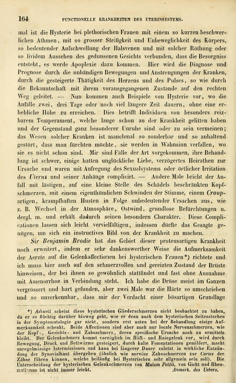 mal ist die Hysterie bei plethorischen Frauen mit einem so kurzen beschwer- lichen Äthmen, mit so grosser Steifigkeit und Unbeweglichkeit des Körpers, so bedeutender Aufschwellung der Halsvenen und mit solcher Röthung oder so lividem Aussehen des gedunsenen Gesichts verbunden, dass die Besorgniss entsteht, es werde Apoplexie dazu kommen. Hier wird die Diagnose und Prognose durch die unbändigen Bewegungen und Anstrengungen der Kranken, durch die gesteigerte Thätigkeit des Herzens und des Pulses, so wie durch die Bekanntschaft mit ihrem vorausgegangenen Zustande auf den rechten Weg geleitet. — Nun kommen auch Beispiele von Hysterie vor, wo die Anfälle zwei, drei Tage oder noch viel längere Zeit dauern, ohne eine er- hebliche Höhe zu erreichen. Dies betrifl't Individuen von besonders reiz- barem Temperament, welche lange schon an der Krankheit gelitten haben und der Gegenstand ganz besonderer Unruhe sind oder zu sein vermeinen; das Wesen solcher Kranken ist manchmal so sonderbar und so anhaltend gestört, dass man fürchten möchte, sie werden in Wahnsinn verfallen, wo sie es nicht schon sind. Mir sind Fälle der Art vorgekommen, ihre Behand- lung ist schwer, einige hatten unglückliche Liebe, verzögertes Heirathen zur Ursache und waren mit Aufregung des Sexualsystems oder örtlicher Irritation des IJlerus und seiner Anhänge complicirt. — Andere Male bricht der An- fall mit lästigen, auf eine kleine Stelle des Schädels beschränkten Kopf- schmerzen, mit einem eigenthümhchen Schwinden der Stimme, einem Croup- artigen, krampfhaften Husten in Folge unbedeutender Ursachen aus, wie z. B. Wechsel in der Atmosphäre, Ostwind, grundlose Befürchtungen u. dergl. m. und erhält dadurch seinen besondern Charakter. Diese Compli- cationen lassen sich leicht vervielfältigen, indessen dürfte das Gesagte ge- nügen, um sich ein instructives Bild von der Krankheit zu machen, Sir Benjamin Brodie hat das Gebiet dieser proteusartigen Krankheit noch erweitert, indem er sehr dankenswerther Weise die Aufmerksamkeit der Aerzte auf die Gelenkaffectionen bei hysterischen Frauen*) richtete und ich muss hier auch auf den schmerzvollen und gereizten Zustand der Brüste hinweisen, der bei ihnen so gewöhnlich stattfindet und fast ohne Ausnahme mit Amenorrhoe in Verbindung steht. Ich habe die Drüse meist im Ganzen vergrössert und hart gefunden, aber zwei Male war die Härte so umschrieben und so unverkennbar, dass mir der Verdacht einer bösartigen Grundlage *) Ashwell scheint diese hysterischen Gliederschmerzen nicht beohachtet zu haben, da er so flüchtig darüber hinweg geht, wie er denn auch dem hysterischen Seitenstechen in der Symptomatologie gar nicht, sondern erst unten bei der Behandlung einige Auf- merksamkeit schenkt. Beide Affectionen sind aber auch nur locale Nervenschmerzen, wie der Kopf-, Gesiciits- und Zahnschmei'z, deren specifische Ursache noch zu ermitteln bleibt. Der Gelenkschmerz kommt vorzüglich im Hüft- und Kniegelenk vor, wird durch Bewegung, Druck und Bettwärme gesteigert, durch kalte Fomejitationen gemildert, macht imregelmässige latermissionen und kann bei längerer Dauer zuletzt in wirkliche Entzün- dung der Synovialhaut übergehen (ähnlich wie nervöse Zahnschmerzen zur Caries der Zähne führen können, welche beiläufig bei Hysterischen sehr allgemein sein soll). Die Unterscheidung der hysterischen Gelenkschmerzen von Malum Pottii, von Gicht und Rheu- mati'^mus ist nicht immer leicht. Anmerk. des Hebers.