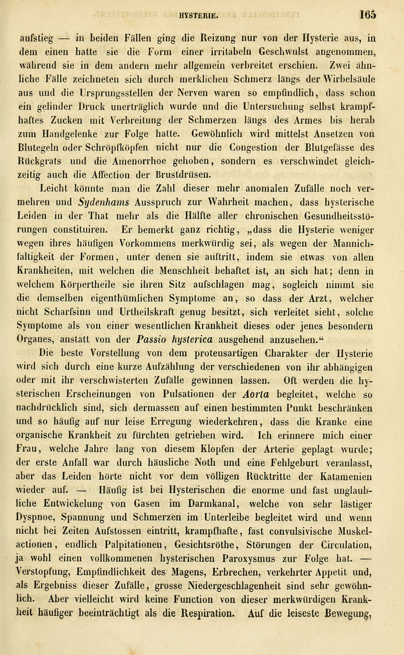 aufstieg — in beiden Fällen ging die Reizung nur von der Hysterie aus, in dem einen hatte sie die Form einer irritabeln Geschwulst angenommen, während sie in dem andern mehr allgemein verbreitet erschien. Zwei ähn- hche Fälle zeichneten sich durch merklichen Schmerz längs der Wirbelsäule aus und die Ursprungsstellen der Nerven waren so empfindlich, dass schon ein gelinder Druck unerträglich wurde und die Untersuchung selbst krampf- haftes Zucken mit Verbreitung der Schmerzen längs des Armes bis herab zum Handgelenke zur Folge hatte. Gewöhnhch wird mittelst Ansetzen von Blutegeln oder Schröpfköpfen nicht nur die Congestion der Blutgefässe des Rückgrats und die Amenorrhoe gehoben, sondern es verschwindet gleich- zeitig auch die Affection der Brustdrüsen. Leicht könnte man die Zahl dieser mehr anomalen Zufälle noch ver- mehren und Sydenhams Ausspruch zur Wahrheit machen, dass hysterische Leiden in der That mehr als die Hälfte aller chronischen Gesundheitsstö- rungen constituiren. Er bemerkt ganz richtig, „dass die Hysterie weniger wegen ihres häufigen Vorkommens merkwürdig sei, als wegen der Mannich- faltigkeit der Formen, unter denen sie auftritt, indem sie etwas von allen Krankheiten, mit welchen die Menschheit behaftet ist, an sich hat; denn in welchem Körpertheile sie ihren Sitz aufschlagen mag, sogleich nimmt sie die demselben eigenthümhchen Symptome an, so dass der Arzt, welcher nicht Scharfsinn und Urtheilskraft genug besitzt, sich verleitet sieht, solche Symptome als von einer wesentlichen Krankheit dieses oder jenes besondern Organes, anstatt von der Passio hysterica ausgehend anzusehen. Die beste Vorstellung von dem proteusartigen Charakter der Hysterie wird sich durch eine kurze Aufzählung der verschiedenen von ihr abhängigen oder mit ihr verschwisterten Zufälle gewinnen lassen. Oft werden die hy- sterischen Erscheinungen von Pulsationen der Aorta begleitet, welche so nachdrücklich sind, sich dermassen auf einen bestimmten Punkt beschränken und so häufig auf nur leise Erregung wiederkehren, dass die Kranke eine organische Krankheit zu fürchten getrieben wird. Ich erinnere mich einer Frau, welche Jahre lang von diesem Klopfen der Arterie geplagt wurde; der erste Anfall war durch häushche Noth und eine Fehlgeburt veranlasst, aber das Leiden hörte nicht vor dem vöUigen Rücktritte der Katamenien wieder auf. — Häufig ist bei Hysterischen die enorme und fast unglaub- Uche Entwickelung von Gasen im Darmkanal, welche von sehr lästiger Dyspnoe, Spannung und Schmerzen im Unterleibe begleitet wird und wenn nicht bei Zeiten Aufstossen eintritt, krampfhafte, fast convulsivische Muskel- actionen, endUch Palpitationen, Gesichtsröthe, Störungen der Circulation, ja wohl einen vollkommenen hysterischen Paroxysmus zur Folge hat. — Verstopfung, Empfindlichkeit des Magens, Erbrechen, verkehrter Appetit und, als Ergebniss dieser Zufälle, grosse Niedergeschlagenheit sind sehr gewöhn- lich. Aber vielleicht wird keine Function von dieser merkwürdigen Ki^ank- heit häufiger beeinträchtigt als die Respiration. Auf die leiseste Bewegung,