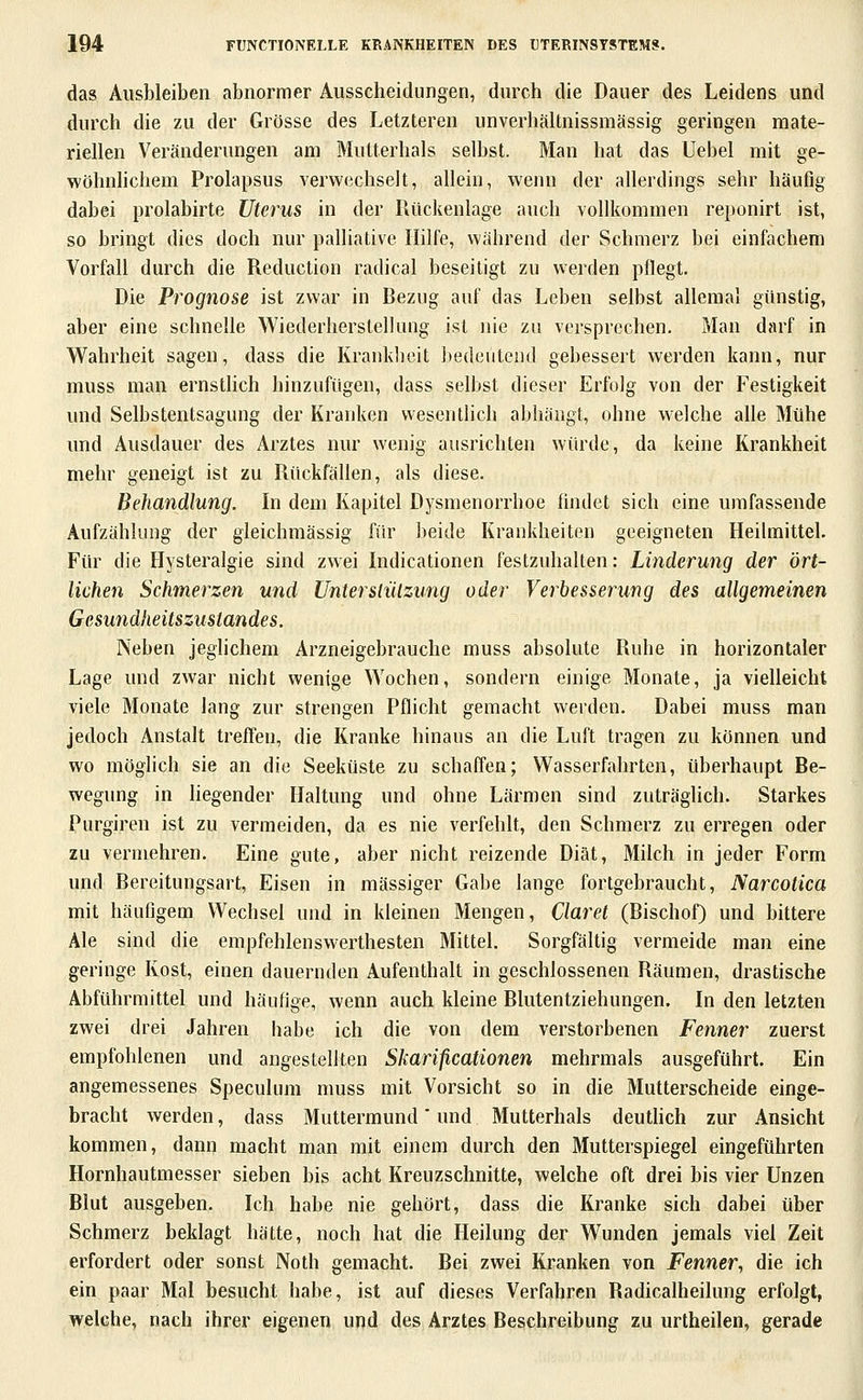 das Ausbleiben abnormer Ausscheidungen, durch die Dauer des Leidens und durch die zu der Grösse des Letzteren unverbältnissmässig geringen mate- riellen Veränderungen am Mutterhals selbst. Man hat das Uebel mit ge- wöhnlichem Prolapsus verwechselt, allein, wenn der allerdings sehr häufig dabei prolabirte Uterus in der Rückenlage auch vollkommen reponirt ist, so bringt dies doch nur palliative Hilfe, während der Schmerz bei einfachem Vorfall durch die Reduction radical beseitigt zu werden pflegt. Die Prognose ist zwar in Bezug auf das Leben selbst allemal günstig, aber eine schnelle Wiederherstellung ist nie zu versprechen. Man darf in Wahrheit sagen, dass die Krankheit bedeutend gebessert werden kann, nur muss man ernsthch hinzufügen, dass selbst dieser Erfolg von der Festigkeit und Selbstentsagung der Krauken wesentlich abhängt, ohne welche alle Mühe und Ausdauer des Arztes nur wenig ausrichten würde, da keine Krankheit mehr geneigt ist zu Rückfällen, als diese. Behandlung. In dem Kapitel Dysmenorrhoe findet sich eine umfassende Aufzählung der gieichmässig für beide Krankheiten geeigneten Heilmittel. Für die Hysteralgie sind zwei Indicationen festzuhalten: Linderung der ört- lichen Schmerzen und UntersliUzung oder Verbesserung des allgemeinen Gesundheitszustandes. Neben jeglichem Arzneigebrauche muss absolute Ruhe in horizontaler Lage und zwar nicht wenige Wochen, sondern einige Monate, ja vielleicht viele Monate lang zur strengen Pflicht gemacht werden. Dabei muss man jedoch Anstalt treffen, die Kranke hinaus an die Luft tragen zu können und wo möglich sie an die Seeküste zu schaffen; Wasserfahrten, überhaupt Be- wegung in hegender Haltung und ohne Lärmen sind zuträglich. Starkes Purgiren ist zu vermeiden, da es nie verfehlt, den Schmerz zu erregen oder zu vermehren. Eine gute, aber nicht reizende Diät, Milch in jeder Form und Bereitungsart, Eisen in massiger Gabe lange fortgebraucht, Narcotica mit häufigem Wechsel und in kleinen Mengen, Ciaret (Bischof) und bittere Ale sind die empfehlenswerthesten Mittel. Sorgfältig vermeide man eine geringe Kost, einen dauernden Aufenthalt in geschlossenen Räumen, drastische Abführmittel und häufige, wenn auch kleine Rlutentziehungen. In den letzten zwei drei Jahren habe ich die von dem verstorbenen Fenner zuerst empfohlenen und angestellten Skarificationen mehrmals ausgeführt. Ein angemessenes Speculum muss mit Vorsicht so in die Mutterscheide einge- bracht werden, dass Muttermund' und Mutterhals deuthch zur Ansicht kommen, dann macht man mit einem durch den Mutterspiegel eingeführten Hornhautmesser sieben bis acht Kreuzschnitte, welche oft drei bis vier Unzen Blut ausgeben. Ich habe nie gehört, dass die Kranke sich dabei über Schmerz beklagt hätte, noch hat die Heilung der Wunden jemals viel Zeit erfordert oder sonst Noth gemacht. Bei zwei Kranken von Fenner, die ich ein paar Mal besucht habe, ist auf dieses Verfahren Radicalheilung erfolgt, welche, nach ihrer eigenen und des Arztes Beschreibung zu urtheilen, gerade