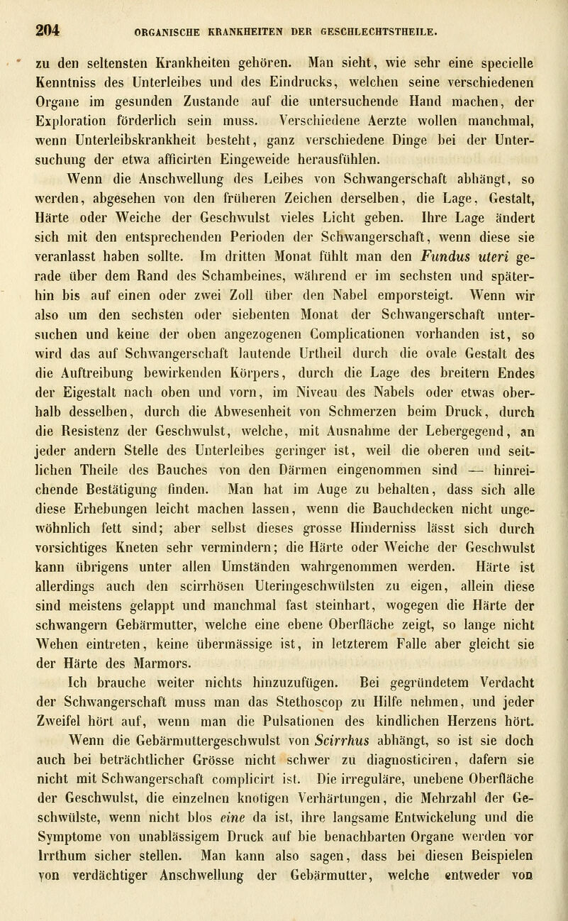 ZU den seltensten Krankheiten gehören. Man sieht, wie sehr eine specielle Kenntniss des Unterleibes und des Eindrucks, welchen seine verschiedenen Organe im gesunden Zustande auf die untersuchende Hand machen, der Exploration förderlich sein muss. Verschiedene Aerzte wollen manchmal, wenn Unterleibskrankheit besteht, ganz verschiedene Dinge bei der Unter- suchung der etwa afficirten Eingeweide herausfühlen. Wenn die Anschwellung des Leibes von Schwangerschaft abhängt, so werden, abgesehen von den früheren Zeichen derselben, die Lage, Gestalt, Härte oder Weiche der Geschwulst vieles Licht geben. Ihre Lage ändert sich mit den entsprechenden Perioden der Schwangerschaft, wenn diese sie veranlasst haben sollte. Im dritten Monat fühlt man den Fundus uteri ge- rade über dem Rand des Schambeines, während er im sechsten und später- hin bis auf einen oder zwei Zoll über den Nabel emporsteigt. Wenn wir also um den sechsten oder siebenten Monat der Schwangerschaft unter- suchen und keine der oben angezogenen Comphcationen vorhanden ist, so wird das auf Schwangerschaft lautende Urtheil durch die ovale Gestalt des die Auftreibung bewirkenden Körpers, durch die Lage des breitern Endes der Eigestalt nach oben und vorn, im Niveau des Nabels oder etwas ober- halb desselben, durch die Abwesenheit von Schmerzen beim Druck, durch die Resistenz der Geschwulst, welche, mit Ausnahme der Lebergegend, an jeder andern Stelle des Unterleibes geringer ist, weil die oberen und seit- lichen Theile des Bauches von den Därmen eingenommen sind — hinrei- chende Bestätigung finden. Man hat im Auge zu behalten, dass sich alle diese Erhebungen leicht machen lassen, wenn die Bauchdecken nicht unge- wöhnhch fett sind; aber selbst dieses grosse Hinderniss lässt sich durch vorsichtiges Kneten sehr vermindern; die Härte oder Weiche der Geschwulst kann übrigens unter allen Umständen wahrgenommen werden. Härte ist allerdings auch den scirrhösen Uteringeschwülsten zu eigen, allein diese sind meistens gelappt und manchmal fast steinhart, wogegen die Härte der schwangern Gebärmutter, welche eine ebene Oberfläche zeigt, so lange nicht Wehen eintreten, keine übermässige ist, in letzterem Falle aber gleicht sie der Härte des Marmors. Ich brauche weiter nichts hinzuzufügen. Bei gegründetem Verdacht der Schwangerschaft muss man das Stethoscop zu Hilfe nehmen, und jeder Zweifel hört auf, wenn man die Pulsationen des kindhchen Herzens hört. Wenn die Gebärmuttergeschwulst von Scirrhus abhängt, so ist sie doch auch bei beträchtlicher Grösse nicht schwer zu diagnosticiren, dafern sie nicht mit Schwangerschaft complicirt ist. Die irreguläre, unebene Oberfläche der Geschwulst, die einzelnen knotigen Verhärtungen, die Mehrzahl der Ge- schwülste, wenn nicht blos eine da ist, ihre langsame Entwickelung und die Symptome von unablässigem Druck auf bie benachbarten Organe werden vor Irrthum sicher stellen. Man kann also sagen, dass bei diesen Beispielen yon verdächtiger Anschwellung der Gebärmutter, welche entweder von