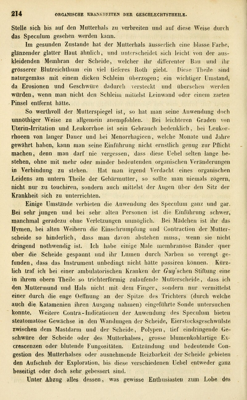 Stelle sich bis auf den Mutterhals zu verbreiten und auf diese Weise durch das Speculum gesehen werden kann. Im gesunden Zustande hat der Mutterhals äusserlich eine blasse Farbe, glänzender glatter Haut ähnlich, und unterscheidet sich leicht von der aus- kleidenden Membran der Scheide, welcher ihr differenter Bau und ihr grösserer Blutreichthum ein viel tieferes Roth giebt. Diese Theile sind naturgemäss mit einem dicken Schleim überzogen; ein wichtiger Umstand, da Erosionen und Geschwüre dadurch versteckt und übersehen werden würden, wenn man nicht den Schleim mittelst Leinwand oder einem zarten Pinsel entfernt hätte. So werthvoU der Mutterspiegel ist, so hat man seine Anwendung doch unnöthiger Weise zu allgemein anempfohlen. Bei leichteren Graden von Uterin-Irritation und Leukorrhoe ist sein Gebrauch bedenklich, bei Leukor- rhoeen von langer Dauer und bei Menorrhagieen, welche Monate und Jahre gewährt haben, kann man seine Einführung nicht ernstlich genug zur Pflicht machen, denn man darf nie vergessen, dass diese Uebel selten lange be- stehen, ohne mit mehr oder minder bedeutenden, organischen Veränderungen in Verbindung zu stehen. Hat man irgend Verdacht eines organischen Leidens am untern Theile der Gebärmutter, so sollte man niemals zögern, nicht nur zu touchiren, sondern auch mittelst der Augen über den Sitz der Krankheit sich zu unterrichten. Einige Umstände verbieten die Anwendung des Speculum ganz und gar. Bei sehr jungen und bei sehr alten Personen ist die Einführung schwer, manchmal geradezu ohne Verletzungen unmöglich. Bei Mädchen ist ihr das Hymen, bei alten Weibern die Einschrumpfung und Gontraction der Mutter- scheide so hinderhch, dass man davon abstehen muss, wenn sie nicht dringend nothwendig ist. Ich habe einige Male membranöse Bänder quer über die Scheide gespannt und ihr Lumen durch Narben so verengt ge- funden, dass das Instrument unbedingt nicht hätte passiren können. Kürz- lich traf ich bei einer ambulatorischen Kranken der Guy'schen Stiftung eine in ihrem obern Theile so trichterförmig zulaufende Mutterscheide, dass ich den Muttermund und Hals nicht mit dem Finger, sondern nur vermittelst einer durch die enge Oeflfnung an der Spitze des Trichters (durch welche auch die Katamenien ihren Ausgang nahmen) eingeführte Sonde untersuchen konnte. Weitere Contra-Indicationen der Anwendung des Speculum bieten steatomatöse Gewächse in den Wandungen der Scheide, Eierstocksgeschwülste zwischen dem Mastdarm und der Scheide, Polypen, tief eindringende Ge- schwüre der Scheide oder des Mutterhalses, grosse blumenkohlartige Ex- crescenzen oder blutende Fungositäten. Entzündung und bedeutende Con- gestion des Mutterhalses oder ausnehmende Reizbarkeit der Scheide gebieten den Aufschub der Exploration, bis diese verschiedenen Uebel entweder ganz beseitigt oder doch sehr gebessert sind. Unter Abzug alles dessen, was gewisse Enthusiasten zum Lobe des