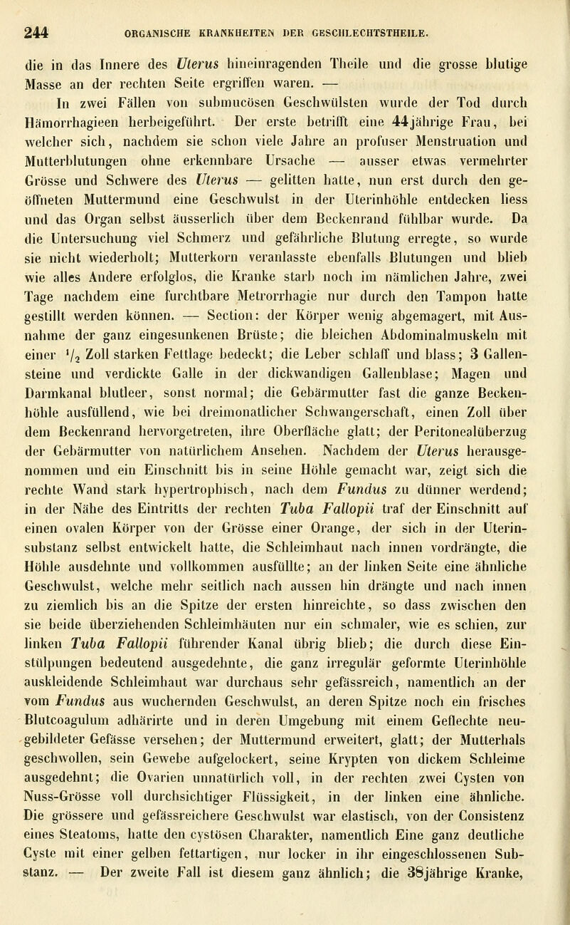 die in das Innere des Uterus hineinragenden Theile und die grosse blutige Masse an der rechten Seite ergriffen waren. — In zwei Fällen von submucösen Geschwülsten wurde der Tod durch Hämorrhagieen herbeigeführt. Der erste betrifft eine 44jährige Frau, bei welcher sich, nachdem sie schon viele Jahre an profuser Menstruation und Mutterblutungen ohne erkennbare Ursache — ausser etwas vermehrter Grösse und Schwere des Uterus — gelitten hatte, nun erst durch den ge- öffneten Muttermund eine Geschwulst in der Uterinhöhle entdecken liess und das Organ selbst äusserlich über dem Beckenrand fühlbar wurde. Da die Untersuchung viel Schmerz und gefährliche Blutung erregte, so wurde sie nicht wiederholt; Mutterkorn veranlasste ebenfalls Blutungen und blieb wie alles Andere erfolglos, die Kranke starb noch im nämlichen Jahre, zwei Tage nachdem eine furchtbare Metrorrhagie nur durch den Tampon hatte gestillt werden können. — Section: der Körper wenig abgemagert, mit Aus- nahme der ganz eingesunkenen Brüste; die bleichen Abdominalmuskeln mit einer '/a Zoll starken Fettlage bedeckt; die Leber schlaff und blass; 3 Gallen- steine und verdickte Galle in der dickwandigen Gallenblase; Magen und Darmkanai blutleer, sonst normal; die Gebärmutter fast die ganze Becken- höhle ausfüllend, wie bei dreimonatlicher Schwangerschaft, einen Zoll über dem Beckenrand hervorgetreten, ihre Oberfläche glatt; der Peritonealüberzug der Gebärmutter von natürlichem Ansehen. Nachdem der Uterus herausge- nommen und ein Einschnitt bis in seine Höhle gemacht war, zeigt sich die rechte Wand stark hypertrophisch, nach dem Fundus zu dünner werdend; in der Nähe des Eintritts der rechten Tuba Fallopii traf der Einschnitt auf einen ovalen Körper von der Grösse einer Orange, der sich in der Uterin- substanz selbst entwickelt hatte, die Schleimhaut nach innen vordrängte, die Höhle ausdehnte und vollkommen ausfüllte; an der linken Seite eine ähnliche Geschwulst, welche mehr seitlich nach aussen hin drängte und nach innen zu ziemUch bis an die Spitze der ersten hinreichte, so dass zwischen den sie beide überziehenden Schleimhäuten nur ein schmaler, wie es schien, zur linken Tuba Fallopii führender Kanal übrig bheb; die durch diese Ein- stülpungen bedeutend ausgedehnte, die ganz irregulär geformte Uterinhöhle auskleidende Schleimhaut war durchaus sehr gefässreich, namentlich an der vom Fundus aus wuchernden Geschwulst, an deren Spitze noch ein frischen Blutcoagulum adhärirte und in deren Umgebung mit einem Geflechte neu- gebildeter Gefässe versehen; der Muttermund erweitert, glatt; der Mutterhals geschwollen, sein Gewebe aufgelockert, seine Krypten von dickem Schleime ausgedehnt; die Ovarien unnatürlich voll, in der rechten zwei Cysten von Nuss-Grösse voll durchsichtiger Flüssigkeit, in der linken eine ähnliche. Die grössere und gefässreichere Geschwulst war elastisch, von der Consistenz eines Steatoms, hatte den cystösen Charakter, namentlich Eine ganz deutliche Cyste mit einer gelben fettartigen, nur locker in ihr eingeschlossenen Sub- stanz. — Der zweite Fall ist diesem ganz ähnlich; die 38jährige Kranke,