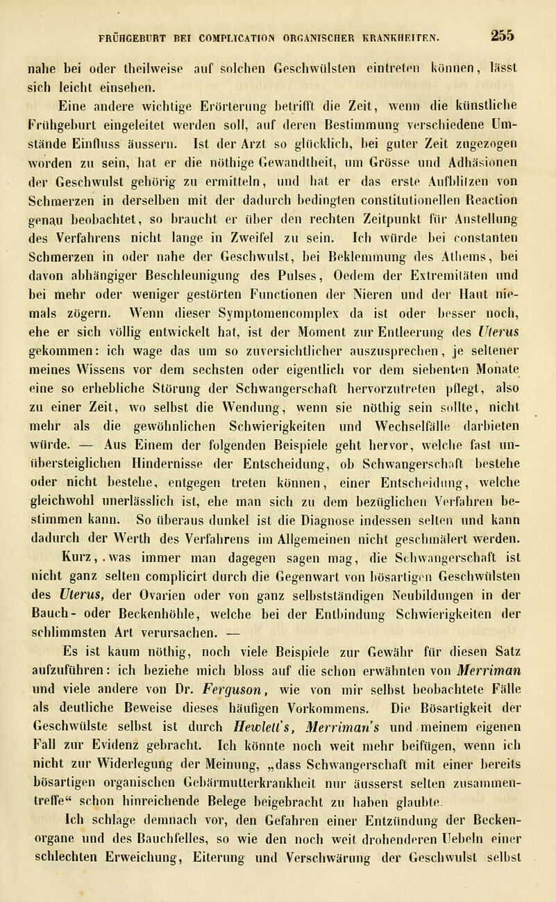 nahe bei oder theilweise auf solchen Geschwülsten eintreten können, lässt sich leicht einsehen. Eine andere wichtige Erörterung betrifft die Zeit, wenn die künstliche Frühgeburt eingeleitet werden soll, auf deren Bestimmung verschiedene Um- stände Einfluss äussern. Ist der Arzt so glücklich, bei guter Zeit zugezogen worden zu sein, hat er die nöthige Gewandtheit, um Grösse und Adhäsionen der Geschwulst gehörig zu ermitteln, und hat er das erste Aufhlilzen von Schmerzen in derselben mit der dadurch bedingten constitutionellen Reaction genau beobachtet, so braucht er über den rechten Zeitpunkt für Anstellung des Verfahrens nicht lange in Zweifel zu sein. Ich würde bei constanten Schmerzen in oder nahe der Geschwulst, bei Beklemmung des Atliems, bei davon abhängiger Beschleunigung des Pulses, Oedem der Extremiläten und bei mehr oder weniger gestörten Functionen der Nieren und der Haut nie- mals zögern. Wenn dieser Symptoraencomplex da ist oder besser noch, ehe er sich vöUig entwickelt hat, ist der Moment zur Entleerung des Uterus gekommen: ich wage das um so zuversichtlicher auszusprechen, je seltener meines Wissens vor dem sechsten oder eigentlich vor dem siebenten Monate eine so erhebliche Störung der Schwangerschaft hervorzutreten pflegt, also zu einer Zeit, wo selbst die Wendung, wenn sie nöthig sein sollte, nicht mehr als die gewöhnlichen Schwierigkeiten und Wechselfälle darbieten würde. — Aus Einem der folgenden Beispiele geht hervor, welche fast un- iibersteiglichen Hindernisse der Entscheidung, ob Schwangerschoft bestehe oder nicht bestehe, entgegen treten können, einer Entscheidimg, welche gleichwohl unerlässlich ist, ehe man sich zu dem bezüglichen Verfahren be- stimmen kann. So überaus dunkel ist die Diagnose indessen selten und kann dadurch der Werth des Verfahrens im Allgemeinen nicht geschmälert werden. Kurz,.was immer man dagegen sagen mag, die Schwangerschaft ist nicht ganz selten complicirt durch die Gegenwart von bösartigen Geschwülsten des Uterus, der Ovarien oder von ganz selbstständigen Neubildungen in der Bauch- oder Beckenhöhle, welche bei der Entbindung Schwierigkeiten der schlimmsten Art verursachen. — Es ist kaum nöthig, noch viele Beispiele zur Gewähr für diesen Satz aufzuführen: ich beziehe mich bloss auf die schon erwähnten von Merriman und viele andere von Dr. Ferguson, wie von mir selbst beobachtete Fälle als deutliche Beweise dieses häufigen Vorkommens. Die Bösartigkeit der Geschwülste selbst ist durch Hewlell's, Merriman s und.meinem eigenen Fall zur Evidenz gebracht. Ich könnte noch weit mehr beifügen, wenn ich nicht zur Widerlegung der Meinung, „dass Schwangerschaft mit einer bereits bösartigen organischen Gebärmutterkrankheit nur äusserst selten zusammen- treffe schon hinreichende Belege beigebracht zu haben glaubte. Ich schlage demnach vor, den Gefahren einer Entzündung der Becken- organe und des Bauchfelles, so wie den noch weit drohenderen Hebeln einer schlechten Erweichung, Eiterung und Verschwärung der Geschwulst selbst