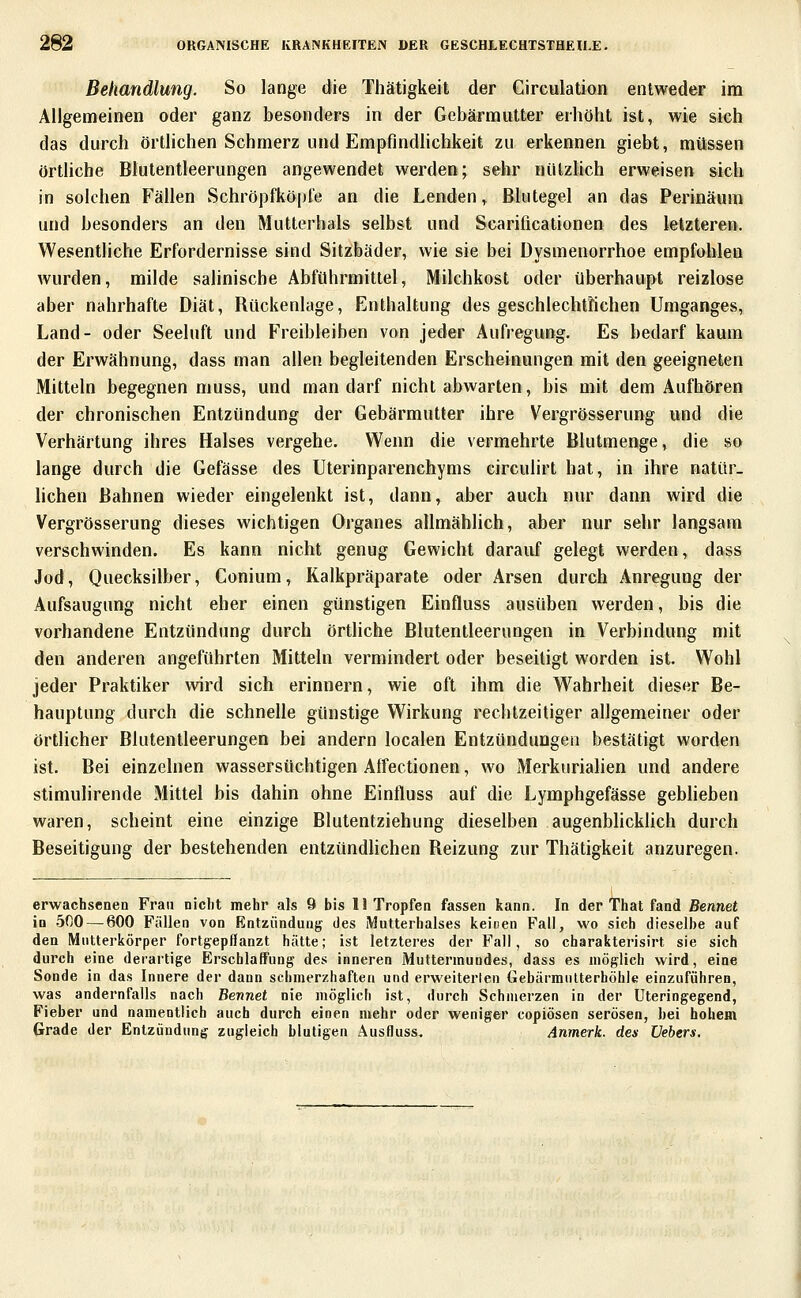 Behandlung. So lange die Thätigkeit der Circulation entweder im Aligemeinen oder ganz besonders in der Gebärmutter erhöht ist, wie sieh das durch örtlichen Schmerz und Empfindlichkeit zu erkennen giebt, müssen örthcbe Blutentleerungen angewendet werden; sehr nützlich erweisen sich in solchen Fällen Schröpfköpfe an die Lenden, Blutegel an das Perinäum und besonders an den Mutterhals selbst und Scarificationen des letzteren. Wesentliche Erfordernisse sind Sitzbäder, wie sie bei Dysmenorrhoe empfohlen wurden, milde salinische Abführmittel, Milchkost oder überhaupt reizlose aber nahrhafte Diät, Bückenlage, Enthaltung des geschlechtlichen Umganges, Land- oder Seeluft und Freibleiben von jeder Aufregung. Es bedarf kaum der Erwähnung, dass man allen begleitenden Erscheinungen mit den geeigneten Mitteln begegnen muss, und man darf nicht abwarten, bis mit dem Aufhören der chronischen Entzündung der Gebärmutter ihre Vergrösserung und die Verhärtung ihres Halses vergehe. Wenn die vermehrte Blutmenge, die so lange durch die Gefässe des Uterinparenchyms circulirt hat, in ihre natür- lichen Bahnen wieder eingelenkt ist, dann, aber auch nur dann wird die Vergrösserung dieses wichtigen Organes allmählich, aber nur sehr langsam verschwinden. Es kann nicht genug Gewicht darauf gelegt werden, dass Jod, Quecksilber, Conium, Ralkpräparate oder Arsen durch Anregung der Aufsaugung nicht eher einen günstigen Einfluss ausüben werden, bis die vorhandene Entzündung durch örtliche Blutentleerungen in Verbindung mit den anderen angeführten Mitteln vermindert oder beseitigt worden ist. Wohl jeder Praktiker wird sich erinnern, wie oft ihm die Wahrheit dieser Be- hauptung durch die schnelle günstige Wirkung rechtzeitiger allgemeiner oder örtlicher Blutentleerungen bei andern localen Entzündungen bestätigt worden ist. Bei einzelnen wassersüchtigen Affectionen, wo Merkurialien und andere stimulirende Mittel bis dahin ohne Einfluss auf die Lymphgefässe gebheben waren, scheint eine einzige Blutentziehung dieselben augenbhckhch durch Beseitigung der bestehenden entzündlichen Beizung zur Thätigkeit anzuregen. erwachsenen Frau nicht mehr als 9 bis II Tropfen fassen kann. In der That fand Bennet in 5ßO — 600 Fällen von Entzündung des Mutterhalses keinen Fall, wo sich dieselbe auf den Mutterkörper fortgepflanzt hätte; ist letzteres der Fall, so charakterisirt sie sich durch eine derartige Erschlaffung des inneren Muttermundes, dass es möglich wird, eine Sonde in das Innere der dann schmerzhaften und erweiterten GebärmuUerhöhle einzuführen, was andernfalls nach Bennet nie möglich ist, durch Schmerzen in der Uteringegend, Fieber und namentlich auch durch einen mehr oder weniger copiösen serösen, bei hohem Grade der Entzündung zugleich blutigen Ausfluss. Anmerk. des Uebers,