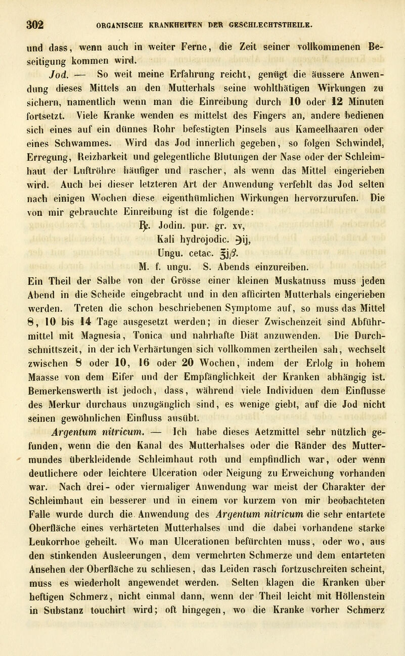 und dass, wenn auch in weiter Ferne, die Zeit seiner vollkommenen Be- seitigung kommen wird. Jod. — So weit meine Erfahrung reicht, genilgt die äussere Anwen- dung dieses Mittels an den Mutterhals seine wohlthätigen Wirkungen zu sichern, namentlich wenn man die Einreibung durch 10 oder 12 Minuten fortsetzt. Viele Kranke wenden es mittelst des Fingers an, andere bedienen sich eines auf ein dünnes Rohr befestigten Pinsels aus Kameelhaaren oder eines Schwammes. Wird das Jod innerlich gegeben, so folgen Schwindel, Erregung, Reizbarkeit und gelegenthche Rlutungen der Nase oder der Schleim- haut der Luftröhre hMufiger und rascher, als wenn das Mittel eingerieben wird. Auch bei dieser letzteren Art der Anwendung verfehlt das Jod selten nach einigen Wochen diese eigenthümlichen Wirkungen hervorzurufen. Die von mir gebrauchte Einreibung ist die folgende: 1^. Jodin. pur. gr. xv, Kali hydrojodic. 3ij> Ungu. cetac. ^iß. M. f. ungu. S. Abends einzureiben. Ein Theil der Salbe von der Grösse einer kleinen Muskatnuss muss jeden Abend in die Scheide eingebracht und in den afficirten Mutterhals eingerieben werden. Treten die schon beschriebenen Symptome auf, so muss das Mittel 8, 10 bis 14 Tage ausgesetzt werden; in dieser Zwischenzeit sind Abführ- mittel mit Magnesia, Tonica und nahrhafte Diät anzuwenden. Die Durch- schnittszeit, in der ich Verhärtungen sich vollkommen zertheilen sah, wechselt zwischen 8 oder 10, 16 oder 20 Wochen, indem der Erlolg in hohem Maasse von dem Eifer und der Empfänglichkeit der Kranken abhängig ist. Bemerkenswerth ist jedoch, dass, während viele Individuen dem Einflüsse des Merkur durchaus unzugänglich sind, es wenige giebt, auf die Jod nicht seinen gewöhnlichen Einfluss ausübt. Argentum mlricum. — Ich habe dieses Aetzmittel sehr nützlich ge- funden, wenn die den Kanal des Mutterhalses oder die Ränder des Mutter- mundes überkleidende Schleimhaut roth und empfindlich war, oder wenn deuthchere oder leichtere Ulceration oder Neigung zu Erweichung vorhanden war. Nach drei- oder viermaliger Anwendung war meist der Charakter der Schleimhaut ein besserer und in einem vor kurzem von mir beobachteten Falle wurde durch die Anwendung des Argentum nitricum die sehr entartete Oberfläche eines verhärteten Mutterhalses und die dabei vorhandene starke Leukorrhoe geheilt. Wo man Ulcerationen befürchten muss, oder wo, aus den stinkenden Ausleerungen, dem vermehrten Schmerze und dem entarteten Ansehen der Oberfläche zu schHesen, das Leiden rasch fortzuschreiten scheint, muss es wiederholt angewendet werden. Selten klagen die Kranken über heftigen Schmerz, nicht einmal dann, wenn der Theil leicht mit Höllenstein in Substanz touchirt wird; oft hingegen, wo die Kranke vorher Schmerz