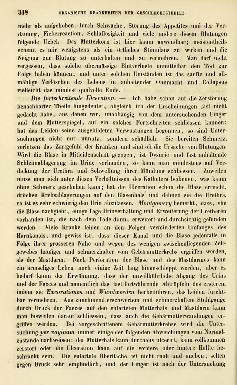 mehr als aufgehoben durch Schwäche, Störung des Appetites und der Ver- dauung, Fieberreaction, Schlaflosigkeit und viele andere diesen Blutungen folgende Uebel. Das Mutterkorn ist hier kaum anwendbar; meistentheils scheint es mir wenigstens als ein örtliches Stimulans zu wirken und die Neigung zur Blutung zu unterhalten und zu vermehren. Man darf nicht vergessen, dass solche übermässige Blutverluste unmittelbar den Tod zur Folge haben können, und unter solchen Umständen ist das sanfte und all- mählige Verlöschen des Lebens in anhaltender Ohnmacht und CoUapsus vielleicht das mindest qualvolle Ende. Die fortschreitende Ulceration. — Ich habe schon auf die Zerstörung benachbarter Theile hingedeutet, obgleich ich der Erscheinungen fast nicht gedacht habe, aus denen wir, unabhängig von dem untersuchenden Finger und dem Mutterspiegel, auf ein solches Fortschreiten schHessen können; hat das Leiden seine ausgebildeten Verwüstungen begonnen, so sind Unter- suchungen nicht nur unnütz, sondern schädlich. Sie bereiten Schmerz, verletzen das Zartgefühl der Kranken und sind oft die Ursache von Blutungen. Wird die Blase in Mitleidenschaft gezogen, ist Dysurie und fast anhaltende Schleimablagerung im Urine vorhanden, so kann man mindestens auf Ver- dickung der Urethra und Schwellung ihrer Mündung schliessen. Zuweilen muss man sich unter diesen Verhältnissen des Katheters bedienen, was kaum ohne Schmerz geschehen kann; hat die Ulceration schon die Blase erreicht, drücken Krebsablagerungen auf den Blasenhals und dehnen sie die Urethra, so ist es sehr schwierig den Urin abzulassen. Montgomery bemerkt, dass, ehe die Blase nachgiebt, einige Tage Urinverhaltung und Erweiterung der Uretheren vorhanden ist, die nach dem Tode dünn, erweitert und durchsichtig gefunden werden. Viele Kranke leiden an den Folgen verminderten Umfanges des Harnkanals, und gewiss ist, dass dieser Kanal und die Blase jedenfalls in Folge ihrer grösseren Nähe und wegen des wenigen zwischenliegenden Zell- gewebes häufiger und schmerzhafter vom Gebärmutterkrebs ergriffen werden, als der Mastdarm. Nach Perforation der Blase und des Mastdarmes kann ein armseliges Leben noch einige Zeit lang hingeschleppt werden, aber es bedarf kaum der Erwähnung, dass der unwillkührliche Abgang des Urins und der Faeces und namentUch das fast fortwährende Abtröpfeln des ersteren, indem sie Excorationen und Wundwerden herbeiführen, das Leiden furcht- bar vermehren. Aus zunehmend erschwertem und schmerzhaftem Stuhlgange durch Druck der Faeces auf den entarteten Mutterhals und Mastdarm kann man bisweilen darauf schliessen, dass auch die Gebärmutterwandungen er- griffen werden. Bei vorgeschrittenem Gebärmutterkrebse wird die Unter- suchung per vaginam immer einige der folgenden Abweichungen vom Normal- zustande nachweisen: der Mutterhals kann durchaus ulcerirt, kann vollkommen zerstört oder die Ulceration kann auf die vordere oder hintere Hälfte be- schränkt sein. Die entartete Oberfläche ist nicht rauh und uneben, selten gegen Druck sehr empfindlich, und der Finger ist nach der Untersuchung