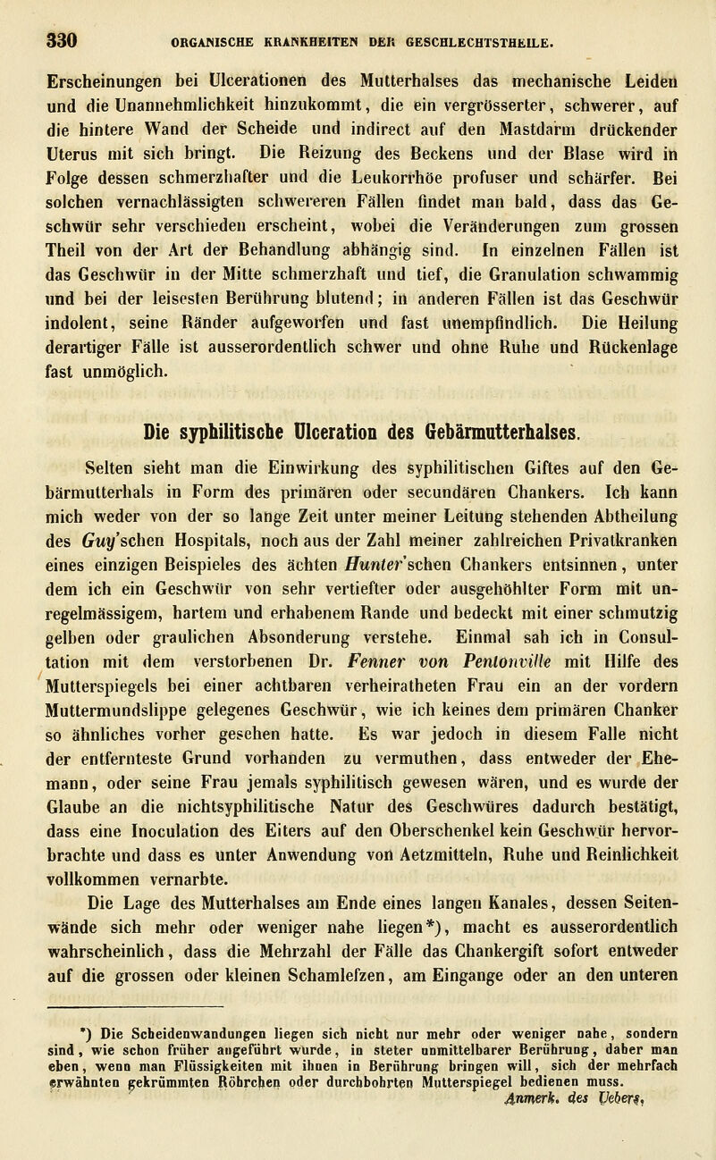 Erscheinungen bei ülcerationen des Mutterhalses das mechanische Leiden und die Unannehmlichkeit hinzukommt, die ein vergrösserter, schwerer, auf die hintere Wand der Scheide und indirect auf den Mastdarm drückender Uterus mit sich hringt. Die Reizung des Beckens und der Blase wird in Folge dessen schmerzhafter und die Leukorrhoe profuser und schärfer. Bei solchen vernachlässigten schwereren Fällen fmdet man bald, dass das Ge- schwür sehr verschieden erscheint, wobei die Veränderungen zum grossen Theil von der Art der Behandlung abhängig sind. In einzelnen Fällen ist das Geschwür in der Mitte schmerzhaft und tief, die Granulation schwammig und bei der leisesten Berührung blutend; in anderen Fällen ist das Geschwür indolent, seine Ränder aufgeworfen und fast unempfindlich. Die Heilung derartiger Fälle ist ausserordentlich schwer und ohne Ruhe und Rückenlage fast unmöglich. Die syphilitische ÜIceratioD des Gebännutterhalses. Selten sieht man die Einwirkung des syphilitischen Giftes auf den Ge- bärmutterhals in Form des primären oder secundären Chankers. Ich kann mich weder von der so lange Zeit unter meiner Leitung stehenden Abtheilung des Guy'schen Hospitals, noch aus der Zahl meiner zahlreichen Privatkranken eines einzigen Beispieles des ächten Hunter'sda^n Chankers entsinnen, unter dem ich ein Geschwür von sehr vertiefter oder ausgehöhlter Form mit un- regelmässigem, hartem und erhabenem Rande und bedeckt mit einer schmutzig gelben oder grauhchen Absonderung verstehe. Einmal sah ich in Consul- lation mit dem verstorbenen Dr. Fenner von Penlonville mit Hilfe des Mutterspiegels bei einer achtbaren verheiratheten Frau ein an der vordem Muttermundslippe gelegenes Geschwür, wie ich keines dem primären Chanker so ähnliches vorher gesehen hatte. Es war jedoch in diesem Falle nicht der entfernteste Grund vorhanden zu vermuthen, dass entweder der Ehe- mann, oder seine Frau jemals syphilitisch gewesen wären, und es wurde der Glaube an die nichtsyphilitische Natur des Geschwüres dadurch bestätigt, dass eine Inoculation des Eiters auf den Oberschenkel kein Geschwür hervor- brachte und dass es unter Anwendung von Aetzmitteln, Ruhe und Reinlichkeit vollkommen vernarbte. Die Lage des Mutterhalses am Ende eines langen Kanales, dessen Seiten- wände sich mehr oder weniger nahe hegen*), macht es ausserordentUch wahrscheinUch, dass die Mehrzahl der Fälle das Chankergift sofort entweder auf die grossen oder kleinen Schamlefzen, am Eingange oder an den unteren •) Die Scbeidenwandungen liegen sich nicht nur mehr oder weniger nahe, sondern sind, wie schon früher angeführt wurde, in steter unmittelbarer Berührung, daher man eben, wenn man Flüssigkeiten mit ihnen in Berührung bringen will, sich der mehrfach erwähnten gekrümmten Röhrcjien oder durchbohrten Mutterspiegel bedienen muss. 4nmerh. des Ucber^,