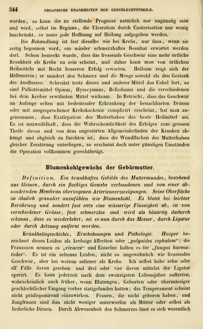 worden, so kann die zu stellende Prognose natürlich nur ungünstig sein und wird, selbst im Beginne, die UIceration durch Cauterisation nur wenig beschränkt, so muss jede Hoffnung auf Heilung aufgegeben werden. Die Behandlung ist fast dieselbe wie bei Krebs, nur dass, wenn sie zeitig begonnen wird, ein minder schmerzhaftes Resultat erwartet werden darf. Schon bemerkt wurde, dass das fressende Geschwür eine mehr örtliche Krankheit als Krebs zu sein scheint, und daher kann man von örtlichen Heilmitteln mit Recht besseren Erfolg erwarten. Heilsam zeigt sich der Höllenstein; er mindert den Schmerz und die Menge sowohl als den Gestank des Ausflusses. Schreitet trotz dieses und anderer Mittel das Uebel fort, so sind Palliativmittel Opium, Hyoscyamus, Belladonna und die verschiedenen bei dem Krebse erwähnten Mittel wirksam. In Betracht, dass das Geschwür im Anfange selten mit bedeutender Erkrankung der benachbarten Drüsen oder mit ausgesprochener Krebskachexie complicirt erscheint, hat man an- genommen, dass Exstirpation des Mutterhalses das beste Heilmittel sei. Es ist unzweifelhaft, dass die Wahrscheinhchkeit des Erfolges zum grossen Theile davon und von dem ungestörten Allgemeinbefinden der Kranken ab- hängt und obgleich zu fürchten ist, dass die Wundflächen des Mutterhalses gleicher Zerstörung unterliegen, so erscheint doch unter günstigen Umständen die Operation vollkommen gerechtfertigt. Blumenkohlg^ewächs der Gebärmutter. Definition. Ein krankhaftes Gebilde des Muttermundes, bestehend aus kleinen, durch ein flockiges Gewebe verbundenen und von einer ab- sondernden Membran überzogenen Arterienverzweigungen. Seine Oberfläche ist ähnlich granulirt anzufühlen wie Blumenkohl. Es blutet bei leichter Berührung und sondert fast stets eine wässerige Flüssigkeit ab, ist von verschiedener Grösse, fast schmerzlos und wird als bösartig dadurch erkannt, dass es wiederkehrt, sei es nun durch das Messer, durch Ligatur oder durch Aetzung entfernt worden. Krankheitsgeschichte, Erscheinungen und Pathologie. Hooper be- zeichnet dieses Leiden als krebsige Affection oder ,,polyoides cephalom; die Franzosen nennen es „vivaces und Einzelne halten es für „fungus haema- todes. Es ist ein seltenes Leiden, nicht so ungewöhnhch wie fressendes Geschwür, aber bei weitem seltener als Krebs. Ich selbst habe zehn oder elf Fälle davon gesehen und drei oder vier davon mittelst der Ligatur operirt. Es kann jederzeit nach dem zwanzigsten Lebensjahre auftreten, wahrscheinüch auch früher, wenn Blutungen, Geburten oder übermässiger geschlechtUcher Umgang vorher stattgefunden hatten; das Temperament scheint nicht prädisponirend einzuwirken. Frauen, die nicht geboren haben, und Jungfrauen sind ihm nicht weniger unterworfen als Mütter oder selbst als liederliche Dirnen. Durch Abwesenheit des Schmerzes lässt es sich wesentUcli