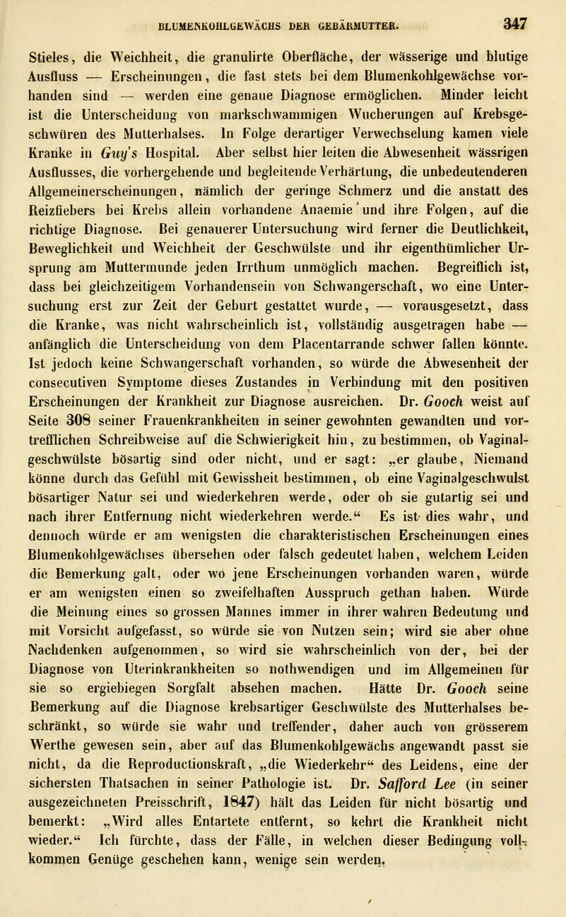 Stieles, die Weichheit, die granulirte Oberfläche, der wässerige und blutige Ausfluss — Erscheinungen, die fast stets bei dem Blumenkohlgewächse vor- handen sind — werden eine genaue Diagnose ermöghchen. Minder leicht ist die Unterscheidung von markschwammigen Wucherungen auf Krebsge- schwüren des Mutterhalses. In Folge derartiger Verwechselung kamen viele Kranke in Guys Hospital. Aber selbst hier leiten die Abwesenheit wässrigen Ausflusses, die vorhergehende und begleitende Verhärtung, die unbedeutenderen Allgemeinerscheinungen, nämüch der geringe Schmerz und die anstatt des Reizfiebers bei Krebs allein vorhandene Anaemie' und ihre Folgen, auf die richtige Diagnose. Bei genauerer Untersuchung wird ferner die Deutlichkeit, Beweglichkeit und Weichheit der Geschwülste und ihr eigenthümlicher Ur- sprung am Muttermunde jeden Irrthum unmöghch machen. Begreiflich ist, dass bei gleichzeitigem Vorhandensein von Schwangerschaft, wo eine Unter- suchung erst zur Zeit der Geburt gestattet wurde, — vorausgesetzt, dass die Kranke, was nicht wahrscheinHch ist, vollständig ausgetragen habe — anfänglich die Unterscheidung von dem Placentarrande schwer fallen könnte. Ist jedoch keine Schwangerschaft vorhanden, so würde die Abwesenheit der consecutiven Symptome dieses Zustandes in Verbindung mit den positiven Erscheinungen der Krankheit zur Diagnose ausreichen. Dr. Gooch weist auf Seite 308 seiner Frauenkrankheiten in seiner gewohnten gewandten und vor- treff'hchen Schreibweise auf die Schwierigkeit hin, zu bestimmen, ob Vaginal- geschwülste bösartig sind oder nicht, und er sagt: „er glaube, Niemand könne durch das Gefühl mit Gewissheit bestimmen, ob eine Vaginalgeschwulst bösartiger Natur sei und wiederkehren werde, oder ob sie gutartig sei und nach ihrer Entfernung nicht wiederkehren werde. Es ist dies wahr, und dennoch würde er am wenigsten die charakteristischen Erscheinungen eines Blumenkohlgewächses übersehen oder falsch gedeutet haben, welchem Leiden die Bemerkung galt, oder wo jene Erscheinungen vorhanden waren, würde er am wenigsten einen so zweifelhaften Ausspruch gethan haben. Würde die Meinung eines so grossen Mannes immer in ihrer wahren Bedeutung und mit Vorsicht aufgefasst, so würde sie von Nutzen sein; wird sie aber ohne Nachdenken aufgenommen, so wird sie wahrscheinhch von der, bei der Diagnose von Uterinkrankheiten so nothwendigen und im Allgemeinen für sie so ergiebiegen Sorgfalt absehen machen. Hätte Dr. Gooch seine Bemerkung auf die Diagnose krebsartiger Geschwülste des Mutterhalses be- schränkt, so würde sie wahr und treffender, daher auch von grösserem Werthe gewesen sein, aber auf das Blumenkoblgewächs angewandt passt sie nicht, da die Reproductionskraft, „die Wiederkehr des Leidens, eine der sichersten Thatsachen in seiner Pathologie ist. Dr. Safford Lee (in seiner ausgezeichneten Preisschrift, 1847) hält das Leiden für nicht bösartig und bemerkt: „Wird alles Entartete entfernt, so kehrt die Krankheit nicht wieder. Ich fürchte, dass der Fälle, in welchen dieser Bedingung vo\U kommen Genüge geschehen kann, wenige sein werden.