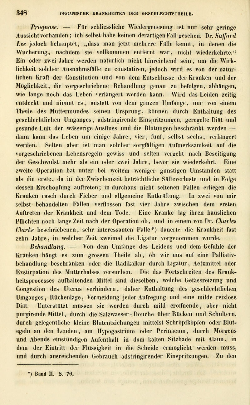 Prognose. — Für schliessliche Wiedergenesung ist nur sehr geringe Aussicht vorbanden; ich selbst habe keinen derartigen Fall gesehen. Dr.Safford Lee jedoch behauptet, „dass man jetzt mehrere Fälle kennt, in denen die Wucherung, nachdem sie vollkommen entfernt war, nicht wiederkehrte. Ein oder zwei Jahre werden natürlich nicht hinreichend sein, um die Wirk- lichkeit solcher Ausnahmsfälle zu constatiren, jedoch wird es von der natür- lichen Kraft der Constitution und von dem Entschlüsse der Kranken und der Möglichkeit, die vorgeschriebene Behandlung genau zu befolgen, abhängen, wie lange noch das Leben ', erlängert werden kann. Wird das Leiden zeitig entdeckt und nimmt es, anstatt von dem ganzen Umfange, nur von einem Theile des Muttermundes seinen Ursprung, können durch Enthaltung des geschlechtlichen Umganges, adstringirende Einspritzungen, geregelte Diät und gesunde Luft der wässerige Ausfluss und die Blutungen beschränkt werden — dann kann das Leben um einige Jahre, vier, fünf, selbst sechs, verlängert werden. Selten aber ist man solcher sorgfältigen Aufmerksamkeit auf die vorgeschriebenen Lebensregeln gewiss und selten vergeht nach Beseitigung der Geschwulst mehr als ein oder zwei Jahre, bevor sie wiederkehrt. Eine zweite Operation hat unter bei weitem weniger günstigen Umständen statt als die erste, da in der Zwischenzeit beträchtliche Säfteverluste und in Folge dessen Erschöpfung auftreten; in durchaus nicht seltenen Fällen erliegen die Kranken rasch durch Fieber und allgemeine Entkräftung. In zwei von mir selbst behandelten Fällen verflossen fast vier Jahre zwischen dem ersten Auftreten der Krankheit und dem Tode. Eine Kranke lag ihren häuslichen Pflichten noch lange Zeit nach der Operation ob, und in einem von Dr. Charles Clarke beschriebenen, sehr interessanten Falle*) dauerte die Krankheit fast zehn Jahre, in welcher Zeit zweimal die Ligatur vorgenommen wurde. Behandlung. — Von dem Umfange des Leidens und dem Gefühle der Kranken hängt es zum grossen Theile ab, ob wir uns auf eine Palliativ- behandlung beschränken oder die Radikalkur durch Ligatur, Aetzmittel oder Exstirpation des Mutterhalses versuchen. Die das Fortschreiten des Krank- heitsprocesses aufhaltenden Mittel sind dieselben, welche Gefässreizung und Congestion des Uterus verhindern, daher Enthaltung des geschlechthchen Umganges, Rückenlage, Vermeidung jeder Aufregung und eine milde reizlose Diät. Unterstützt müssen sie werden durch mild eröffnende, aber nicht purgirende Mittel, durch die Salzwasser-Douche über Rücken und Schultern, durch gelegentliche kleine Blutentziehungen mittelst Schröpfköpfen oder Blut- egeln an den Lenden, am Hypogastrium oder Perinaeum, durch Morgens und Abends einstündigen Aufenthalt in dem kalten Sitzbade mit Alaun, in dem der Eintritt der Flüssigkeit in die Scheide ermöghcht werden, muss, und durch ausreichenden Gebrauch adstringirender Einspritzungen. Zu den *) Band IL S. 76.