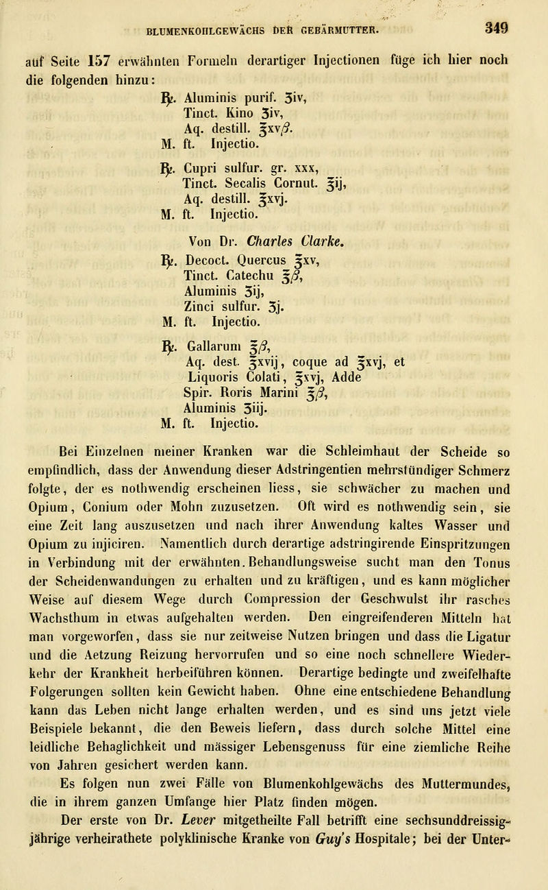 auf Seite 157 erwähnten Formeln derartiger Injectionen füge ich hier noch die folgenden hinzu: ^. Aluniinis purif. 3iv, Tinct. Kino 5iv, Aq. destill. 5XV/?. M. ft. Injectio. IJj. Cupri sulfur. gr. xxx, Tinct. Seealis Cornut. 51], Aq. destill. 5XVJ. M. ft. Injectio. Von Dr. Charles Clarke, fy. Decoct. Quercus 3XV, Tinct. Catechu 5/?, Aluminis 5ij» Zinci sulfur. 5j. M. ft. Injectio. ^. Gallaruni 5/^, Aq. dest. 5xvij, coque ad 5XVJ, et Liquoris Colati, 5XVJ, Adde Spir. Roris Marini ^ß, Aluminis Süj- M. ft. Injectio. Bei Einzelnen meiner Kranken war die Schleimhaut der Scheide so empfmdHch, dass der Anwendung dieser Adstringentien mehrstündiger Schmerz folgte, der es nolhwendig erscheinen Hess, sie schwächer zu machen und Opium, Conium oder Mohn zuzusetzen. Oft wird es nothwendig sein, sie eine Zeit lang auszusetzen und nach ihrer Anwendung kaltes Wasser und Opium zu injiciren. Namentlich durch derartige adstringirende Einspritzungen in Verbindung mit der erwähnten.Behandlungsweise sucht man den Tonus der Scheidenwandungen zu erhalten und zu kräftigen, und es kann möglicher Weise auf diesem Wege durch Compression der Geschwulst ihr rasches Wachsthum in etwas aufgehalten werden. Den eingreifenderen Mitteln hat man vorgeworfen, dass sie nur zeitweise Nutzen bringen und dass die Ligatur und die Aetzung Reizung hervorrufen und so eine noch schnellere Wieder- kehr der Krankheit herbeiführen können. Derartige bedingte und zweifelhafte Folgerungen sollten kein Gewicht haben. Ohne eine entschiedene Behandlung kann das Leben nicht lange erhalten werden, und es sind uns jetzt viele Beispiele bekannt, die den Beweis liefern, dass durch solche Mittel eine leidliche Behaglichkeit und massiger Lebensgenuss für eine ziemhche Reihe von Jahren gesichert werden kann. Es folgen nun zwei Fälle von Blumenkohlgewächs des Muttermundes, die in ihrem ganzen Umfange hier Platz finden mögen. Der erste von Dr. Lever mitgetheilte Fall betrifft eine sechsunddreissig- jährige verheirathete polyklinische Kranke von Guys Hospitale; bei der Unter-