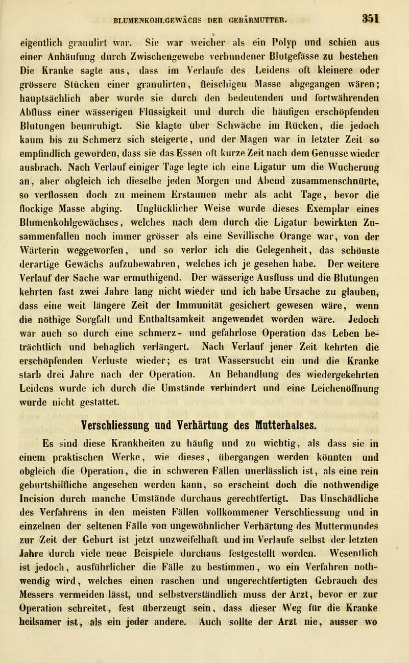 eigentlich graiiulirt war. Sie war weicher als ein Polyp und schien aus einer Anhäufung diiich Zwischengewebe verbundener Blutgefässe zu bestehen Die Kranke sagte aus, dass im Verlaufe des Leidens oft kleinere oder grössere Stücken einer granulirten, fleischigen Masse abgegangen wären; hauptsächlich aber wurde sie durch den bedeutenden und fortwährenden Abflüss einer wässerigen Flüssigkeit und durch die häufigen erschöpfenden Blutungen beunruhigt. Sie klagte über Schwäche im Rücken, die jedoch kaum bis zu Schmerz sich steigerte, und der Magen war in letzter Zeit so empfindlich geworden, dass sie das Essen oft kurze Zeit nach dem Genüsse wieder ausbrach. Nach Verlauf einiger Tage legte ich eine Ligatur um die Wucherung an, aber obgleich ich dieselbe jeden Morgen und Abend zusammenschnürte, so verflossen doch zu meinem Erstaunen mehr als acht Tage, bevor die flockige Masse abging. Unglücklicher Weise wurde dieses Exemplar eines Bknnenkohlgewächses, welches nach dem durch die Ligatur bewirkten Zu- sammenfallen noch immer grösser als eine Sevillische Orange war, von der Wärterin weggeworfen, und so verlor ich die Gelegenheit, das schönste derartige Gewächs aufzubewahren, welches ich je gesehen habe. Der weitere Verlauf der Sache war ermuthigend. Der wässerige Ausfluss und die Blutungen kehrten fast zwei Jahre lang nicht wieder und ich habe Ursache zu glauben, dass eine weit längere Zeit der Immunität gesichert gewesen wäre, wenn die nöthige Sorgfalt und Enthaltsamkeit angewendet worden wäre. Jedoch war auch so durch eine schmerz- und gefahrlose Operation das Leben be- trächtlich und behaglich verlängert. Nach Verlauf jener Zeit kehrten die erschöpfenden Verluste wieder; es trat Wassersucht ein und die Kranke starb drei Jahre nach der Operation. An Behandlung des wiedergekehrten Leidens wurde ich durch die Umstände verhindert und eine Leichenöffnung wurde nicht gestattet. Verschliessung uod Yerhärtuog des Matterhalses. Es sind diese Krankheiten zu häufig und zu wichtig, als dass sie in einem praktischen Werke, wie dieses, übergangen werden könnten und obgleich die Operation, die in schweren Fällen unerlässlich ist, als eine rein geburtshilfliche angesehen werden kann, so erscheint doch die nothwendige Incision durch manche Umstände durchaus gerechtfertigt. Das UnschädHche des Verfahrens in den meisten Fällen vollkommener VerschHessung und in einzelnen der seltenen Fälle von ungewöhnlicher Verhärtung des Muttermundes zur Zeit der Geburt ist jetzt unzweifelhaft und im Verlaufe selbst der letzten Jahre durch viele neue Beispiele durchaus festgestellt worden. Wesentlich ist jedoch, ausführlicher die Fälle zu bestimmen, wo ein Verfahren noth- wendig wird, welches einen raschen und ungerechtfertigten Gebrauch des Messers vermeiden lässt, und selbstverständlich muss der Arzt, bevor er zur Operation schreitet, fest überzeugt sein, dass dieser Weg für die Kranke heilsamer ist, als ein jeder andere. Auch sollte der Arzt nie, ausser wo