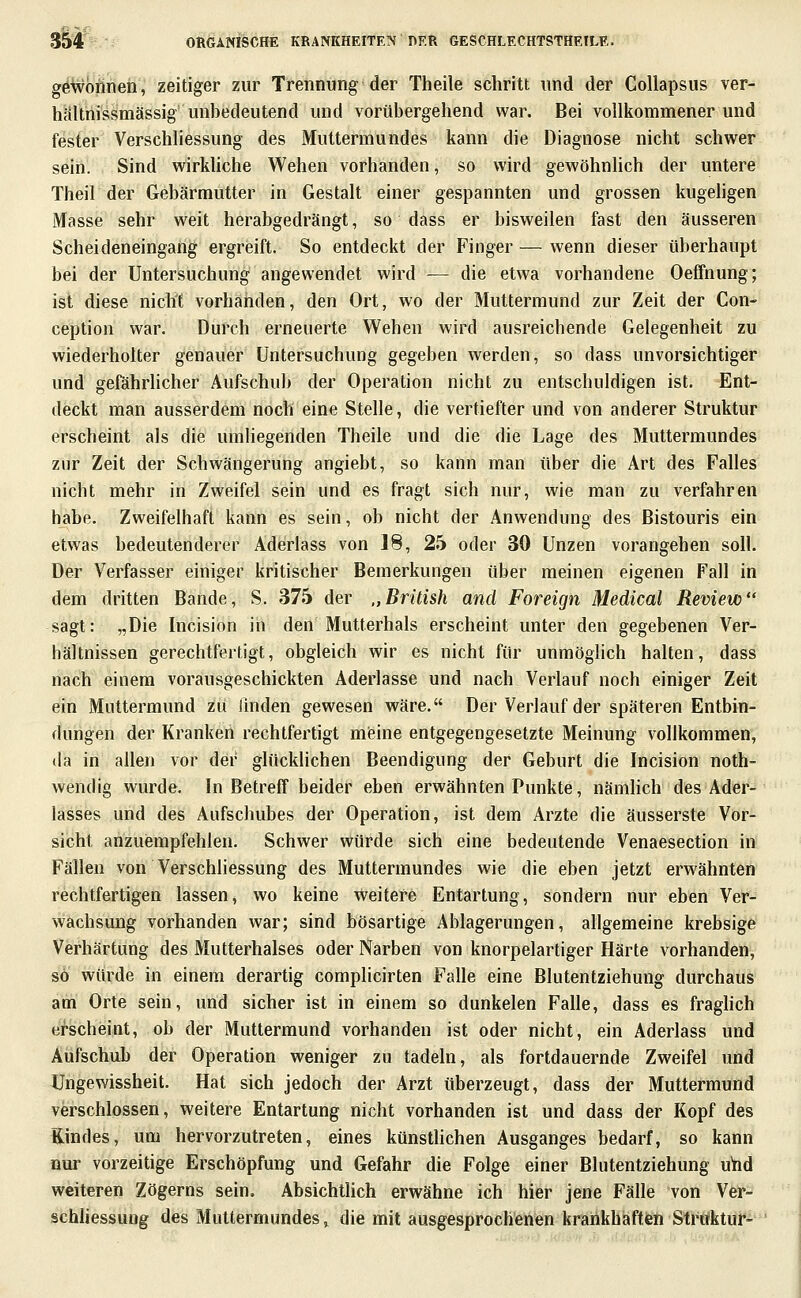 gewönnen, zeitiger zur Trennung der Theile schritt und der GoUapsus ver- hältnissmässig unbedeutend und vorübergehend war. Bei vollkommener und fesfer Verschliessung des Muttermundes kann die Diagnose nicht schwer sein. Sind wirkUche Wehen vorhanden, so wird gewöhnlich der untere Theil der Gebärmutter in Gestalt einer gespannten und grossen kugeligen Masse sehr weit herabgedrängt, so dass er bisweilen fast den äusseren Scheideneingang ergreift. So entdeckt der Finger — wenn dieser überhaupt bei der Untersuchung angewendet wird — die etwa vorhandene Oefifnung; ist diese nicht vorhanden, den Ort, wo der Muttermund zur Zeit der Con- ception war. Durch erneuerte Wehen wird ausreichende Gelegenheit zu wiederholter genauer Untersuchung gegeben werden, so dass unvorsichtiger und gefährlicher Aufschub der Operation nicht zu entschuldigen ist. Ent- deckt man ausserdem noch eine Stelle, die vertiefter und von anderer Struktur erscheint als die umliegenden Theile und die die Lage des Muttermundes zur Zeit der Schwängerung angiebt, so kann man über die Art des Falles nicht mehr in Zweifel sein und es fragt sich nur, wie man zu verfahren habe. Zweifelhaft kann es sein, ob nicht der Anwendung des Bistouris ein etwas bedeutenderer Aderlass von 18, 2h oder 30 Unzen vorangehen soll. Der Verfasser einiger kritischer Bemerkungen über meinen eigenen Fall in dem dritten Bande, S. 375 der „British and Foreign Medical Review sagt: „Die Incision in den Mutterhals erscheint unter den gegebenen Ver- hältnissen gerechtfertigt, obgleich wir es nicht für unmöglich halten, dass nach einem vorausgeschickten Aderlasse und nach Verlauf noch einiger Zeit ein Muttermund zu linden gewesen wäre. Der Verlauf der späteren Entbin- dungen der Kranken rechtfertigt mfeine entgegengesetzte Meinung vollkommen, da in allen vor der glücklichen Beendigung der Geburt die Incision noth- wendig wurde. In Betreff beider eben erwähnten Punkte, nämlich des Ader- lasses und des Aufschubes der Operation, ist dem Arzte die äusserste Vor- sicht anzuiBmpfehlen. Schwer würde sich eine bedeutende Venaesection in Fällen von Verschliessung des Muttermundes wie die eben jetzt erwähnten rechtfertigen lassen, wo keine weitere Entartung, sondern nur eben Ver- wachsung vorhanden war; sind bösartige Ablagerungen, allgemeine krebsige Verhärtung des Mutterhalses oder Narben von knorpelartiger Härte vorhanden, so würde in einem derartig complicirten Falle eine Blutentziehung durchaus am Orte sein, und sicher ist in einem so dunkelen Falle, dass es fraghch ei-scheint, ob der Muttermund vorhanden ist oder nicht, ein Aderlass und Aufschub der Operation weniger zu tadeln, als fortdauernde Zweifel imd Ungewissheit. Hat sich jedoch der Arzt überzeugt, dass der Muttermund verschlossen, weitere Entartung nicht vorhanden ist und dass der Kopf des Kindes, um hervorzutreten, eines künsthchen Ausganges bedarf, so kann nur vorzeitige Erschöpfung und Gefahr die Folge einer Blutentziehung ubd weiteren Zögerns sein. Absichtlich erwähne ich hier jene Fälle von Ver- schUessuug des Muttermundes^ die mit ausgesprochenen krankhaften Struktur-