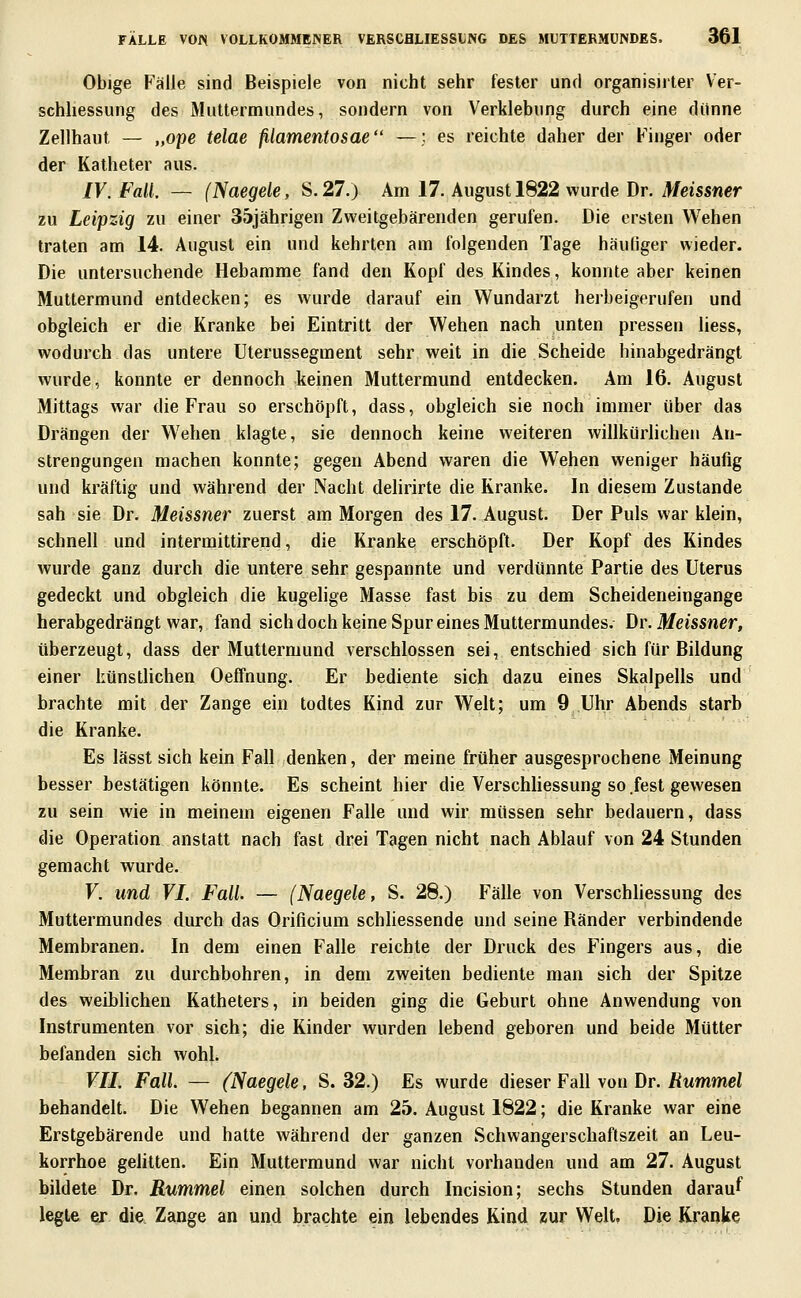 Obige Fälle sind Beispiele von nicht sehr fester und organisiiter Ver- schhessung des Muttermundes, sondern von Verklebung durch eine dünne Zellhaut — „ope telae ßamentosae —; es reichte daher der Finger oder der Katheter aus. IV. Fall. — (Naegele, S. 27.) Am 17. August 1822 wurde Dr. Meissner zu Leipzig zu einer 35jährigen Zweitgebärenden gerufen. Die ersten Wehen traten am 14. August ein und kehrten am folgenden Tage häuliger wieder. Die untersuchende Hebamme fand den Kopf des Kindes, konnte aber keinen Muttermund entdecken; es wurde darauf ein Wundarzt herbeigerufen und obgleich er die Kranke bei Eintritt der Wehen nach unten pressen liess, wodurch das untere Uterussegment sehr weit in die Scheide hinabgedrängt wurde, konnte er dennoch keinen Muttermund entdecken. Am 16. August Mittags war die Frau so erschöpft, dass, obgleich sie noch immer über das Drängen der Wehen klagte, sie dennoch keine weiteren willkürlichen An- strengungen machen konnte; gegen Abend waren die Wehen weniger häufig und kräftig und während der Nacht dehrirte die Kranke. In diesem Zustande sah sie Dr. Meissner zuerst am Morgen des 17. August. Der Puls war klein, schnell und intermittirend, die Kranke erschöpft. Der Kopf des Kindes wurde ganz durch die untere sehr gespannte und verdünnte Partie des Uterus gedeckt und obgleich die kugelige Masse fast bis zu dem Scheideneingange herabgedrängt war, fand sich doch keine Spur eines Muttermundes. \)y. Meissner, überzeugt, dass der Mutlermund verschlossen sei, entschied sich für Bildung einer künstlichen Oeffnung. Er bediente sich dazu eines Skalpells und brachte mit der Zange ein todtes Kind zur Welt; um 9 Uhr Abends starb die Kranke. Es lässt sich kein Fall denken, der meine früher ausgesprochene Meinung besser bestätigen könnte. Es scheint hier die Verschliessung so .fest gewesen zu sein wie in meinein eigenen Falle und wir müssen sehr bedauern, dass die Operation anstatt nach fast drei Tagen nicht nach Ablauf von 24 Stunden gemacht wurde. V. und VI. Fall. — (Naegele, S. 28.) Fälle von Verschhessung des Muttermundes durch das Orificium schhessende und seine Ränder verbindende Membranen. In dem einen Falle reichte der Druck des F^ingers aus, die Membran zu durchbohren, in dem zweiten bediente man sich der Spitze des weiblichen Katheters, in beiden ging die Geburt ohne Anwendung von Instrumenten vor sich; die Kinder wurden lebend geboren und beide Mütter befanden sich wohl. VII. Fall. — {Naegele, S. 32.) Es wurde dieser Fall von Dr. Rummel behandelt. Die Wehen begannen am 25. August 1822; die Kranke war eine Erstgebärende und hatte während der ganzen Schwangerschaftszeit an Leu- korrhoe gelitten. Ein Muttermund war nicht vorhanden und am 27. August bildete Dr. Rummel einen solchen durch Incision; sechs Stunden darauf legte er die. Zange an und brachte ein lebendes Rind zur Welt, Die Kranke