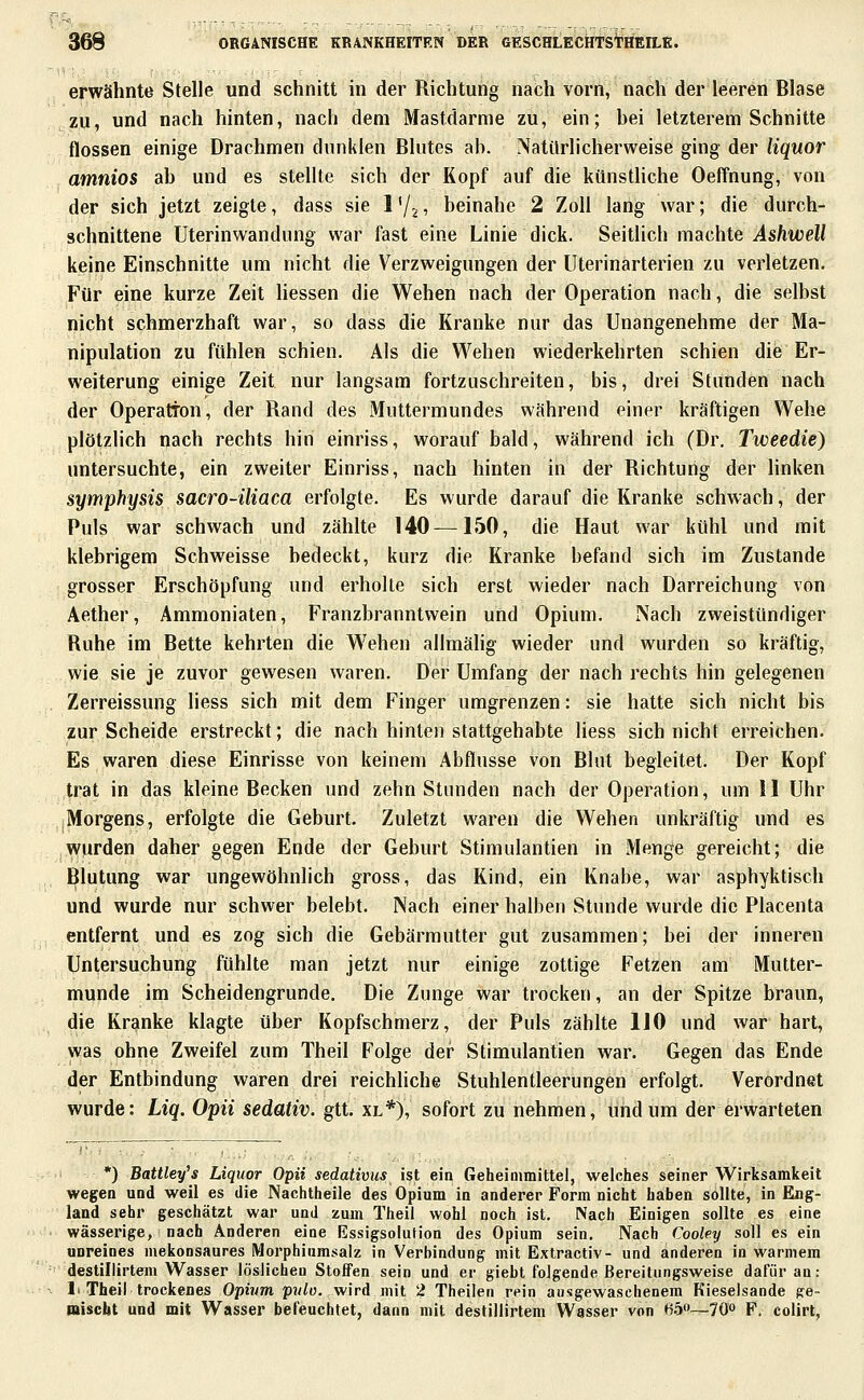 erwähnte Stelle und schnitt in der Richtung nach vorn, nach der leeren Blase zu, und nach hinten, nach dem Mastdarme zu, ein; bei letzterem Schnitte flössen einige Drachmen dunklen Blutes ab. Natürlicherweise ging der Hquor amnios ab und es stellte sich der Kopf auf die künsthche Oeffnung, von der sich jetzt zeigte, dass sie l'/^i beinahe 2 Zoll lang war; die durch- schnittene üterinwandung war fast eine Linie dick. Seitlich machte Ashwell keine Einschnitte um nicht die Verzweigungen der Uterinarterien zu verletzen. Für eine kurze Zeit liessen die Wehen nach der Operation nach, die selbst nicht schmerzhaft war, so dass die Kranke nur das Unangenehme der Ma- nipulation zu fühlen schien. Als die Wehen wiederkehrten schien die Er- weiterung einige Zeit nur langsam fortzuschreiten, bis, drei Standen nach der Operation, der Rand des Muttermundes wahrend einer kräftigen Wehe plötzlich nach rechts hin einriss, worauf bald, während ich (Dr. Tweedie) untersuchte, ein zweiter Einriss, nach hinten in der Richtung der linken Symphysis sacro-üiaca erfolgte. Es wurde darauf die Kranke schwach, der Puls war schwach und zählte 140—150, die Haut war kühl und mit klebrigem Schweisse bedeckt, kurz die Kranke befand sich im Zustande grosser Erschöpfung und erholte sich erst wieder nach Darreichung von Aether, Ammoniaten, Franzbranntwein und Opium. Nach zweistündiger Ruhe im Bette kehrten die Wehen allmähg wieder und wurden so kräftig, wie sie je zuvor gewesen waren. Der Umfang der nach rechts hin gelegenen Zerreissung Hess sich mit dem Finger umgrenzen: sie hatte sich nicht bis zur Scheide erstreckt; die nach hinten stattgehabte Hess sich nicht erreichen. Es waren diese Einrisse von keinem Abflüsse von Blut begleitet. Der Kopf trat in das kleine Becken und zehn Stunden nach der Operation, um II Uhr Morgens, erfolgte die Geburt. Zuletzt waren die Wehen unkräftig und es wurden daher gegen Ende der Geburt Stimulantien in Menge gereicht; die Blutung war ungewöhnlich gross, das Kind, ein Knabe, war asphyktisch und wurde nur schwer belebt. Nach einer halben Stunde wurde die Placenta entfernt und es zog sich die Gebärmutter gut zusammen; bei der inneren Untersuchung fühlte man jetzt nur einige zottige Fetzen am Mutter- munde im Scheidengrunde. Die Zunge war trocken, an der Spitze braun, die Kranke klagte über Kopfschmerz, der Puls zählte 110 und war hart, was ohne Zweifel zum Theil Folge der Stimulantien war. Gegen das Ende der Entbindung waren drei reichliche Stuhlentleerungen erfolgt. Verordnet wurde: Liq. Opii sedativ, gtt. xl*), sofort zu nehmen, und um der erwarteten *) Battley's Liquor Opii sedativus ist ein Geheimmittel, welches seiner Wirksamkeit wegen und weil es die Nachtheile des Opium in anderer Form nicht haben sollte, in Eng- land sehr geschätzt war und zum Theil wohl noch ist. Nach Einigen sollte es eine wässerige, nach Anderen eine Essigsolution des Opium sein. Nach Cooley soll es ein unreines mekonsaures Morphiumsalz in Verbindung mit Extractiv- und anderen in warmem destiliirteni Wasser löslichen StolFen sein und er giebt folgende Bereitungsweise dafür an: 1> Theil trockenes Opium p?//ü. wird mit 2 Theilen rein ausgewaschenem Kieselsande ge- miscbt und mit Wasser befeuchtet, dann mit destiliirteni Wasser von H.3—70 F, colirt,