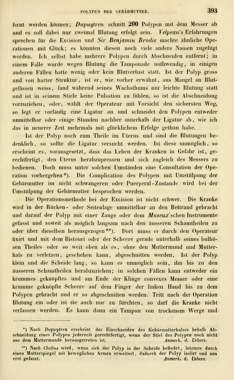 fernt werden können; Dupuytren schnitt 200 Polypen mit dem iMesser ab und es soll dabei nur zweimal Blutung erfolgt sein. Velpeau's Erfahrungen sprechen für die Excision und Sir Benjamin Brodie machte ähnliche Ope- rationen mit Glück; es könnten diesen noch viele andere Namen zugefügt werden. Ich selbst habe mehrere Polypen durch Abschneiden entfernt; in einem Falle wurde wegen Blutung die Tamponade nothwendig, in einigen anderen Fällen hatte wenig oder kein Blutverlust statt. Ist der Polyp gross und von harter Struktur, ist er, wie vorher erwähnt, aus Mangel an Blut- gefässen weiss, fand während seines Wachsthums nur leichte Blutung statt und ist in seinem Stiele keine Pulsation zu fühlen, so ist die Abschneidung vorzuziehen, oder, wählt der Operateur mit Vorsicht den sichersten Weg, so legt er vorläufig eine Ligatur an und schneidet den Polypen entweder unmittelbar oder einige Stunden nachher unterhalb der Ligatur ab, wie ich das in neuerer Zeit mehrmals mit glücklichem Erfolge gethan habe. Ist der Polyp noch zum Theile im Uterus und sind die Blutungen be- denkhch, so sollte die Ligatur versucht werden. Ist diese unmöglich, so erscheint es, vorausgesetzt, dass das Leben der Kranken in Gefahr ist, ge- rechtfertigt, den Uterus herabzupressen und sich zugleich des Messers zu bedienen. Doch muss unter solchen Umständen eine Consultation der Ope- ration vorhergeben*). Die Complication des Polypen mit Umstülpung der Gebärmutter im nicht schwangeren oder Puerperal-Zustande wird bei der Umstülpung der Gebärmutter besprochen werden. Die Operationsmethode bei der Excision ist nicht schwer. Die Kranke wird in der Rücken- oder Seitenlage unmittelbar an den Bettrand gebracht und darauf der Polyp mit einer Zange oder dem Museux'schen Instrumente gefasst und soweit als möghch langsam nach den äusseren Schamtheilen zu oder über dieselben herausgezogen**). Dort muss er durch den Operateur fixirt und mit dem Bistouri oder der Scheere gerade unterhalb seines bulbö- sen Theiles oder so weit oben als es, ohne den Muttermund und Mutter- hals zu verletzen, geschehen kann, abgeschnitten werden. Ist der Polyp klein und die Scheide lang, so kann es unmöglich sein, ihn bis zu den äusseren Schamtheilen herabzuziehen; in solchen F'ällen kann entweder ein krummes geknöpftes und am Ende der Klinge convexes Messer oder eine krumme geknöpfte Scheere auf dem Finger der linken Hand bis zu dem Polypen gebracht und er so abgeschnitten werden. Tritt nach der Operation Blutung ein oder ist sie auch nur zu fürchten, so darf die Kranke nicht verlassen werden. Es kann dann ein Tampon von trockenem Werge und *) Nach Dupuytren erscheint das Einschneiden des Gebärnmtterbalses behufs Ab- schneidung eines Polypen jederzeit gerechtfertigt, wenn der Stiel des Polypen noch nicht aus dem Muttermunde herausgetreten ist. Anmerk, d. JJabers. **) Nach Chelius wird, wenn sich der Polyp in der Scheide befindet, letztere durch einen Mutterspiegel mit beweglichen Armen erweitert, dadurch der Polyp isoiirt und nun erst gefasst, Anmerk, d, üebers.